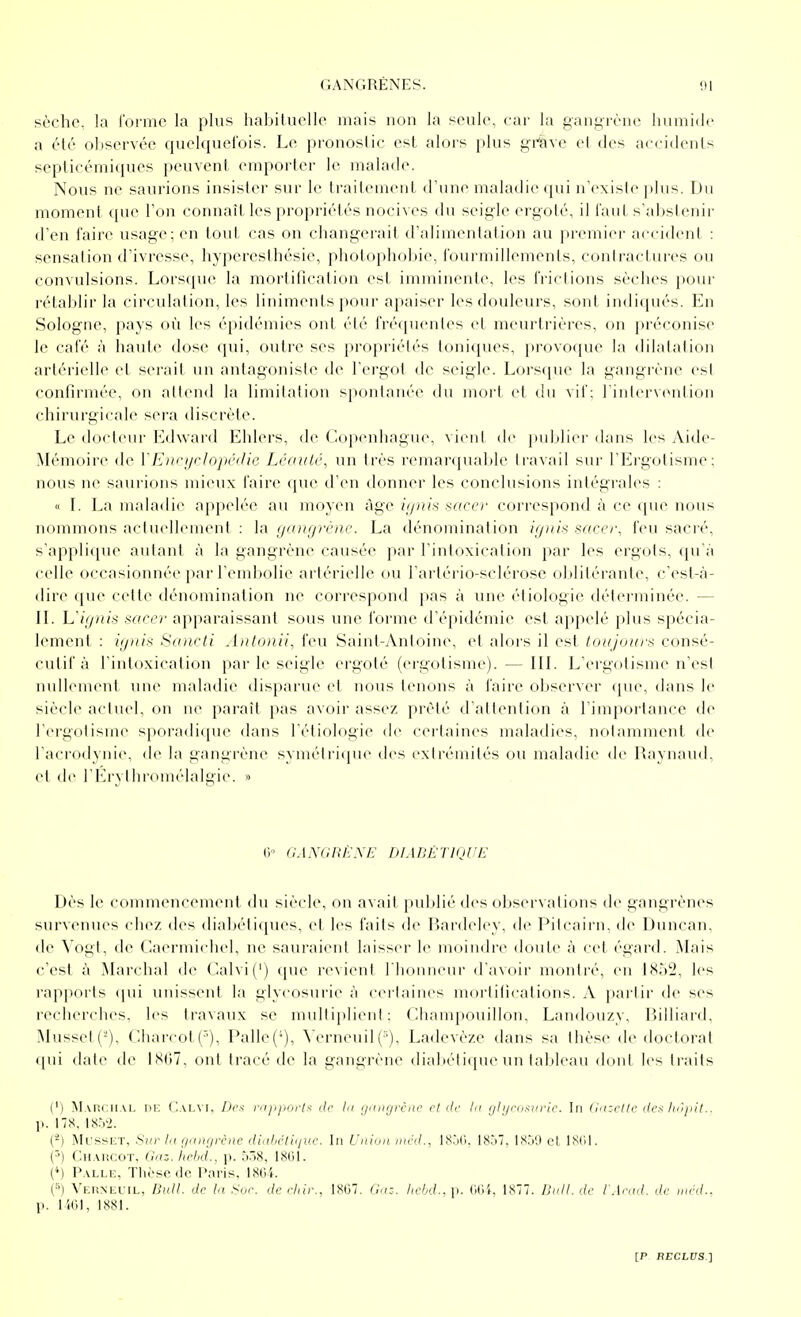 sèche, la l'oi^mo la plus habituelle mais non la seule, car la gani^rènc iiumidc a été oliservée quelquefois. Le pronostic est alors plus gi^'ave el des accidents septieémiques peuvent emporter le malade. Nous ne saurions insister sur le traitement d'une maladie qui n'existe plus. Du moment que l'on connaît les propriétés nocives du seigle ergoté, il faut s'abstenir d'en faire usage; en tout cas on changerait d'alimentation au premier accident : sensation d'ivresse, hyperesthésie, photophobie, fourmillements, contractures ou convulsions. Lorsque la mortification est imminente, les frictions sèches pour rétablir la circulation, les liniments pour apaiser les douleurs, sont indiqués. En Sologne, pays où les épidémies ont été fréquentes el meurtrières, on préconise le café à haute dose qui, outre ses propriétés toniques, provoque la dilatation artérielle et serait un antagoniste de l'ergot de seigle. Lorsque la gangrène est confirmée, on attend la limitation s|ioidaiiée du mort et du vif: rinlervontion chirurgicale sera discrète. Le docteur Edward Ehlers, de ('.opcnhague, vient de |in]ilici'dans les Aide- Mémoire de VE)iri/rloj)('(lie LéaiiLé, un très remai'ipiable travail sur l'Ergotisme; nous ne saurions mieux faire que d'en donner les conclusions intégrales : « L La maladie appch'-c au moyen âge iifnis sacer correspond à ce que nous nommons aciucllement : la (jtinfji'ènc. La dénomination ignis sacer, feu sacré, sappli(iue autant à la gangrène causée par l'intoxication par les ergots, qu'à celle occasionnée par l'eml^olie artérielle (lu l'arlériD-sclérose oblilci-anle, c'est-à- dire que cette dénomination ne correspond pas à une éliologie délerminée. — IL L////(/s sarcr ai)paraissant sous une forme d'épidémie est appelé plus spécia- lement : i(jnts Scoicii Aiilonii, feu Saint-Antoine, et alors il est Idiijuiii'S consé- cutif à l'inloxication par le seigle ergoté (ergofisme). — IIL L'ergotisme n'est null(>ment une maladie disparue el nous tenons à faire observer (jue, dans le siècle actuel, on ne paraît pas avoir assez prêté d'attention à l'importance de l'ergolisme sporadicpie dans l'éliologie de cei'taines maladies, notamment de l'acrodynie, de la gangrène symétrique des extrémités ou maladie de Raynaud, et de l'Erylluduiélalgie. » 0° aAA'GRÈ'NE DIABÉTIQUE Dès le connnencement du siècle, on avait publié des observations de gangrènes survenues chez des diabétiques, et les faits de Bardeley, de Pitcairn, de Duncan, de Vogt, de Caermicdiel, ne sauraient laisser le moindre <loule à cet égard. Mais c'est à Marchai île ('alvi(') (pie revient l'honneur d'avoir montré, en 1852, les rajjporls (pii unissent la glycosurie à cerlaines morlifications. A partir de ses recherches, les travaux se multiplient: ('.lianipouillon, Landouzy, Billiard. Musset (-), Charcot(), Palle('). \'erneuil ('). Ladevèze dans sa thèse de «loctorat t[ui date de ISIiT. ont traeé de la gani;rèiie dlidiétiipie un tableau dont les traits (') Mai!i;ii.u, ni: ('.ai,m. /><',s- nijipnrls de h/ (jnngrcae cl de lu r/h/nnivrie. In (inzcllc des /n'/pit.. p. ns. 18.V2. (-) .MrssKT, Sur 1(1 ;/iin(irciic iliidicliiiui'. In Union niéd., 18.j(i. I8.i7, l.Sj'J cl l<S('iI. ('') CiiAiiCOT, Onz.iirhd.. \\. .'i-'S, (') Palle, Thèse de Piiris. ISOl. (■') Veunecil, Bull, de la Sur. de elilr., 1S07. Gnz. Iiebd.. p. (Wi, 1877. Bnll. de l'Aend. de niéd.. p. liOl, 1881.