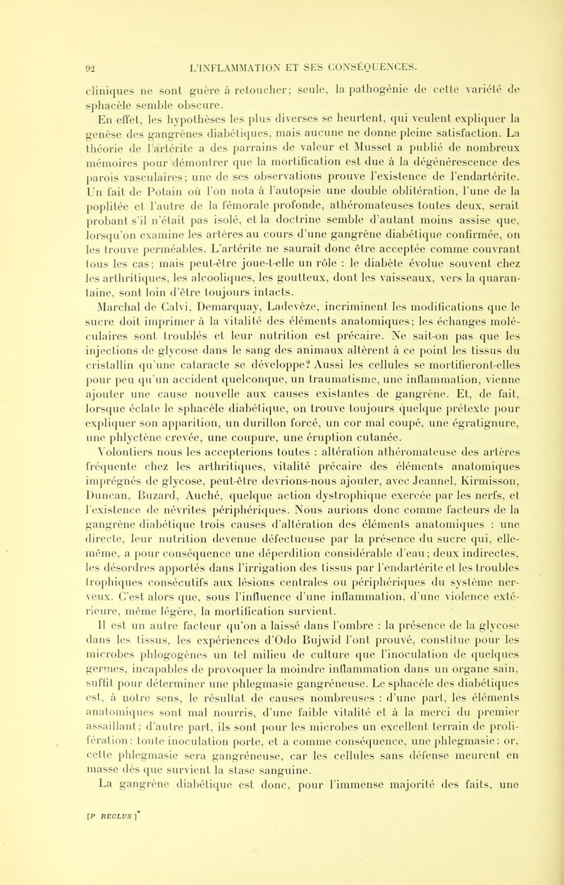 cliniques ne sont guère à reloucher; seule, la pathogénie de celle variélé de sphacèle semble obscure. En effet, les hypothèses les plus diverses se heurtent, qui veulent expliquer la genèse des gangrènes diabétiques, mais aucune ne donne pleine satisfaction. La théorie de 1 àrlérite a des parrains de valeur et Musset a publié de nombreux mémoires pour démontrer que la mortification est due à la dégénérescence des parois vasculaircs; une de ses observations prouve l'existence de l'endartérite. Un fait de Potain où Ton nota à l'autopsie une double oblitération, l'une de la poplitée et l'autre de la fémorale profonde, athéromateuses toutes deux, serait probant s'il n'était pas isolé, et la doctrine semble d'autant moins assise que, lorsqu'on examine les artères au cours d'une gangrène diabétique confirmée, on les trouve perméables. L'artérite ne saurait donc être acceptée comme couvrant tous les cas; mais peut-être joue-t-elle un rôle : le diabète évolue souvent chez les arthritiques, les alcooliques, les goutteux, dont les vaisseaux, vers la quaran- taine, sont loin d'être toujours intacts. Marchai de Calvi, Demarquay, Ladevèze, incriminent les modifications que le sucre doit imprimer à la vitalité des éléments anatomiques; les échanges molé- culaires sont troublés et leur nutrition est précaire. Ne sait-on pas que les injections de glycose dans le sang des animaux altèrent à ce point les tissus du cristallin qu'une cataracte se développe? Aussi les cellules se mortifieront-elles pour peu qu'un accident quelconque, un traumatisme, une inflammation, vienne ajouter une cause nouvelle aux causes existantes de gangrène. Et, de fait, lorsque éclate le sphacèle diabétique, on trouve toujours quelque prétexte pour expliquer son apparition, un durillon forcé, un cor mal coupé, une égratignure, une phlyctène crevée, une coupure, une éruption cutanée. Volontiers nous les accepterions toutes : altération athéromateuse des artères fréquente chez les arthritiques, vitalité précaire des éléments anatomiques imprégnés de glycose, peut-être devrions-nous ajouter, avec Jeannel, Kirmisson, Duncan, Buzard, Auché, quelque action dystrophique exercée par les nerfs, et l'existence de névrites périphériques. Nous aurions donc comme facteurs de la gangrène diabétique trois causes d'altération des éléments anatomiques : une directe, leur nutrition devenue défectueuse par la présence du sucre qui, elle- même, a pour conséquence une déperdition considérable d'eau; deux indirectes, les désordres apportés dans l'irrigation des tissus par l'endartérite et les troubles Irophiques consécutifs aux lésions centrales ou périphériques du système ner- veux. C'est alors que, sous l'influence d'une inflammation, d'une violence exté- rieure, même légère, la mortification survient. Il est un autre facteur qu'on a laissé dans l'ombre : la présence de la glycose dans les tissus, les expériences d'Odo Bujwid l'ont prouvé, constitue pour les microbes phlogogènes un tel milieu de culture que l'inoculation de quelques germes, incapables de provoquer la moindre inflammation dans un organe sain, suffit pour déterminer une phlegmasie gangréneuse. Le sphacèle des diabétiques est, à notre sens, le résultat de causes nombreuses : d'une part, les éléments anatomiques sont mal nourris, d'une faible vitalité et à la merci du premier assaillant; d'autre part, ils sont pour les microbes un excellent terrain de proli- fération; toute inoculation porte, et a comme conséquence, une phlegmasie; or, cette phlegmasie sera gangréneuse, car les cellules sans défense meurent en masse dès que survient la stase sanguine. La gangrène diabétique est donc, pour l'immense majorité des faits, une