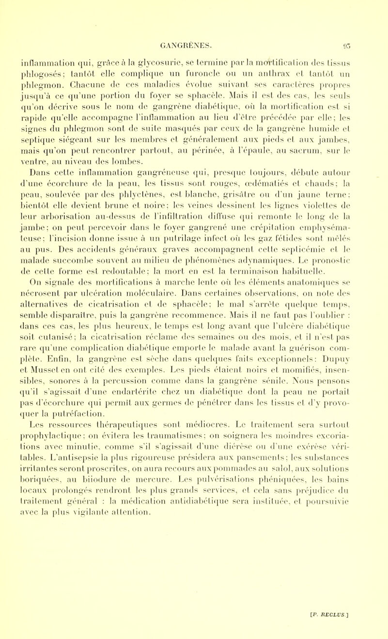 inflammation qui, grâce à la glycosurie, se termine par la mortificalion des tissus phlogosés; tantôt elle complique un furoncle ou un anthrax et tantôt un phlegmon. Chacune de ces maladies évolue suivant ses caractères propres jusqu'à ce qu'une portion du foyer se sphacèle. Mais il est des cas, les seuls qu'on décrive sous le nom de gangrène diabétique, oii la mortification est si rapide qu'elle accompagne l'inilammation au lieu d'être précédée par elle; les signes du phlegmon sont de suite masqués par ceux de la gangrène luimide et septique siégeant sur les membres et généralement aux pieds cl aux jambes, mais qu'on peut rencontrer partout, au périnée, à l'épaule, au sacrum, sur le ventre, au niveau des lombes. Dans cette inllammation gangréneuse qui, presque loujours, débute autour d'une écorchure de la peau, les tissus sont rouges, ccdémaliés et chauds; la peau, soulevée par des phlyclènes, est blanche, grisâtre ou d'un jaune terne: bientôt elle devient brune et noire: les veines dessinent les lignes violettes de leur arl)orisation au-dessus de l'infdtration diffuse qui remonte le long de la jambe; on peu! percevoir dans le l'oyer gangrené une crépilalion em[»hyséma- teuse; l'incision donne issue à un putrilage infect où les gaz fétides sont mêlés au pus. Des accidents généraux graves accompagnent cette septicémie et le malade succoml>e souvent au milieu de phénomènes adynamiques. Le pronostic de celte forme est redoutable; la mort en est la terminaison habituelle. On signale des mortifications à marche lente oi^i les éléments anatomiques se nécrosent par ulcération moléculaire. Dans certaines observations, on note des alternatives de cicatrisation et de sphacèle; le mal s'arrête quekpie temps, semble disparaître, puis la gangrène recommence. Mais il ne faut pas l'outtlier : dans ces cas, les plus heureux, le temps est long avant que l'ulcère diabétique soit cutanisé; la cicalrisalion réclame des semaines ou des mois, et il n'est pas rare qu'unes complication diabélique emporte le malade avant la guérison com- plète. Enfin, la gangrène est sèche dans quelques faits (exceptionnels: Dupuy et Musset en ont cité des exemples. Les pieds étaient noirs et momifiés, insen- sibles, sonores à la percussion comme dans la gangrène sénile. Nous pensons qu'il s'agissait d'une endarlérite chez un diabétique dont la peau ne portait pas d'écorchure qui pernu'l aux germes de pénétrer dans les tissus et d'y provo- (pier la pulrc'faclion. J^es ressouices thérapeutiques sont médiocres. Le traitement sera surtout prophylactique: on évitera les traumatismes; on soignera les moindres excoria- tions avec minutie, comme s'il s'agissait d'une diérèse ou d'une exérèse véri- tables. L'antisepsie la plus l'igoureuse présidera aux pansements; les substances irritantes seront proscrites, on aura recours aux pommades au salol, aux solutions boriquées, au biiodure de mercure. Les pulvérisations phéniquées, les l)ains locaux prolongés i-endront les plus grands services, et cela sans préjudice du traitement général : la médication antidiabétique sera instituée, et poursuivie avec la plus A igihmle allcnlion.