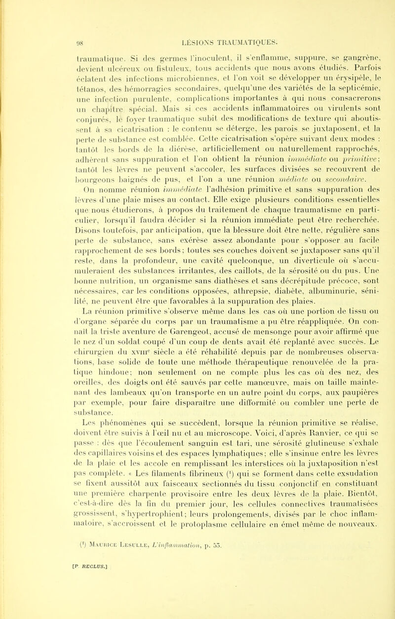 liiiiiiiKili.iiic. Si des germes finoculcnt, il s'enflamme, suppure, se gangrène, (li-\ iciil ulcéreux ou fisluleux, tous accidents que nous avons étudiés. Parfois (■'(•liitciil des inCeclions microbiennes, et l'on voit se développer un érysipèle, le lélanos, des hémorragies secondaires, quelqu'une des variétés de la septicémie, une infection purulente, complications importantes à qui nous consacrerons un chapitre spécial. Mais si ces accidents inflammatoires ou virulents sont conjurés, le foyer traumatique subit des modifications de texture qui aboutis- sent à sa cicatrisation : le contenu se délerge, les parois se juxtaposent, et la perte de substance est comblée. Cette cicatrisation s'opère suivant deux modes : tantôt les bords de la diérèse, artificiellement ou naturellement rapprochés, adhèrent sans suppuration et l'on obtient la réunion immédiate ou pi-imitive; tantôt les lèvres ne peuvent s'accoler, les surfaces divisées se recouvrent de bourgeons baignés de pus, et l'on a une réunion médiate ou secondaire. On nomme réunion immédiate l'adhésion primitive et sans suppuration des lèvres d'une plaie mises au contact. Elle exige plusieurs conditions essentielles que nous étudierons, à propos du traitement de chaque traumatisme en parti- culier, lorsqu'il faudra décider si la réunion immédiate peut être recherchée. Disons toutefois, par anticipation, que la blessure doit être nette, régulière sans perle de substance, sans exérèse assez abondante pour s'opposer au facile rapprochement de ses bords; toutes ses couches doivent se juxtaposer sans qu'il reste, dans la profondeur, une cavité quelconque, un diverticule où s'accu- muleraient des substances irritantes, des caillots, de la sérosité ou du pus. Une bonne nutrition, un organisme sans diathèses et sans décrépitude précoce, sont nécessaires, car les conditions opposées, athrepsie, diabète, albuminurie, séni- lité, ne peuvent être que favorables à la suppuration des plaies. La réunion primitive s'observe même dans les cas où une portion de tissu ou d'organe séparée du corps par un traumatisme a pu être réappliquée. On con- naît la triste aventure de Garengeot, accusé de mensonge pour avoir affirmé que le nez d'un soldat coupé d'un coup de dents avait été replanté avec succès. Le chirurgien du xvin*^ siècle a été réhabilité depuis par de nombreuses observa- tions, base solide de toute une méthode thérapeutique renouvelée de la pra- tique hindoue; non seulement on ne compte plus les cas où des nez, des oreilles, des doigts ont été sauvés par cette manœuvre, mais on taille mainte- nant des lambeaux qu'on transporte en un autre point du corps, aux paupières par exemple, pour faire disparaître une dillbrmité ou combler une perte de substance. Les phénomènes qui se succèdent, lorsque la réunion primitive se réalise, doivent être suivis à l'œil nu et au microscope. Voici, d'après Ranvier, ce qui se passe : dès que l'écoulement sanguin est tari, une sérosité glutineuse s'exhale des capillaires voisins et des espaces lymphatiques: elle s'insinue entre les lèvres de la plaie et les accole en remplissant les interstices où la juxtaposition n'est pas complète. « Les filaments fibrineux (') qui se forment dans cette exsudation se fixent aussitôt aux faisceaux sectionnés du tissu conjonctif en constituant une première charpente provisoire entre les deux lèvres de la plaie. Bientôt, c'est-à-dire dès la fin du premier jour, les cellules connectives traumatisées grossissent, s'hypertrophient; leurs prolongements, divisés par le choc inflam- matoire, s'accroissent et le protoplasme cellulaire en émet même de nouveaux. (') M.vuiîiCE Lesulle, Uinflainmalwii, p. 5.3.