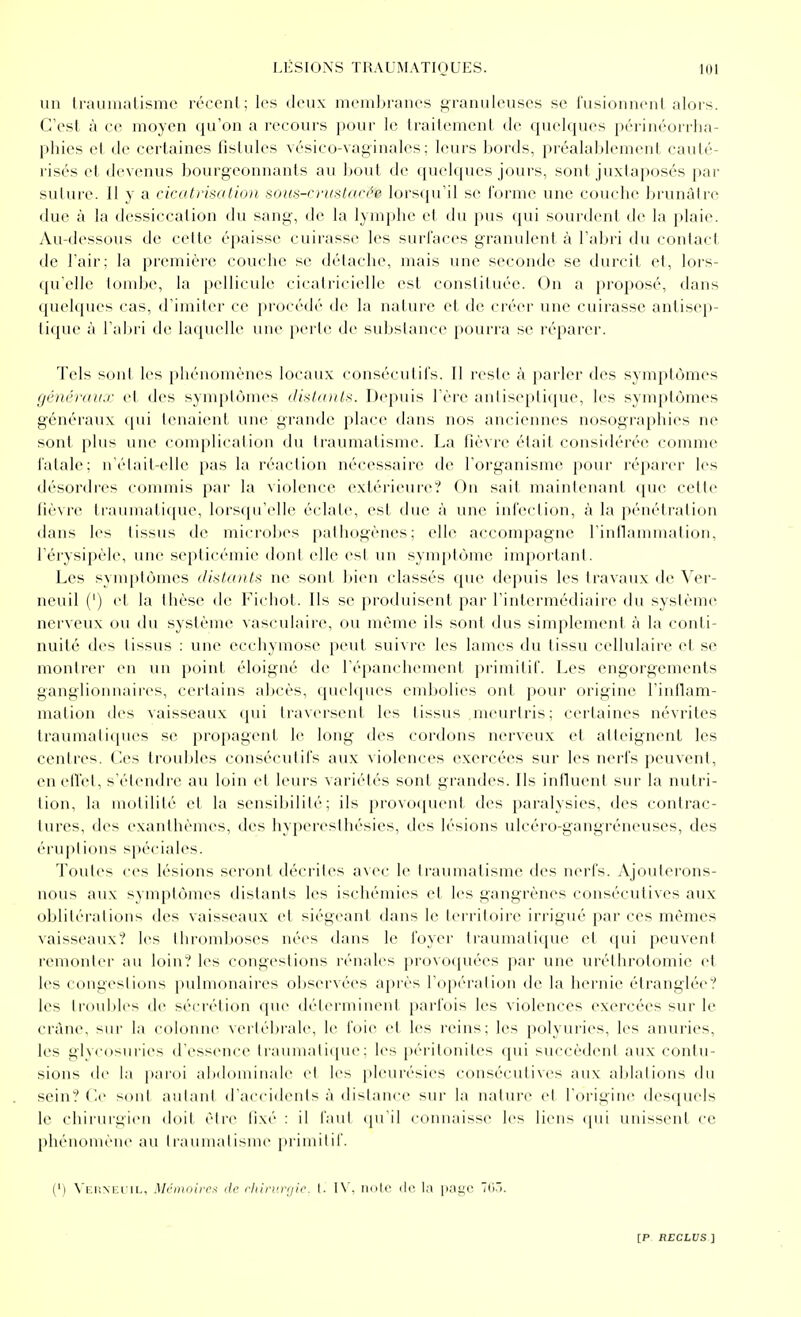 un IrauiiKiLismc récent; les deux meinljranes granuleuses se fusionnent alors. C'est à ce moyen qu'on a recours pour le traitement de quelciues péi'inéorrha- phies et de certaines fistules vésico-vaginales ; leurs bords, préalablement cauté- risés et devenus bourgeonnants au bout de quelques jours, sont juxtaposés par suture. Il y a ricatrisation sous-crustarée. lorsqu'il se l'orme une couche brunâtre due à la dessiccation du sang, de la lymphe et du pus ([ui sourdent de la j>laie. Au-dessous de cette épaisse cuirasse les surfaces granulerd à l'abri du contact de l'air: la première couche se délaclie, mais une seconde se durcit et, lors- qu'elle tondje, la pellicule cicatricielle est constituée. On a proposé, dans quelcjues cas, d'imiter ce procédé de la nature et de créer une cuirasse antisep- tique à l'abri de hupicllc une perte de sul^slance pouri'a se réparer. Tels soni les phénomènes locaux couséculifs. Il reste à parler des symptômes générau.r et des symptômes dixl/nih. Depuis l'ère anlisepliciue, les symptômes généraux (pii lenai(ud, une grande place dans nos anciennes nosographies ne sont plus une ( (jinplicalion du traumatisme. La fièvre était considérée comme fatale; n'était-elle pas la réaction nécessaire de l'organisme pour réparer les désordres commis par la violence extérieure':' On sait maintenant que celte fièvre tiaumatitjue, lorsqu'elle éclate, est due à une infection, à la pénétration dans les tissus de mici'obes palhogènes; elle accompagne rinflammalion, l'érysipèle, une septicémie dont elle est un symi)tômc important. Les symptômes ili^tants ne soid bien classés que depuis les travaux de Ver- neuil (') et la thèse de Fichot. Ils se produisent par l'intermédiaire du système nerveux ou du .système vasculaire, ou même ils sont dus simplement à la conti- nuité des tissus : une ecchymose peut suivre les lames du tissu cellulaire et se montrer en un point éloigné de l'épanchement primitif. Les engorgements ganglionnaires, certains abcès, quehiues embolies ont pour origine l'intlam- mation des vaisseaux (jui IravcrsenI les I issus meurtris; cei'taines névrites traumatiques se propagent le long des cordons nerveux et atteignent les centres. Oes troubles consécutifs aux violences exercées sur les nerfs peuvent, en elfet, s'étendre au loin et leurs variétés sont grandes. Ils influent sur la nutri- tion, la motilité et la sensibilité; ils provoquent des paralysies, des contrac- tures, des exanthèmes, des hyperesthésies, des lésions ulcéro-gangréneuses, des éruptions spéciales. Toutes ces lésions seront décrites avec le traumatisme des nerfs. Ajouterons- nous aux symptômes distants les ischémies et les gangrènes consécutives aux oblitérations des vaisseaux et siégeant dans le territoire irrigué par ces mêmes vaisseaux? les Ihrondtoses nées dans le foyer traumatique et c[ui peuvent remonter au loin? les congestions rénales provoquées par une uréthrotomie et les congeslions pulmonaires oljservées aj)rès l'opération de la hernie étranglée? les lroid)les de sécrétion que déterminent |)arfois les violences exercées sur le crâne, sur la colonne verlébrale, \v foie cl les reins; les polyuries, les anuries, les glycosuries d'essence traumalique: les péritonites qui succèdent aux contu- sions de la paroi abdominale cl les pleurésies consécutives aux ablations du sein? Ce soiil aulaul d'aeeideids à distance sur la nalure cl l'origine desrjiu'ls le chirurgien doit être fixé : il faut (pi'il connaisse les liens ([ui unissent ce phénomène au traumatisme primitif. (') N'F.p.Nr.riL, Méiiinin\-< (le rliirvrijie. I. noie ilc la 7(i..