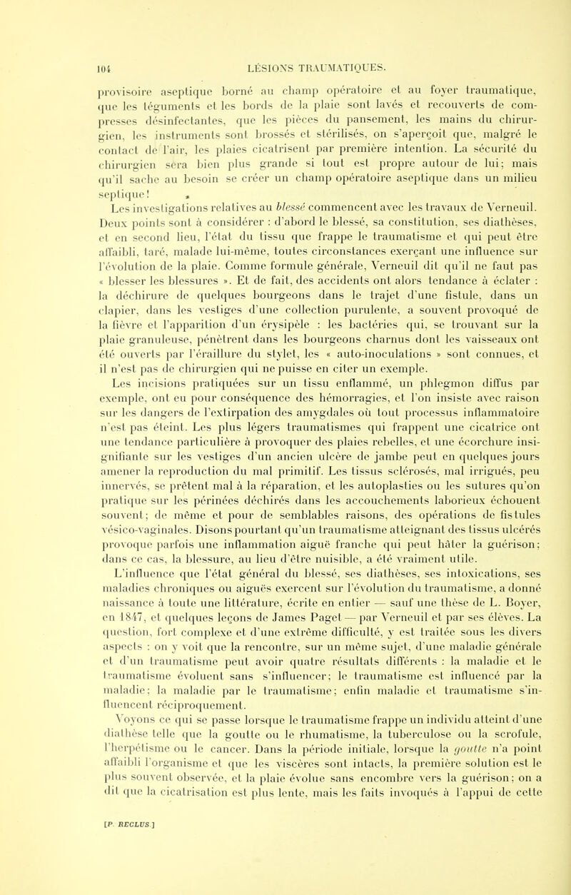 provisoire aseptique Ijorné au champ opératoire et au foyer traumatique, que les téguments et les bords de la plaie sont lavés et recouverts de com- presses désinfectantes, que les pièces du pansement, les mains du chirur- gien, les instruments sont brossés et stérilisés, on s'aperçoit que, malgré le contact de' l'air, les plaies cicatrisent par première intention. La sécurité du chirurgien sera bien plus grande si tout est propre autour de lui; mais qu'il sache au besoin se créer un champ opératoire aseptique dans un milieu septique ! , Les investigations relatives au blessé commencent avec les travaux de Verneuil. Deux points sont à considérer : d'abord le blessé, sa constitution, ses diathèses, et en second heu, l'état du tissu que frappe le traumatisme et qui peut être alfaibli, taré, malade lui-même, toutes circonstances exerçant une influence sur l'évolution de la plaie. Comme formule générale, Verneuil dit qu'il ne faut pas « blesser les blessures ». Et de fait, des accidents ont alors tendance à éclater : la déchirure de quelques bourgeons dans le trajet d'une fistule, dans un clapier, dans les vestiges d'une collection purulente, a souvent provoqué de la fièvre et l'apparition d'un érysipèle : les bactéries qui, se trouvant sur la plaie granuleuse, pénètrent dans les bourgeons charnus dont les vaisseaux ont été ouverts par l'éraillure du stylet, les « auto-inoculations » sont connues, et il n'est pas de chirurgien qui ne puisse en citer un exemple. Les incisions pratiquées sur un tissu enflammé, un phlegmon diffus par exemple, ont eu pour conséquence des hémorragies, et l'on insiste avec raison sur les dangers de l'extirpation des amygdales où tout processus inflammatoire n'est pas éteint. Les plus légers traumatismes qui frappent une cicatrice ont vme tendance particulière à provoquer des plaies rebelles, et une écorchure insi- gnifiante sur les vestiges d'un ancien ulcère de jambe peut en quelques jours amener la reproduction du mal primitif. Les tissus sclérosés, mal irrigués, peu innervés, se prêtent mal à la réparation, et les autoplasties ou les sutures qu'on pratique sur les périnées déchirés dans les accouchements laborieux échouent souvent; de même et pour de semblables raisons, des opérations de fistules vésico-vaginales. Disons pourtant qu'un traumatisme atteignant des tissus ulcérés provoque parfois vme inflammation aiguë franche qui peut hâter la guérison; dans ce cas, la blessure, au lieu d'être nuisible, a été vraiment utile. L'influence que l'état général du blessé, ses diathèses, ses intoxications, ses maladies chroniques ou aiguës exercent sur l'évolution du traumatisme, a donné naissance à toute une littérature, écrite en entier — sauf une thèse de L. Boyer, en 1847, et quelques leçons de James Paget — par Verneuil et par ses élèves. La question, fort complexe et d'une extrême difficulté, y est traitée sous les divers aspects : on y voit que la rencontre, sur un même sujet, d'une maladie générale et d'un traumatisme peut avoir quatre résultats différents : la maladie et le traumatisme évoluent sans s'influencer; le traumatisme est influencé par la maladie; la maladie par le traumatisme; enfin maladie et traumatisme s'in- tluencent réciproquement. Voyons ce qui se passe lorsque le traumatisme frappe un individu atteint d'une diathèse telle que la goutte ou le rhumatisme, la tuberculose ou la sci'ofule, l'herpétisme ou le cancer. Dans la période initiale, lorsque la (jouttc n'a point affaibli l'organisme et que les viscères sont intacts, la première solution est le plus souvent observée, et la plaie évolue sans encombre vers la guérison; on a dil que la cicatrisation est plus lente, mais les faits invoqués à l'appui de cette