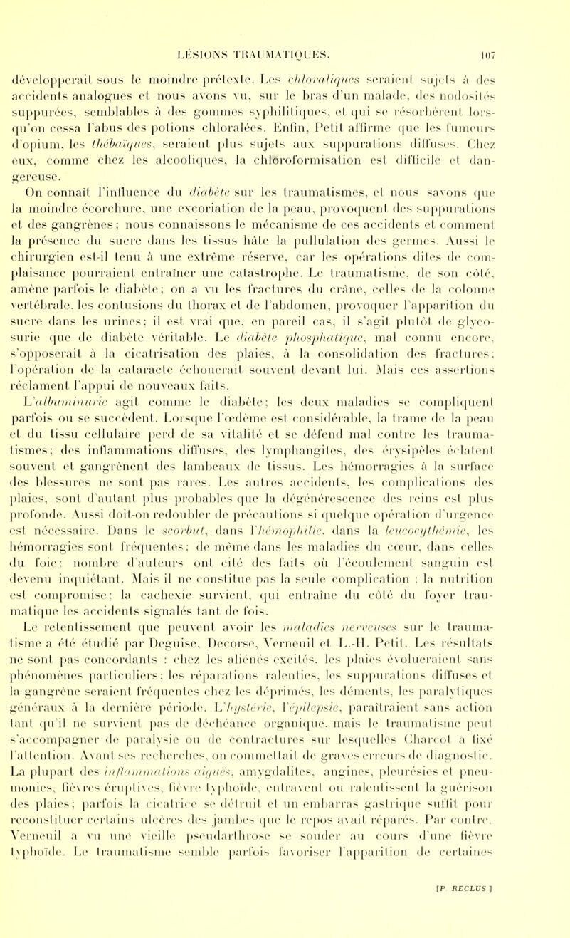 <lévolnpp(M'ail sous le moindre prétexte. Les cl/loraliqucs seraient sujets à des accidents analogues et nous avons vu, sur le liras d'un malade, des nodosités suppurées, semblables à des gommes syphilitiques, et qui se résorbèrent lors- (pron cessa l'abus des potions chloralées. Enfin, Petit affirme (jue les fumeurs d'opium, les lliéba'ùjues, seraient plus sujets aux suppurations dilfuses. Chez eux, comme chez les alcooliques, la chloroformisation est difficile et dan- gereuse. On connaît l'iniluence (bi ilinhi'tc sur les traumalismes, cl nous savons que la moindre écorchure, une excoriation de la peau, provoquent des suppurations et des gangrènes ; nous connaissons le mécanisme de ces accidents et comment la présence du sucre dans les tissus hâte la pullulai ion des germes. Aussi le chirurgien est-il tenu à une extrême réserve, car les opérations dites de com- plaisance pourraient entraîner une catastrophe. Le traumatisme, de son côté, amène parfois le diabète; on a vu les fractures du crâne, celles de la coloiuie vertébrale, les contusions du thorax et de l'abdomen, provoquer l'apparition du sucre dans les urines: il est vrai (iu(>, en pareil cas, il s'agit plutôt de glyco- surie ([ue tle dial)ètc vérilaldo. Le diabète phosphaliqiie, mal connu encore, s'opposerait à la cicatrisation des plaies, à la consolitlalion <les fractures; l'opération de la caiai'acte échouerait souvent devant lui. Mais ces assertions réclament l'apinii de nouveaux faits. Unlbuminuric agit comme le diabète; les deux maladies se compliquent parfois ou se succèdent. Lorsque l'ccdème est considérable, la trame de la peau et du tissu cellulaire pei-d de sa vitalité et se défend mal contre les ti'auma- tismes; des inflammations dilfuses, des lymphangites, des éiTsipèles éclatent souvent et gangrènent des lambeaux de tissus. Les hémorragies à la surface des blessures ne sont pas rares. Les autres accidents, les complir.ilions des l)laies, sont d'autant plus prol)ables que la dégénérescence des reins est plus profonde. Aussi doit-on redoubler de précautions si quelque opération d'urgence est nécessaire. Dans le scorbut, dans VliémopItUic, dans la li'i(corjjtl/c/tik\ les hémorragies sont fréquentes: de même dans les maladies du cceur, dans celles du foie; nomlu'c d'auteurs ont cité des faits où l'écoulement sanguin est devenu impiiélanl. Mais il ne constilue pas la seule complication : la nutrition esi compromise; la cachexie survient, qui entraîne du cùlé du foyer trau- mati(|uc les accidents signalés tant de fois. Le retentissement que peuvent avoir les iiiolcKlle!^ iierveuxes sur le trauma- tisme a été étudié par Déguise, Decorse, Verneuil et L.-H. Petit. Les résultats ne sont pas concordants : chez les aliénés excités, les plaies évolueraient sans phénomènes particuliers; les réparations ralenties, les supi)urations dilfuses et la gangrène seraient fréquentes chez les dépi'iniés, les déments, les paralytiques généraux à la dernière période, h'liijxti'ri(\ Vcjùli'jisie, paraîtraient sans action lani (pi'il ne survi(Mit pas de déchéance organique, mais le traumatisme peut s'accompagner de paralysie ou de conli'aclures sur lesipielles Cdiai'col a fixé l'aitenI ion. Avant ses recherches, on conimcl lail de graves ei-reurs de diagnosi ic. La plupart des infhimiitatious aiijuë^, amygdalites, angines, pleurésies et pneu- monies, fièvres éruptives, fièvre typhoïde, entravent ou ralentissent la guérison des plaies; jiarfois la < ir,ill iic scdi-lmil cl un emijarras gasiricpu' suffit jiour reconslilucr certains ulcères des jandx's (pu- le rejios a\ail l'éparés. Par contre. \(M-iieuil a \u nue \ieille pseudai'throse se soudei' au coui's d'un»' lièvic l\plioïde. Le ii-aumalisme semble pari'ois favoriseï' l'apparition de certaines