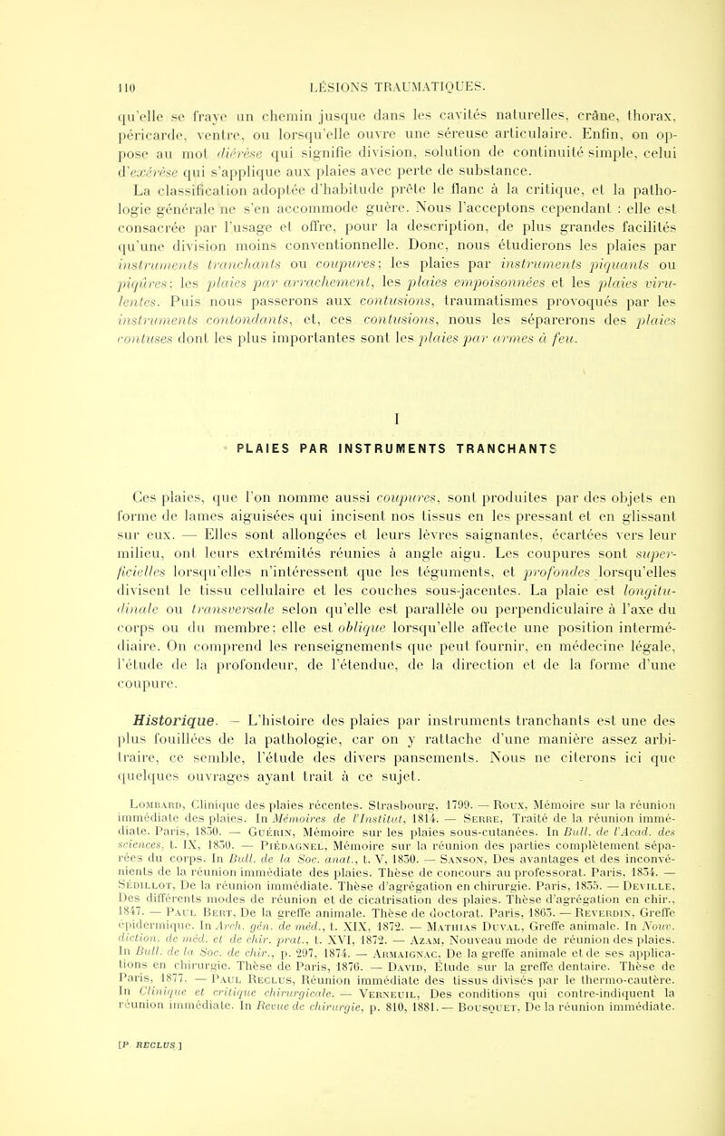 qu'elle se fraye un chemin jusque dans les cavités naturelles, crâne, thorax, péricarde, ventre, ou lorsqu'elle ouvre une séreuse articulaire. Enfin, on op- pose au mol diérèse qui signifie division, solution de continuité simple, celui à'exérèse qui s'applique aux plaies avec perte de substance. La classification adoptée d'habitude prête le flanc à la critique, et la patho- logie générale ne s'en accommode guère. Nous l'acceptons cependant : elle est consacrée par l'usage et ofTre, pour la description, de plus grandes facilités qu'une division moins conventionnelle. Donc, nous étudierons les plaies par instruments tranchants ou coupures; les plaies par instruments piquants ou piqûres; les plaies par arrachement, les plaies empoisomiées et les plaies viru- lentes. Puis nous passerons aux contusions, traumatismes provoqués par les instruments contondants, et, ces contusions, nous les séparerons des plaies contuses dont les plus importantes sont les plaies par armes à feu. i I PLAIES PAR INSTRUMENTS TRANCHANTS Ces plaies, que l'on nomme aussi coupures, sont produites par des objets en forme de lames aiguisées qui incisent nos tissus en les pressant et en glissant sur eux. — Elles sont allongées et leurs lèvres saignantes, écartées vers leur milieu, ont leurs extrémités réunies à angle aigu. Les coupures sont super- ficielles lorsqu'elles n'intéressent que les téguments, et profondes lorsqu'elles divisent le tissu cellulaire et les couches sous-jacentes. La plaie est longitu- dinale ou transversale selon qu'elle est parallèle ou perpendiculaire à l'axe du corps ou du membre; elle est oblicjue lorsqu'elle affecte une j^osition intermé- diaire. On comprend les renseignements que peut fournir, en médecine légale, l'étude de la profondeur, de l'étendue, de la direction et de la forme d'une coupure. Historique. — L'histoire des plaies par instruments tranchants est une des plus fouillées de la pathologie, car on y rattache d'une manière assez arbi- traire, ce semble, l'étude des divers pansements. Nous ne citerons ici que quelques ouvrages ayant trait à ce sujet. Lombard, Clinique des plaies récentes. Strasbourg, 1799. — Roux, iNIémoire sur la réunion immédiate des plaies. In Mémoires de l'Institut, 1814. — Serre, Traité de la réunion immé- diate. Paris, 1830. — Guérin, Mémoire sur les plaies sous-cutanées. In Bull, de l'Acad. des sciences, t. IX, 1830. — Piéd.\gnel, Mémoire sur la réunion des parties complètement sépa- rées du corps. In Bull, de la Soc. anat., t. V, 1830. — S.vnson, Des avantages et des inconvé- nients de la réunion immédiate des plaies. Thèse de concours au professorat. Paris, 1834. — SÉDiLLOT, De la réunion immédiate. Thèse d'agrégation en chirurgie. Paris, 1835. — Deville, Des différents modes de réunion et de cicatrisation des plaies. Thèse d'agrégation en chir.. 1847. — Paul Bert, De la grelTe animale. Thèse de doctorat. Paris, 1863. — Reverdin, Greffe épidermique. In Acch. gén. lieméd., t. XIX, 1872. - Mathias Duval, Greffe animale. In Xouv. diction, de mcd. cl de chir. prat., t. XVI, 187'2. — Azam, Nouveau mode de réunion des plaies. In Bull, de la Soc. de chir., p. 297, 1874. — Armaignac, De la greffe animale et de ses applica- tions en chirurgie. Thèse de Paris, 1870. — David, Étude sur la greffe dentaire. Thèse de Paris, 1877. — Paul Reclus, Réunion immédiate des tissus divisés par le thermo-cautère. In Clinique et critique chirurgicale. — Verneuil, Des conditions qui contre-indiqucnt la réunion immédiate. In Revue de chirurgie, p. 810, 1881.— Bousquet, De la réunion immédiate.