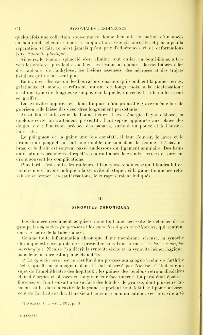 quelquefois une colleclion sous-culanée donne lieu à la formation d'un abcès en bouion de chemise; mais la suppuration reste circonscrite, et peu à peu la réparation se fail; ce n'est jamais qu'au prix d'adhérences et de déformations (voy. Sjjnovite plastique). Ailleurs, le tendon sphacélé s'est éliminé tout entier, en bourbillons, à tra- vers les cratères purulents; ou bien les lésions articulaires laissent:àprès elles des raideurs, de l'ankylose; les lésions osseuses, des nécroses et des trajets fisluleux qui ne tarissent plus. Enfin, il est des cas où les bourgeons charnus qui comblent la gaine, ternes, gélatineux et mous, se refusent, durant de longs mois, à la cicatrisation : c'est une synovite fongueuse simple, sur laquelle, du reste, la tuberculose peut se greffer. La synovite suppurée est donc toujours d'un pronostic grave : même lors de guérison, elle laisse des désordres longuement persistants. Aussi faut-il intervenir de bonne heure et avec énergie. Il y a d'abord, en quelque sorte, un traitement préventif : l'antisepsie appliquée aux plaies des doigts, etc. ; l'incision précoce des panaris, surtout au pouce et à l'auricu- laire, etc. Le phlegmon de la gaine une fois constaté, il faut l'ouvrir, le laver et le drainer; au poignet, on fait une double incision dans la paume et à bavant- bras, et le drain est souvent passé au-dessous du ligament annulaire. Des bains imtiseptiques prolongés et répétés rendront alors de grands services et prévien- dront souvent les complications. Plus tard, c'est contre les raideurs et l'ankylose tendineuse qu'il faudra lutter, (■omm:^ nous l'avons indiqué à la synovite plastique; si la gaine fongueuse refu- sait de se fermer, les cautérisations, le curage seraient indiqués. III SYNOVITES CHRONIQUES Les données récemment acquises nous font une nécessité dé détacher de ce groupe les synovites fongueuses et les synovites à grains riziformes, qui rentrent dans le cadre de la tuberculose. Gomme toute inflammation chronique d'une membrane séreuse, la synovite chronique est susceptible de se présenter sous trois formes : sècJtc, séreuse, hé- rnorrJiagique. Nicaise (') a décrit la synovite sèche et la synovite hémorrhagique, mais leur histoire est à peine ébauchée. 1° La synovite sèche est le résultat d'un processus analogue à celui de l'arthrite sèche, qu'elle accompagnait dans le fait observé par Nicaise. C'était sur un sujet de l'amphithéâtre des hôpitaux : les gaines des tendons rétro-malléolaires étaient élargies et plissées en long sur leur face interne. La paroi était épaissie, fibreuse, et l'on trouvait à sa surface des lobules de graisse, dont plusieurs fai- saient saillie dans la cavité de la gaine, rappelant tout à fait le lipome arbores- cent de l'arthrite sèche. Il n'existait aucune communication avec la cavité arli- (') Nicaise. Goz. luéd., 187'2, p. OS