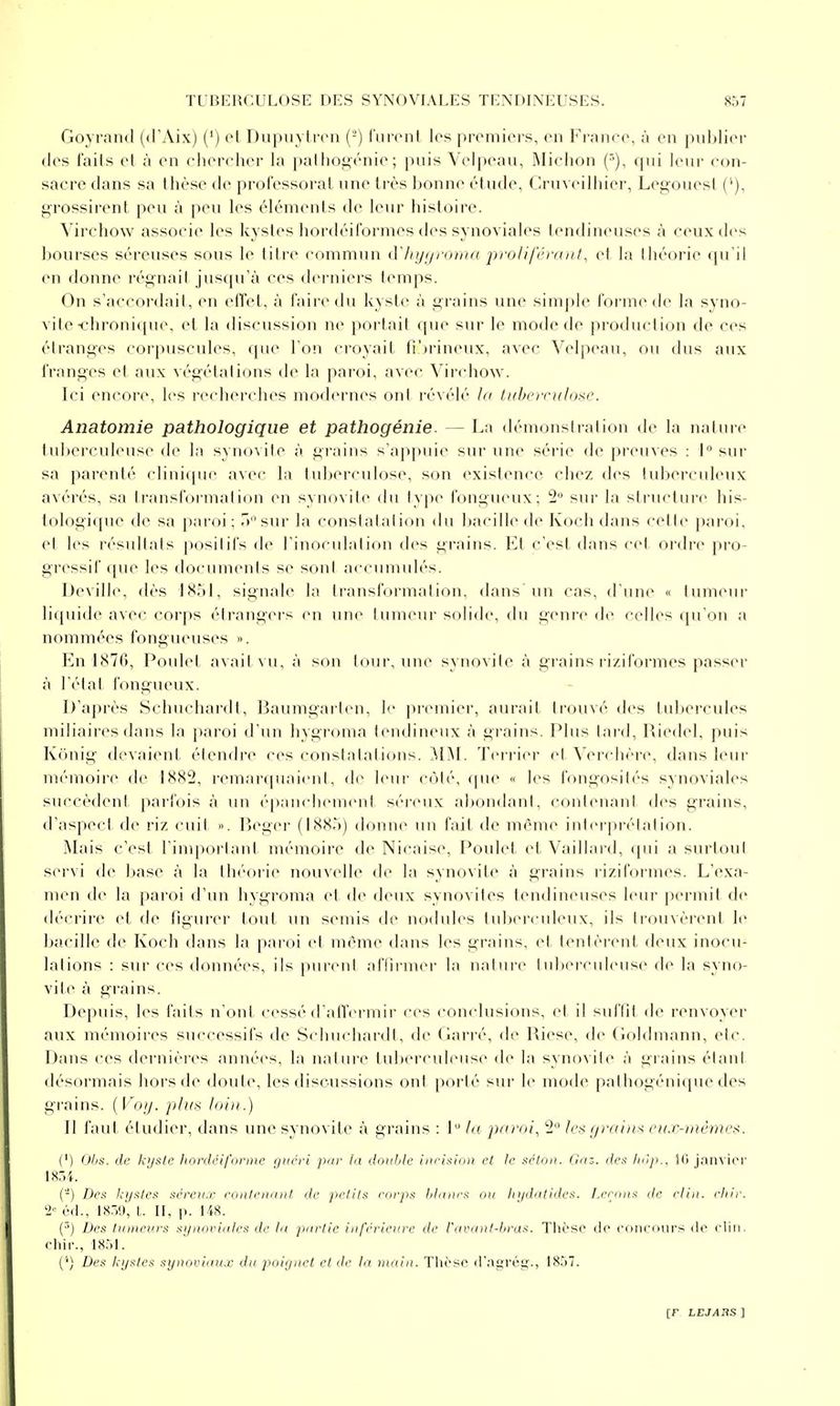Goyrand (d'Aix) (') cl Dupiiylrcn (-') liinMil les premiers, en France, à en pulilier (les fails et à en ehereher la pallio^énie; puis Velpeau, INIiehon ('>), qui leur con- sacre dans sa thèse de professorat une très bonne étude, ( Iruveilliier, Leo-ouesl ('), grossirent peu à peu les éléments de leur histoire. Virchow associe les kystes hordéiformes des synoviales tendineuses à ceux des bourses séreuses sous le titre commun (ïhyi/ronia prolifi'rmit, cl la Ihéorie qu'il en donne régnait jusqu'à ces derniers temps. On s'accordait, en etTet, à faire du kyste à grains une simple forme de la syno- vite-chronique, et la discussion ne portail que sur le mode de production de ces étranges corpuscules, que l'on croyait ti')rineux, avec Velpeau, ou dus aux franges et aux végétalions de la paroi, avec Virchow. Ici encore, les riM'herches modernes onl révélé la tithciridose. Anatomie pathologique et pathogénie. — La démonslralion de la nature tul)erculeuse de la synovile à grains s'appuie sur une série de preuves : 1 sur sa parenté clinique avec la tuberculose, son existence chez des luberculeux avérés, sa transformation en synovite du type fongueux; 2 sur la structure his- tologique de sa paroi; r>sur la conslalalion du Ijacille de Koch dans celte paroi, et les résullats positifs de l'inoculation des grains. Kl c'esl dans cet ordre pro- gressif que les documents se sont accumulés. Deville, dès 1851, sienale la Iransformation, dans un cas, d'une « tumeur liquide avec corps étrangers en une tumeur solide, du genre de celles qu'on a nommées fongueuses ». En 1876, Poulel avait vu, à son tour, une synovite à grains riziformes passer à l'état fongueux. D'après Schuchai'dt, Baumgarten, l<' {U'cmier, aurait trouvé des tubercules miliaires dans la paroi d'un hygroma tendineux à grains. Plus lard, Riedel, puis Kônig devaient étendre ces constatations. ^IM. Teri-ier et ^'ercllère, dans leur mémoire de 1882, remarquaient, de leur côté, que « les fongosités synoviales succèdent parfois à un épanchement séi'cux abondant, contenant des grains, d'aspeci de riz cuit ». Reger (188.')) donne un fait de même intei'prétalion. Mais c'esl rinq)orlaid mémoire de Nicaise, Poulet et Vaillard, ([ui a surtout servi de base à la théorie nouvelle de la synovite à grains riziformes. L'exa- men de la paroi d'un hygroma et de deux synovites tendineuses leur permit de déi rire et de figurer tout un semis de nodules tuberculeux, ils trouvèrent le bacille de Koch dans la paroi et même dans les grains, et tentèrent deux inocu- lations : sur ces données, ils purent affirmer la nature tuberculeuse de la syno- vite à grains. Depuis, les fails n'ont cessé d aU'ermir ces conclusions, et il suffit de renvoyer aux mémoires successifs de Schuchardt, de Garré, de Riese, de (loldmann, etc. Dans ces dernières années, la nature tuberculeuse de la synovite à grains étant désormais hors de doute, les discussions ont porté sur le mode pathogénique des grains, (l'o/y. plus loin.) Il faut étudier, dans une synovite à grains : 1 la parais 2 les graiiix ea.v-tuêmes. (') O//.*. de kijsie liordéiformc f/iiéri par In double nicf.y/o» et le ,sT/o/i. (Inz. de.<: lu'ip.. Ki janvier 1851. (-) Dcii kijiiles sèreu.r ronletuml de pelil.^^ coryi.s hliiiirx o>i In/dtitiiles. fj'rijiia de /■lin. ehir. i' éd., 18.19, t. II, p. 148. (■') Des Uin^evrs aijnorid/e.'.; de ht piirtie iiiférienvc de l'avaixI-braK. Tlii'SO de concours de clin, cliir., 18,d. ('') Des kystes synoviaux du poiynet et de la titain. Tlièse d'agrég., 1857.