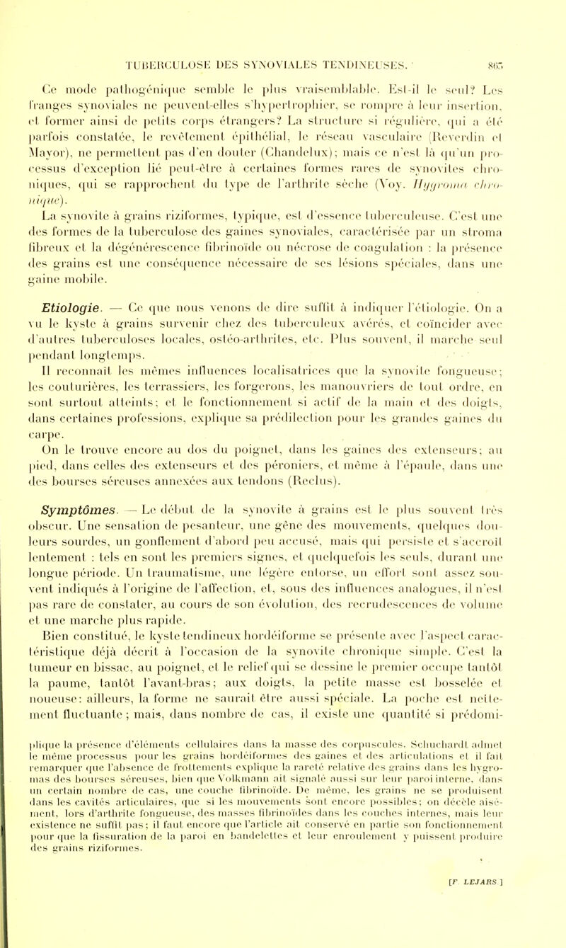 Ce modo pallioi^riiiiiiic scmblo le i»liis vr;iisenil>lal)Ie. KsI-il le seul? Les IVanges synoviales ne peuvent-elles s'hyperli'opiiier, se rompre à leur insertion, et lormer ainsi de petits corps étrangers? La strueture si régulière, (pii a été parfois constatée, le revêtement épilhélial, le réseau vasculaire (Ueverdin e( Mayor), ne permettent pas d'en douter (Chandelux); mais ce n'est là qu'un pi'o- cessas d'exception lié peut-être à certaines formes rares de synovites chro- niques, qui se rapprochent du type de l'arthrite sèche (Voy. Ilijgroina clira- Ilii/IH'). La synovite à grains rizilormes, ty})iipu', est d'essence tul)erculeuse. C'est une des formes de la tuberculose des gaines synoviales, caractérisée par un stroma tibreux et la dégénérescence fibrinoïde ou nécrose de coagulation : la présence des grains est une conséquence nécessaire de ses lésions spéciales, dans une gaine mobile. Etiologie. — Ce que nous venons de dire suffit à indiquer réti(jlogie. On a vu le kyste à grains survenir chez des tubeiculeux avérés, et coïncider aver d'autres tuberculoses locales, ostéo-arthrites, etc. Plus souvent, il marche seul pendant longtemps. Il reconnaît les mêmes influences localisatrices que la synovite fongueuse; les couturières, les terrassiers, les forgerons, les manouvriers de tout ordre, en sont surtout atteints; et le fonctionnement si actif de la main et des doigts, dans certaines professions, explique sa prédilection j)our les grandes gaines du carpe. On le trouve encore au dos du poignet, dans les gaines des extenseurs; au j)ied, dans celles des extenseurs et des péroniers, et même à l'épaule, dans une des bourses sé-reuses annexées aux tendons (Reclus). Symptômes. — Le début de la synovite à grains est le plus sou\ent très obscur. Line sensation de pesanteur, une gêne des mouvements, quelques dou- leurs sourdes, un gonflement d'abord peu accusé, mais qui persiste et s'accroît lentement : tels en sont les premiers signes, et tpu'lquefois h^s seuls, durant une longue période. Un traumatisme, une légère entoise, un effort sont assez sou- vent indiqués à l'origine de l'affection, et, sous des influences analogues, il n'est pas rare de constater, au cours de son évolution, des recrudescences de voIuuk^ et une marche plus rapide. Bien constitué, le kyste tendineux hordéiforme se présente avec l'aspect carac- téristique déjà décrit à l'occasion de la synovite chronique siuq)le. C'est la tumeur en bissac, au poignet, et le relief qui se dessine le premier occupe tantôt la paume, tantôt l'avant-bras ; aux doigts, la petite masse est bosselée et noueuse: ailleurs, la forme ne saurait être aussi spéciale. La poche est nette- ment fluctuante; mai;*, dans nombre de cas, il existe une quantité si prédomi- |iliiHie la présence (rélcineiils cellulaires dans la masse des eoi'piisculcs. Scliiu liai'dl adniel 11- même processus pour les grains hordéil'ormes des gaines et des aT'Iieiilalions el il l'ail remar(iuer que l'absence de IVoUemenls e\i)li<iue la i-arelé relative des grains dans les liygro- mas lies bourses séreuses, bien que \'olkmann ait signalé aussi sur leur iiaroi interne, dans un certain nombre de cas, une couche llbrinoïde. De même, les grains no se produisenl dans les cavités articulaires, (juc si les mouvements sont eneore possibles; on décèle aisé- ment, lors d'arthrite fongueuse, des masses filirinoïrles dans les couches internes, mais letu- existence ne suffit pas; il faut encore que l'article ait conservé en partie son fonclionnemeni, pour ([ue la fissui-alion de la i)aroi en !)aiid<'Ielles el leur enroideineiil y pnisseiil produire des grains rizilormes. [F LE JARS]