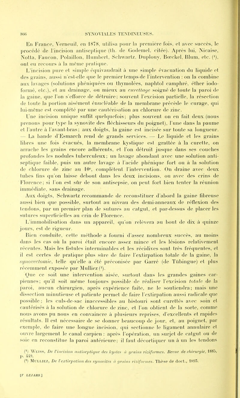 En France, Verneuil, en 1878, utilisa pour la première fois, et avec succès, le procédé de l'incision antiseptique (th. de Godemel, citée). Après lui, Nicaise, NoUa, Faucon, Polaillon, Humbert, Schwartz, Duplouy, Bœckel, Blum, etc. ('), ont eu recours à la même pratique. L'incision pure et simple équivaudrait à une simple évacuation du liquide et des grains, aussi n'esl-elle que le premier temps de l'intervention : on la combine avix lavages (solutions phéniquées ou thymolées, naphtol camphré, élher iodo- formé, etc.), et au drainage, ou mieux au curettaije soigné de toute la paroi de la gaine, que l'on s'efforce de détruire; souvent l'excision partielle, la résection de toute la portion aisément énucléable de la membrane précède le curage, qui lui-même est complété par une cautérisation au chlorure de zinc. Une incision unique suffit quelquefois; plus souvent on en fait deux (nous prenons pour type la .synovite des fléchisseurs du poignet), l'une dans la paume et l'autre à l'avant-bras ; aux doigts, la gaine est incisée sur toute sa longueur. — La bande d'Esmarch rend de grands services. — Le liquide et les grains libres une fois évacués, la membrane kystique est grattée à la curette, on arrache les grains encore adhérents, et l'on détruit jusque dans ses couches profondes les nodules tuberculeux; un lavage abondant avec une solution anti- septique faible, puis un autre lavage à l'acide phénique fort ou à la solution de chlorure de zinc au 10^, complètent l'intervention. On draine avec deux tubes fins qu'on laisse debout dans les deux incisions, ou avec des crins de Florence; si l'on est sfir de son antisepsie, on peut fort bien tenter la réunion immédiate, sans drainage. Aux doigts, Schwartz recommande de reconstituer d'abord la gaine fibreuse aussi bien que possible, surtout au niveau des demi-anneaux de réllexion des tendons, par un premier plan de sutures au catgut, et par-dessus de placer les sutures superficielles au crin de Florence. L'immobilisation dans un appareil, qu'on relèvera au bout de dix à quinze jours, est de rigueui-. Bien conduite, cette méthode a fourni d'assez nombreux succès, au moins dans les cas où la paroi était encore assez mince et les lésions relativement récentes. Mais les fistules interminables et les récidives sont très fréquentes, et il est certes de pratique plus sûre de faire l'extirpation totale de la gaine, la synovectomie, telle qu'elle a été préconisée par Garré (de Tûbingue) et plus récemment exposée par Mulliez(^). Que ce soit une intervention aisée, surtout dans les grandes gaines car- piennes; qu'il soit même toujours possible de réaliser l'excision totale de la paroi, aucun chirurgien, après expérience faite, ne le soutiendra; mais une dissection minutieuse et patiente permet de faire l'extirpation aussi radicale que possible ; les culs-de-sac inaccessibles au bistouri sont curettés avec soin et cautérisés à la solution de chlorure de zinc, et l'on obtient de la sorte, comme nous avons pu nous en convaincre à plusieurs reprises, d'excellents et rapides résultats. Il est nécessaire de se donner beaucoup de jour, et, au poignet, par exemple, de faire une longue incision, qui sectionne le ligament annulaire et ouvre largement le canal carpien : après l'opération, un surjet de catgut ou de soie en reconstitue la paroi antérieure: il faut décortiquer un à un les tendons (') Wiiiss, De l'incision nnliseptiquc des kystes à grains rizifoivncs. Revue de chirurgie. 1885, p. 449. (-) MuLLiEz, De Vextirpation des synovites à grains riziformes. Thèse de doct., 1S03.