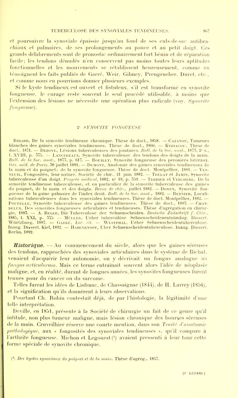 et poursuivre la synoviale épaissie jusqu'au Tond de ses culs-de-sac antibra- chiaux et palmaires, de ses prolongements au pouce et au petit doigt, des grands délabrements sont de pronostic ordinairement fort bénin et de réparation facile; les tendons dénudés n'en conservent pas moins toutes leurs aptitudes fonctionnelles et les mouvements se rétablissent liciu-eusement, comme en téiTioignenl les faits publiés de Garré, Weir, Gibney, Prengrueber, Durct. etc., et (omme nous en pourrions donner plusieurs exemples. Si le kyste tendineux est ouvert et fistuleux, s'il est transformé en synovite fongueuse, le curage reste souvent le seid proi-édé utilisable, à moins que l'extension des lésions ne nécessite une opération plus radicale (voy. Synovite fo)Hjneuse). 2» SYNOl'ITf:: FOXGUEUSE BiD.vRD, De la synovite tendineuse clironique. ïlièse de doct-, I808. — C.\z.\nou, Tumeurs lilanclies des gaines synoviales tendineuses. Thèse de doct., 1800. — Kyr[.\col', Thèse de doct,.. 1871. — Deuovk, l^ésions tuberculeuses des jointures. Dull. de la Soc. anat., 1873, 2« s., t. XNTII, p. 575. — Lanceiîe.vux, Synovite tuberculeuse des tendons des doigts de la main. Bull, de la Soc. anal., 1875. p. 617. — Bolilly, Synovite fongueuse des péroniers latéraux. Gaz. mcd. de Paris. 50 juillet 1881. — Du.moxt, Analomie des gaines synoviales tendineuses de la main et du poignet; de la synovite fongueuse. Thèse de doct. Montpellier, 1881. — Ver- NEuiL, Fongosités, leur nature. Société de chir., '21 juin 1882. — Trélat et Jamin, Synovite tuberculeuse d'un doigt. Progrès médical, 188'2, n 19, p. 559. —• Terrier et VERciiiiRE, De la synovite tendineuse tuberculeuse, et en particulier de la synovite tulierculeuse des gaines du poignet, de la main et des doigts. Revue de rliir., juillet 1882. — Doyen, Synovite fon- gueuse de la gaine palmaire de l'index droit. Bull, de la Soc. anal., 1882. — Reynier, Locali- sations tuberculeuses dans les synoviales ten(iineuses. Thèse de doct. Montpellier, 1882. — Poupelle, Synovite tuberculeuse des gaines tendineuses. Thèse de doct., 1885. — Chan- DELUx, Des synovites fongueuses articulaires et tendineuses. Thèse d'agrégation en chirur- gie, 1885. — A. Beger, Die Tuberculose der Sehnenscheiden. Deutsche Zeitschrift f. Chic, 1885, t. XXI, p. 355. — MiJLLER, Uebcr tui^erculôse Sehnenscheidenentzijndug. Dissert. \\'iirtzl)urg, 1887. — Garré, Lor. cit. — Westphal, Ueber Sehnenscheidentuberculose. Inaug. Diïsert. Iviel, 1892. — IIasenknopf, Uber Sehnenscheidentuberculose. Inaug. Disserl. Berlin, 1892. Historique. —■ Au commencement du siècle, alors que les gaines séreuses des tendons, rapprochées des synoviales articulaires dans le système de Bichal, venaient d'acquérir leur autonomie, on y décrivait un fongus analogue au /'lotf/us al'tkiilorum. Mais ce terme entraînait souvent alors l'idée de néoplasie maligne, et, en réalité, durant de longues années, les synovites fongueuses furent tenues pour du cancer ou du sarcome. Telles furent les idées de Lisfranc, de Chassaignac (184i), de H. Larrey (1856), et la signification qu'ils donnèrent à leurs observations. Pourtant Ch. Robin contestait déjà, de par l'histologie, la légitimité d'une telle interprétation. Deville, en 1851, présente à la Société de chirurgie un fait de ce genre qu'il intitule, non plus tumeur maligne, mais lésion chronique des bourses séreuses de la main. Cruveilhier réserve une courte mention, dans son Traité d'anotomie patlioloijiquc, aux « fongosités des synoviales tendineuses », qu'il compare à l'arthrite fongueuse. iMichon et Legouest(') avaient pressenti à leur tour cette forme spéciale de synovite chronique. (M Des kystes synoviaux du poignet et de la main. Thèse d'agrég., 1857.