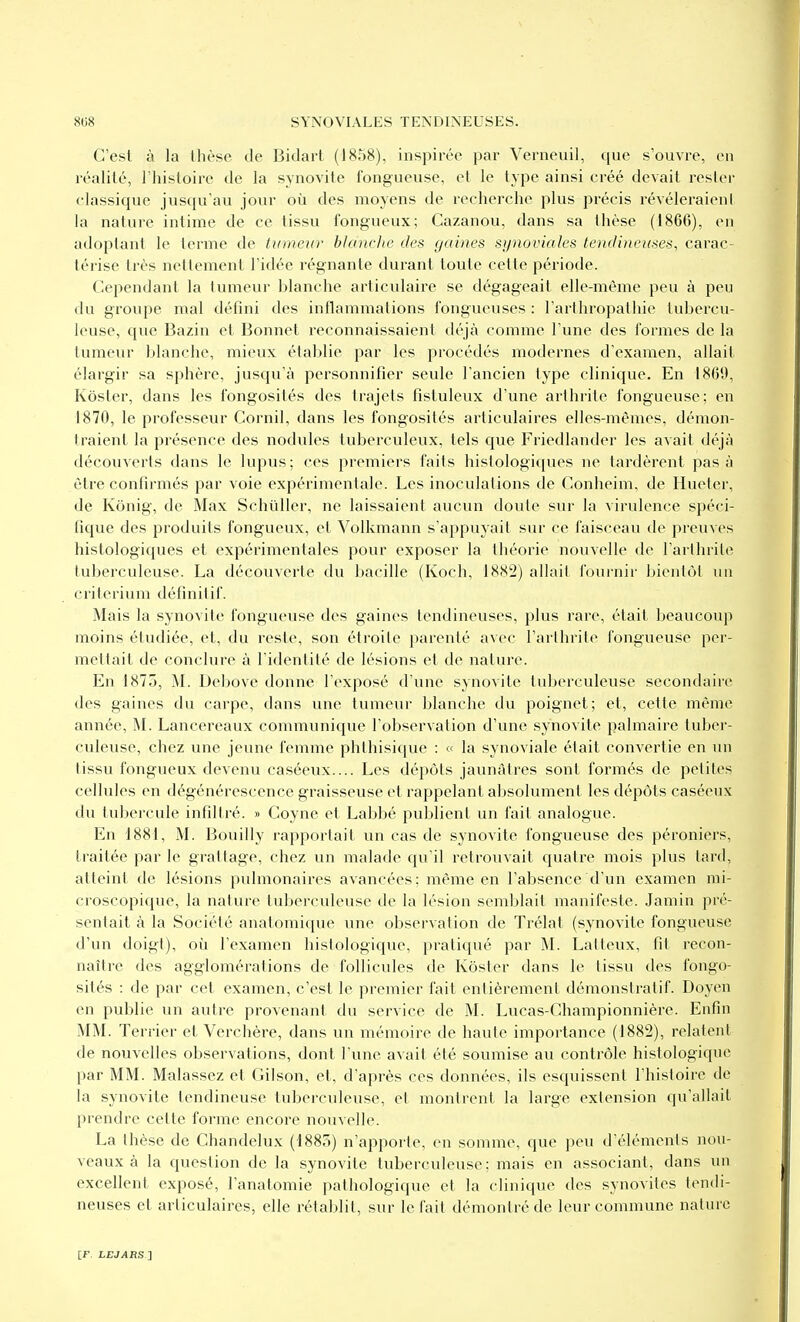 C'est à la thèse de Bidaii (t858), inspirée par Verneuil, que s'ouvre, en réalité, l'histoire de la synovite fongueuse, et le type ainsi créé devait rester classique jusqu'au jour où des moyens de recherche plus précis révéleraieni la nature intime de ce tissu fongueux; Cazanou, dans sa thèse (1866), en adoptant le terme de tumeur blanche des gaines synoviales tendineuses, carac- térise très nettement l'idée régnante durant toute cette période. Cependant la lumeur blanche articulaire se dégageait elle-même peu à peu du groiqie mal défini des inflammations fongueuses : l'arthropathie tubercu- leuse, que Bazin et Bonnet reconnaissaient déjà comme l'une des formes de la lumeur blanche, mieux établie par les procédés modernes d'examen, allait élargir sa sphère, jusqu'à personnifier seule l'ancien type clinique. En 1869, Kôster, dans les fongosités des trajets fistuleux d'une arthrite fongueuse; en 1870, le professeur Cornil, dans les fongosités articulaires elles-mêmes, démon- traient la présence des nodules tuberculeux, tels que Friedlander les avait déjà découverts dans le lupus; ces premiers faits histologiques ne tardèrent pas à être confirmés par voie expérimentale. Les inoculations de Conheim, de Hueter, de Kônig, de Max Schiiller, ne laissaient aucun doute sur la virulence spéci- fique des produits fongueux, et Volkmann s'appuyait sur ce faisceau de preuves histologiques et expérimentales pour exposer la théorie nouvelle de l'arthrite tuberculeuse. La découverte du bacille (Koch, 1882) allait fournir bientôt un critérium définitif. Mais la synovite fongueuse des gaines tendineuses, plus rare, était beaucoup moins étudiée, et, du reste, son étroite parenté avec l'arthrite fongueuse per- mettait de conclure à l'identité de lésions et de nature. En 1875, M. Debove donne l'exposé d'une synovite tuberculeuse secondaire des gaines du carpe, dans une tumeur blanche du poignet; et, cette même année, M. Lancereaux communique l'observation d'une synovite palmaire tuber- culeuse, chez une jeune femme phthisique : « la synoviale était convertie en un tissu fongueux devenu caséeux.... Les dépôts jaunâtres sont formés de petites cellules en dégénérescence graisseuse et rappelant absolument les dépôts caséeux du tubercule infiltré. » Goyne et Labbé publient un fait analogue. En 1881, M. Bouilly rapportait un cas de synovite fongueuse des péroniers, traitée par le grattage, chez un malade qu'il retrouvait quatre mois plus tard, atteint de lésions pulmonaires avancées; même en l'absence d'un examen mi- croscopique, la nature tuberculeuse de la lésion semblait manifeste. Jamin pré- sentait à la Société anatomique une observation de Trélat (synovite fongueuse d'un doigt), où l'examen hislologique, pratiqué par M. Laiteux, fit recon- naître des agglomérations de follicules de Kôster dans le tissu des fongo- sités : de par cet examen, c'est le premier fait entièrement démonstratif. Doyen en publie un autre provenant du service de M. Lucas-Championnière. Enfin MM. Terrier et Verchère, dans un mémoire de haute importance (1882), relatent de nouA'elles observations, dont l'une avait été soumise au contrôle histologiquc par MM. Malassez et Gilson, et, d'après ces données, ils esquissent l'histoire de la synovite tendineuse tuberculeuse, et montrent la large extension qu'allait prendre celte forme encore nouvelle. La thèse de Chandelux (1885) n'apporte, en somme, que peu d'éléments nou- veaux à la question de la synovite tuberculeuse; mais en associant, dans un excellent exposé, l'analomie pathologique et la clinique des synovites tendi- neuses et articulaires, elle rétablit, sur le l'ail démontré de leur commune nature