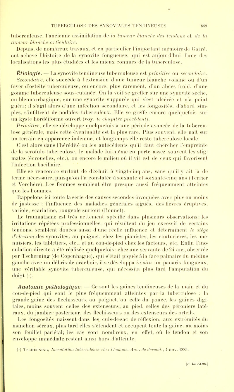 Iiilicrculciisi'. l'ancicnno nssiniilalidii de ht linnrur bldiiclic drx tciiilini^ cl de lu iKincur blditclic aliiculain'. Depuis, do nomI)irux Ilavanx, cl en |iarliculicr liiii|)Oilaiil iiiriiKiircde (lairé, ont achevé riiisloii-e de la synovite ]'()iii;uense, qui est aujourd'hui l une des localisations les plus (''tudiées et les n)i(Mix connues de la Iuherculose. Étiologie. — La synovite tendineuse tuherculeuse est j»rlmilh'c ou sfraniloifc. Scrnnjiftirc, elle succède à Textension d'une tuineuf ])lanche voisine ou d'un l'oyei'd osléile tuherculeuse, ou enc(M('. plus rai'euK'nt, d'un ahcès froid, d'une i^'oinnie tuherculeuse sous-culanée. On la voit se ^rell'er sur une synovite sèche, ou Idennorrha^ique, sur une synovite sup[)urée t|ui s'est ulcérée et n'a point ^uéri; il s'agit alors d'une infection secondaire, et les fongosités, d'ahord sim- ples, s'intilirent de nodides tuherculenx. Elle se t>rel'l'e encore (|uel(pn'l'ois sui' im kyste liordéifornie oinert (voy. Jr cluipilre préfédi'itl). Prii/iilirc, elle se dévelop|)e (pu'hpu'l'ois à une péi'iode a\ancée de la (uhereu- lose générale, mais cette éventualité est la plus rare. Plus souvent, (die naît sur un terrain en apparence indemne, et longtemps elle reste tuherculose locale. C'est alors dans l'hérédité ou les antécédents qu'il faut chendier l'empreinte de la scrofulo-tuherculose, le malade lui-même en porte assez souvent les stig- mates (écrouelles, etc.), ou encore le milieu où il vit es! de ceux qui favorisent l'infection hacillaire. Elle se rencouli-e surtout de dix-huit à vingt-ciu([ ans, sans qu'il y ait là de terme nécessaire, puisqu'on l'a constatée à soixante et soixante-cinq ans (Terrier et Verchère). Les femmes semldeul être pi-esque aussi l'réipuMument atteintes (pie les hommes. Rappelons ici toute la série des causes secondes invocpiées avec plus ou moins de justesse : l'influence des maladies générales aiguës, (lesfiè\res (''ruptixes, variole, scai'Iafiue, l'ougeole surtout (Bonnet). l^e traumatisme est très nettement spécitié dans plusieuis ohservations; les irritations répétées professionnelles, (jui lésultenl du jeu excessif de cei'Iains tendons, semhleni douées aussi d'une ivellc iidhu-nce et déterminent le .^iègr iri'lertiuii des synovites; au j)oignet, (diez les |iiauistes, les coului'iéres, les me- nuisiers, les lahleliers, etc., et au cou-de-pied chez les facteurs, etc. Enfin l'ino- culation directe a été réalisée queh[uefois : chez une servante deSi ans, ohservée par Tscherning (de Copenhague), qui s'était piquéeàla face palmaire du médius gauche avec un débris de crachoir, il se dévelop}>a in ^iitii un panaris fongueux, une véi'itahle synovite tuberculeuse, qui nécessita plus tard l'amputation du doii-i ('). Anatomie pathologique. — Ce sont les gaines tendineuses de la main et du cou-de-pied (pii sont le plus fi'é(pu'mmenl alleint(>s ])ar la tidx'i'cidose : la gi'ande gaine des fléchisseurs, au poignet, ou celle du ]»t)uce, les gaines digi- tales, moins souvent celles des extenseurs; au pied, celles des péroniers laté- raux, du jambier postérieur, des fléchisseurs ou des extenseurs des orteils. Les fongosités naissent dans les culs-dc-sac de réflexion, aux extrémités du man(dion séreux, plus lard elles s'étendent et occupent toute la gaine, au moins son feuillet pariétal; les cas sont nond)rcux. en effet, où le tendon et son enveloppe immédiate restent ainsi hors d'atteinte. (') TsciiERNiNd, Iitoridalioli tiilicrruleusc rln':- l'Iioiiiiin-. Aiiii. lie deriitat., i nov. 18!^î>.