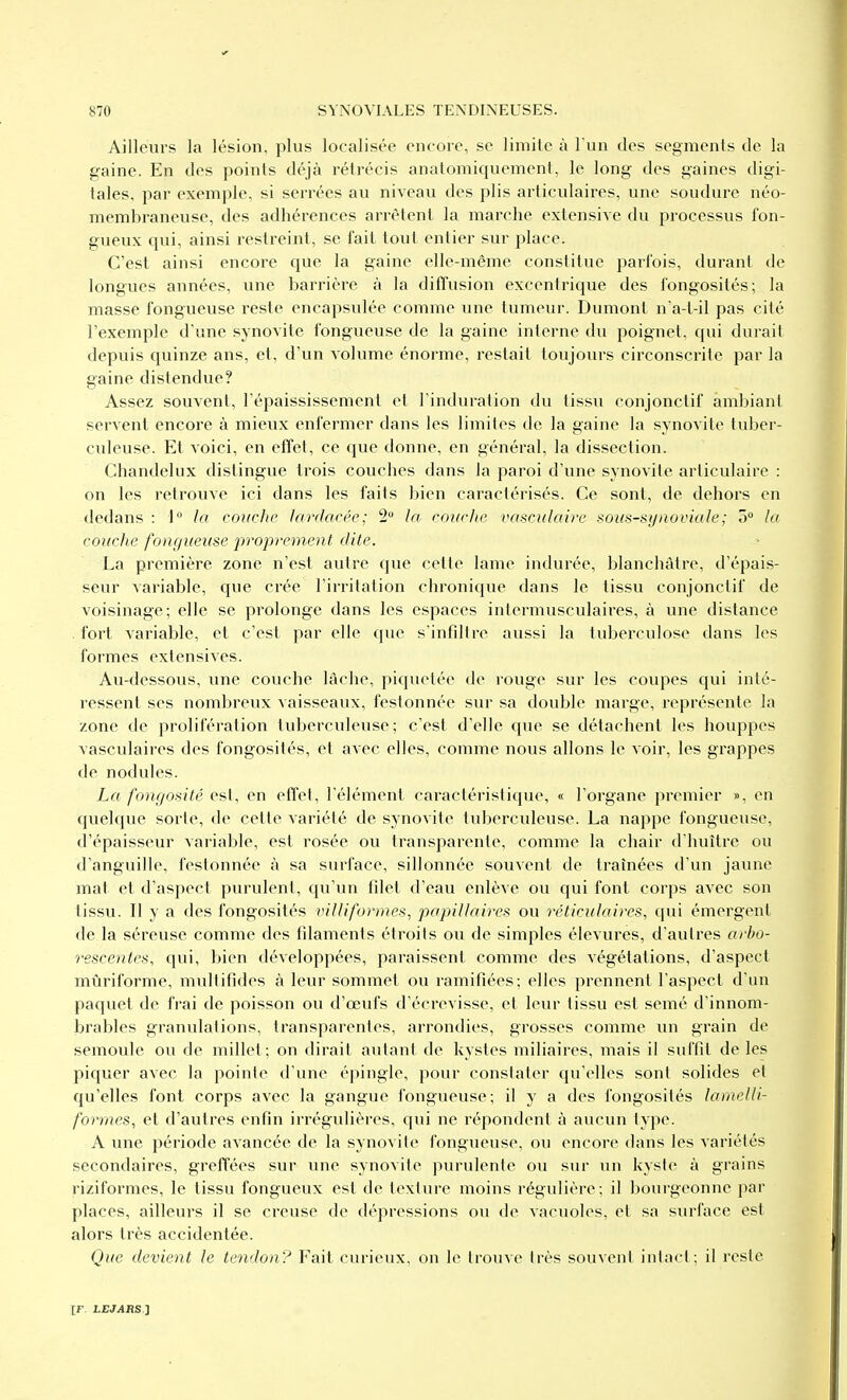 Ailleurs la lésion, plus localisée encore, se limite à l'un des segments de la gaine. En des points déjà rétrécis anatomicjuement, le long des gaines digi- tales, par exemple, si serrées au niveau des plis articulaires, une soudure néo- membraneuse, des adhérences arrêtent la marche extensive du processus fon- gueux qui, ainsi restreint, se fait tout entier sur place. C'est ainsi encore que la gaine elle-même constitue parfois, durant de longues années, une barrière à la diffusion excentrique des fongosités; la masse fongueuse reste encapsulée comme une tumeur. Dumont n'a-t-il pas cité l'exemple d'une synovite fongueuse de la gaine interne du poignet, qui durait depuis quinze ans, et, d'un volume énorme, restait toujours circonscrite par la gaine distendue? Assez souvent, l'épaississemcnl et l'induration du tissu conjonctif ambiant servent encore à mieux enfermer dans les limites de la gaine la synovite tuber- culeuse. Et voici, en effet, ce que donne, en général, la dissection. Chandelux distingue trois couches dans la paroi d'une synovite articulaire : on les retrouve ici dans les faits bien caractérisés. Ce sont, de dehors en dedans : J la couche lanlacée; 2 la coiicite vasculaire sous-synoviale; o lu caniche fouf/ueuse proprement dite. La première zone n'est autre que cette lame indurée, blanchâtre, d'épai.s- seur variable, que crée l'irritation chronique dans le tissu conjonctif de voisinage; elle se prolonge dans les espaces intermusculaires, à une distance fort variable, et c'est par elle cpie s'infdire aussi la tuberculose dans les formes extensives. Au-dessous, une couche lâche, piquetée de rouge sur les coupes qui inté- ressent ses nombreux vaisseaux, festonnée sur sa double marge, représente la zone de prolifération tuberculeuse; c'est d'elle que se détachent les houppes vasculaires des fongosités, et avec elles, comme nous allons le voir, les grappes de nodules. La fongosité est, en effet, l'élément caractéristique, « l'organe premier », en quelque sorte, de cette variété de synovite tuberculeuse. La nappe fongueuse, d'épaisseur variable, est rosée ou transparente, comme la chair d'huître ou d'anguille, festonnée à sa surface, sillonnée souvent de traînées d'un jaune mat et d'aspect purulent, qu'un filet d'eau enlève ou qui font corps avec son tissu. Il y a des fongosités villiformes^ papillaires ou réticiilaires, qui émergent de la séreuse comme des fdaments étroits ou de simples élevures, d'autres ai'bo- rescentes, qui, bien développées, paraissent comme des végétations, d'aspect mûriforme, multifides à leur sommet ou ramifiées; elles prennent l'aspect d'un paquet de frai de poisson ou d'œufs d'écrevisse, et leur tissu est semé d'innom- brables granulations, transparentes, arrondies, grosses comme un grain de semoule ou de millet; on dirait autant de kystes miliaires, mais il suffit de les piquer avec la pointe d'une épingle, pour consiater qu'elles sont solides et qu'elles font corps avec la gangue fongueuse; il y a des fongosités lamelli- formes, et d'autres enfin irrégulières, qui ne répondent à aucun type. A une période avancée de la synovite fongueuse, ou encore dans les variétés secondaires, greffées sur une synovite purulente ou sur un kyste à grains riziformes, le tissu fongueux est de texture moins régulière; il bourgeonne par places, ailleurs il se creuse de dépressions ou de vacuoles, et sa surface est alors très accidentée. Que devient le tendon? Fait curieux, on le trouve très souvent intact; il reste