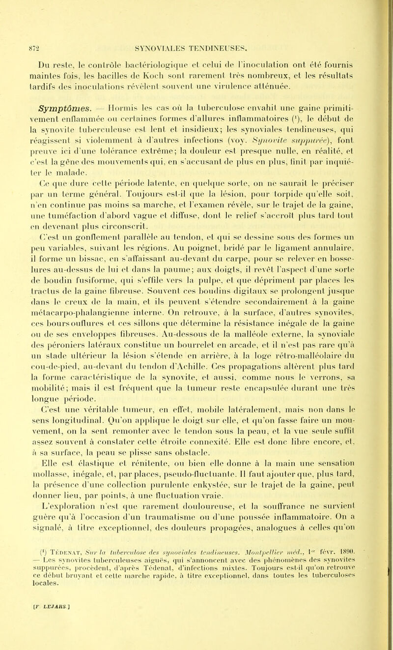 Du reste, le conlrôle baclériologique et celui de rinoculation ont été fournis maintes fois, les bacilles de Koch sont rarement très nombreux, et les résultats tardifs des inoculnlions révèlent souvent une virulence atténuée. Symptômes. — Hormis les cas où la tuberculose envahit une gaine primiti- vement enllammée ou certaines formes d'allures inflammatoires ('), le début de la synovite tuberculeuse est lent et insidieux; les synoviales tendineuses, qui réagissent si violemment à d'autres infections (voy. Sijnovite si(ppurée), font preuve ici d'une tolérance extrême; la douleur est presque nulle, en réalité, et c'est la gêne des mouvements qui, en s'accusant de plus en plus, linit par in(piié- ter le malade. Ce que dure cette période latente, en quelque sorte, on ne saurait le préciser par un terme général. Toujours est-il que la lésion, pour torpide qu'elle soit, n'en continue pas moins sa marche, et l'examen révèle, sur le trajet de la gaine, une tuméfaction d'abord vague et diffuse, dont le relief s'accroît plus tard tout en devenant plus circonscrit. C'est un gonfiemoni parallèle au tendon, et qui se dessine sous des formes un peu variables, suivant les régions. Au poignet, bridé par le ligament annulaire, il forme un bissac, en s'affaissant au-devant du carpe, pour se relever en bosse- lures au-dessus de lui et dans la paume; aux doigts, il revêt l'aspect d'une sorte de boudin fusiforme, qui s'effile vei's la pulpe, et que dépriment par places les tractus de la gaine fdjreuse. Souvent ces boudins digitaux se prolongent jusque dans le creux de la main, et ils peuvent s'étendre secondairement à la gaine métacarpo-phalangienne interne. On retrouve, à la surface, d'autres synovites, ces boursouflures et ces sillons que détermine la résistance inégale de la gaine ou de ses enveloppes fdjreuses. Au-dessous de la malléole externe, la synoviale des péroniers latéraux constitue un boiuTclet en arcade, et il n'est pas rare qu'à un stade ultérieur la lésion s'étende en arrière, à la loge rétro-malléolaire du cou-de-pied, au-devant du tendon d'Achille. Ces propagations altèrent plus tard la forme caractéristique de la synovite, et aussi, comme nous le verrons, sa mobilité; mais il est fréquent que la tumeur reste encapsulée durant une très longue période. C'est une véritable tumeur, en eflet, mobile latéralement, mais non dans le sens longitudinal. Qu'on a})plique le doigt sur elle, et qu'on fasse faire un mou- vement, on la sent remonter avec le tendon sous la peau, et la vue seule siiflil assez souvent à constater cette étroite connexité. Elle est donc libre encore, et, à sa surface, la peau se plisse sans obstacle. Elle est élastique et rénitente, ou bien elle donne à la main une sensation mollasse, inégale, et, par places, pseudo-flucinanle. Il faut ajouter que, plus tard, la présence d'une collection purulente enkystée, sur le trajet de la gaine, peut donner lieu, par points, à une lluctuation vraie. L'exploration n'est que rarement tlouloureuse, et la souffrance ne survient guère qu'à l'occasion d'un traumatisme ou d'une poussée inflammatoire. On a signalé, à titre exceptionnel, des douleurs propagées, analogues à celles qu'on (') TiiDF.N.VT, Sur la tuberculose des synoviales tendineuses. Montpellier niéd., l^ févr. 1890. — Les synoviles tuberculeuses aiguës, qui s'annoncent avec des lihénoinènes des synovites suppuréos, procèdent, d'après Tédenat, d'infections mixtes. Toujours est-il qu'on retrouve ce début bruyant et cette marche rapide, à titre exceptionnel, dans toutes les tuberculoses locales.