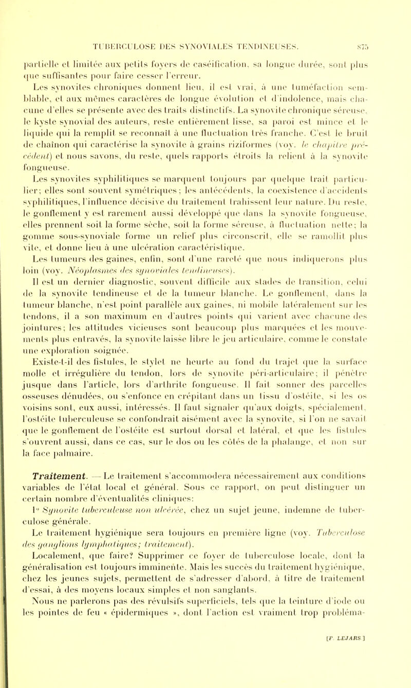 pai licllc vl liiiiili'c aux |)ctils l'oycis de casiMlicalifMi. sa loniiiic durée, soiil plus que suflisanlos pour faire cesser Terreur. Les synovites elu'oniques donneni lieu, il esl vrai, à une tuméfaeliuu sem- blable, et aux mêmes caractères de longue évolution el d'indolence, mais cha- cune d'elles se présente avec des traits dislinclirs. La .synovite chronique séreuse, le kyste synovial des auteurs, reste entièrement lisse, sa paroi est mince et le liquide qui la remplit se reconnaît à une lluctuation très franche. C'est le bruit de chaînon ([ui caractérise la synovite à grains riziformes (voy. le chajiitre pré- cédent) et nous savons, du reste, quels rapports étroits la relient à la synovite fongueuse. Les synovites syphilititpies se marquent toujours par quelque trait ])articu- lier; elles sont souvent symétriques; les antécédents, la Cf)existence d'acci<lents syphilitiques, rinlluence décisive du traitement trahissent leui- nalure. l)u reste, le gontlement y est rarement aussi développé que dans la synovite fongueuse, elles prennent soit la foiMiie sèche, soit la forme séreuse, à fluctuation nette; la gomme sous-synoviale forme un relief plus circonscrit, elle se ramollit plus vite, et donne lieu à une ulcération earactérisli(pu\ Les tumeurs des gaines, enfin, sont d'une rarelé (|ue nous indi(pieions plus loin (voy. Néoplasme^i '/es Kyitovialcs lendinntxi'^). Il esl un dernier diagnostic, souvent difficile aux stades de transition, celui de la synovite tendineuse et de la tumeur blanche. Le gonflement, dans la tumeur blanche, n'est point j)arallèle aux gaines, ni mobile laléralemerd sur les tendons, il a son maximum en d'autres points (pii vaiient avec chacune des jointures; les attitudes vicieuses sont beaucoup plus mar(pié(>s et les mouve- ments i)lus entravés, la synovite laisse libre le jeu arli<ulairi\ comme le constale une exphjration soignée. Existe-t-il des fîstides, le slylet ne heurte au fond du trajet ipie la surface molle et irrégulière du tendon, lors de synovite péri-articulaii'c; il pénètre jusque dans l'article, lors d'arthrite fongueuse. Il fait sonner des parcelles osseuses dénudées, ou s'enfonce en crépitant dans un tissu d'ostéite, si les os voisins sont, eux aussi, intéressés. Il faut signaler qu'aux doigts, spécialement, l'ostéite tuberculeuse se confondrait aisément avec la synovite, si l'on ne savail <pie le gonflement de l'ostéite est surtout dorsal el latéral, et (pie les fistules s'ouvrent aussi, dans ce cas, sur le dos ou les côtés de la phalange, et non sur la face jtalmaire. Traitement. -Le traitement s'accommodera nécessairement aux conditions variables de l'étal local el général. Sous ce raj)porl, on peut distinguer un certain nondjre d'évenlualilés cliniques: 1 ^i/iiovile luheeruleioie non uli-érée, chez un sujet jeune, indemne de luber- culose générale. Le traitement hygiénique sera toujours en première ligne (voy. Tabcrculose des gain/lions bjmpha tiques ; traitement). Localement, que faire? Supprimer ce foyer de tuberculose locale, dont la généralisation esl toujours imminente. .Mais les succès du Irailement hygiénicpie, chez les jeunes sujets, permettent de s'adresser d'abord, à titre de traitemeni d'essai, à des moyens locaux simples el non sanglants. Nous ne parlerons pas des révulsifs superficiels, tels que la teintui'c d'iode ou les pointes de feu « épidermiques », dont l'aclion esl vraiment trop probléma-