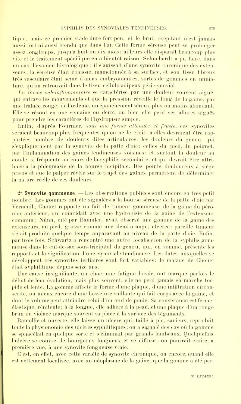 titjuc. mais ce pivmier slaclc dure fort peu, el le ln iiil (•iv|)ilanl ii'csl jamais aussi fort ni aussi étendu (jue dans l'aï, ('.elle l'orme séreuse peut se prolonger assez longtemps, jusqu'à iiuil ou ilix mois; ailleurs elle disparaît beaucoup plus vile el le traitement spécilique en a liientôl raison. Schuchardt a pu faire, dans un cas, l'examen liislologique : il s'agissait d'une synovite chronique des exten- seurs: la séiruse était éjjaissie, mamelonnée à sa surface, et son tissu fibreux très vasculair(^ était semé d'amas embryonnaires, sortes de gommes en minia- lure. qu'on retrouvait dans le tissu cellulo-adipeux péri-syuovial. Lu l'oniii' xub-iii/hiiiUiKiloiiT se caractérise par une douleur souvent aiguë, qui entrave les mouvements et que la pression réveille le long de la gaine, par une traînée l'ouge, de l'œdème, un épancliement séreux plus ou moins aljondant. Elle se résout en une semaine ou deux, ou bien elle perd ses allures aiguës pour prendre les caractères de I hydropisie simjjle. Enlin, d'après Fournier, sotoi une forme o.tléiniée et fruste, ces synovites seraient beaucoup })lus fréqvu^ntes qu'on ne le croit; à elles devraient être rap- portées nombre de douleui's dites articidaires: les douleurs du genou, qui s'expliqueraient par la synovite de la })atle d'oie; celles du pied, du poignet, par l'inHammation des gaines tendineuses voisines; et surtout la douleur au coude, si fréquente an cours de la syphilis secondaire, el (pii devrait être attri- buée à la phlegmasie d(^ la bourse bicipitalc. Des points douloureux à siège précis et que le pal|)er révèle sur le trajet des gaines permettent de déterminer la nature réelle de ces douleurs. '■l Synovite gommeuse. — Les observations publiées sont encore en très petit nombre. Les gommes ont été signalées à la l)Ourse séreuse de la patte d'oie par Verneuil ; Chouet rapporte un fait de tumeur gommeuse de la gaine du péi'O- nier antérieur, ([ui co'incidait avec une hydropisie de la gaine de l'extenseur commun: Nùnn, cité par Baumler, avait observé une gomme de la gaine des extenseurs, au [)ied, grosse comme une demi-orange, idcérée: pareille tumeur s'était produite (pu'l([ue tenqis au|iaravant au niveau de la jial te d'oie. Enlin, par trois fois, Sclnvarlz a rencont)'é une autre localisation de la sy|)hilis gom- meuse dans le cul-de-sac sous-tricipital du genou, qui, en somme, présente les rapports et la signification d'une synoviale tendineuse. Les dates auxquelles se développent ces synovites tertiaires sont fort variabh's; le malade* de Chouel était syphilitique depuis seize ans. Une cause insignifiante, un choi-, une fatigue locale, ont marqué parfois le début de leur évolution, mais plus souvent, elle ne perd jamais sa marche tor- pide et lente. La gomme affecte la forme d'une plaf[ue, d'une infiltration circon- scrite, ou mieux encore d'une l)osselure saillante qui fait corps avec la gaine, et doid, le volume peut atteindre celui d'un œuf de j)oule. Sa consistance est ferme, élasti([ue, rénitenle; à la longue, elle adhère à la peail, el une pla([ue d'un rouge brun ou violacé marque souvent sa place à la surface des téguments. Ramollie et ouvei'te, elle laisse un ulcère qui, taillé à pic, sanieux, reproduit toute la physionomie des ulcères syphilitiques; on a signalé des cas où la gomme se sphacélait en quehjuc sorte el s'éliminait par grands lambeaux. Quelquefois l'ulcère se couvre de bourgeons fongueux et se dilfuse : on pourrait croire, à première vue, à une synovite fongueuse vraie. C'est, en effet, avec cette variété de synovite chroniciue, ou encore, qtiand elle est nettement localisée, avec un néoplasme de la gaine, que la gomme a été par-