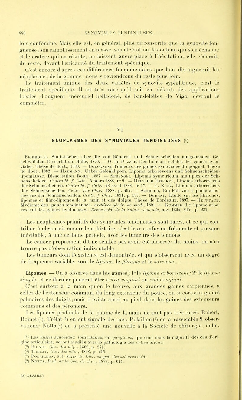 l'ois confondue. M.iis ollo est, on général, plus circonscrite que la synovite fon- gueuse; son ramollissement en masse, son ulcération, le contenu qui s en échappe et le cratère qui en résulte, ne laissent guère place à l'hésitation; elle céderait, du reste, devant Tefficacité du traitement spécifique. C'est encore d'après ces dilTérences fondanienlales que l'on distinguerait les néoplasmes de la gomme; nous y reviendrons du reste plus loin. Le traitement unique des deux variétés de synovite syphilitique, c'est le traitement spécifique. Il est très rare qu'il soit en défaut; des applications locales d'onguent mercuriel belladoné, de bandelettes de Vigo, devront le compléter. VI NÉOPLASIVIES DES SYNOVIALES TENDINEUSES (<) EiCHHORST, Statistisches ûbcr die von Bandern und Sehnenscheiden ausgehenden Ge- schwûlslen. Dissertation. Halle, 1870. — O. de Pezzer, Des tumeurs solides des gaines syno- viales. Thèse de doct., 1880. — Bologxesi, Tumeurs des gaines synoviales du poignet. Thèse de doct., 1882. — IIau.mann, Ueber Gelenklipom, Lipoma arborescens und Sehnenscheiden- lipomalosc. Dissertation. Bonn, 1887. — Simîengel, Lipoma symcU'icum multiplex dcr Sch- .nenscheiden. Cenlralbl. f. Chir., 5 mars 1888, n» 9. — IIeinricu Hoeckel, Lipoma arborescens der Sehnenscheiden. Cenlralbl. f. Chir., '28 avril 1888. n° 17. — E. Kurz, Lijioma arborescens der Sehnenscheiden. Cenlr. fiir dur., 1888, p. 497. — Sendler, Ein Fall von Lipoma arbo- rescens der Sehnenscheiden. Cenlr. f. Clùr., 1891, p. 537. — Durant, Étude sur les filiromes, lipomes et Fibro-lipomes de la main et des doigts. Thèse de Bordeaux, 1895. — IIeirtai x, Myélome des gaines tendineuses. Archives génér. de méd., 1891. — Kummek, Le lipome arbo- rescent des gaines tendineuses. Revue méd. àe la Suisse romande, nov. 1894, XIV, p. 287. Les néoplasmes primitifs des synoviales tendineuses sont rares, et ce qui con- tribue à obscurcir encore leur histoire, c'est leur confusion fréquente et presque inévitable, à une certaine période, avec les tumeurs des tendons. Le cancer proprement dit ne semble pas avoir été observé; du moins, on n'en trouve pas d'observation indiscutable. Les tumeurs dont l'existence est démontrée, et qui s'observent avec un degré de fréquence variable, sont le lipome, le fibrome et le sarcome. . Lipomes. —On a observé dans les gaines]: I^le lipome arhore>irent; 2 le lipome simple, et ce dernier pourrait être extra-vaginal ou endo-vaginal. C'est surtout à la main qu'on le trouve, aux grandes gaines carpiennes, à celles de l'extenseur commun, du long extenseur du pouce, ou encore aux gaines palmaires des doigts; mais il existe aussi au pied, dans les gaines des extenseurs communs et des péronicrs. Les lipomes profonds de la paume de la main ne sont pas très rares. Robert, Boinet (2), Trélat(^) en ont signalé des cas; Polaillon (^) en a rassemblé 9 obser- vations; Notta(') en a présenté une nouvelle à la Société de chirurgie; enfin, (') Les kijsles synoviaux folliculaires, ou ganglions, qui sont dans la majorité des cas d'ori- gine articulaire, seront étudiés avec la pathologie des arlirulalions. (-) BoiNET, Gaz. des hôp., 18CG, p. 271. (') TnÉLAT, Gaz. des hop., 1808, p. 215. () PoLAiLLON, art. Main du Dict. encycl. des sciences méd. (5) NoTTA, Bull, de la Soc. de chir., 1877, p. 044.