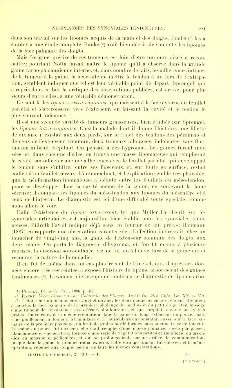 dans son travail snr les lipomes accfuis de la main el des doij:;ts. Poulet (') les a soumis à une étude complète. Ranke (^) avait l)ien décrit, de son côté, les lipomes de la face palmaire des doigts. Mais l'origine précise de ces tumeurs est loin d'être toujours aisée à recon- naître; pourtant Notta faisait naître le lipome qu'il a observé dans la grande gaine carpo-phalangienne interne, et, dans nombre de faits, les adhérences intimes de la tumeur à la gaine, la nécessité de mettre le tendon à nu lors de l'extirpa- tion, semblent indiquer que tel est leur véritable point de départ. Sprengel, qui a repris dans ce Init la critique des observations publiées, est arrivé, pour plu- sieurs d'entre elles, à une véritable démonstration. Ce sont là les lipo,iies extra-vaginaux, qui naissent à la face externe du feuillet pariétal et s'accroissent vers l'extérieur, en laissant la cavité et le tendon le plus souvent indemnes. Il est une seconde variété de tumeurs graisseuses, bien étudiée par Sprengel, les lipomes intra-vaginaux. Chez la malade dont il donne l'histoire, une fillette de dix ans, il existait aux deux pieds, sur le traj(>t des tendons des péroniers et de ceux de l'extenseur commun, deux tumeurs allongées, indolentes, sans fluc- luation ni bruit crépitant. On pensait à des hygromas. Les gaines furent inci- sées, et, dans chacune d'elles, on trouva une masse lipomaleuse qui remplissait la cavité sans affecter aucune adhérence avec le feuillet pariétal, qui enveloppait le tendon sans s'infiltrer entre ses faisceaux, et, sur toute sa surface, restait coiffée d'un feuillet séreux. L'auteur admet, et l'explication semble très plausible, que la néoformation lipomateuse a débuté entre les feuillets du méso-tendon, pour se développer dans la cavité même de la gaine, en soulevant la lame séreuse; il compare les lipomes du méso-tendon aux lipomes du mésentère et h ceux de l'intestin. Le diagnostic est ici d'une diflietdté toute spéciale, comme nous allons le voir. Enfin l'existence du lipome arborescent, tel que Millier l'a décrit sur les synoviales articulaii'es, est aujourd'hui bien établie j)our les synoviales tendi- neuses. Billroth l'avait indiqué déjà sans en fournir de lait précis; Haumann (1887) en rapporte une ol)servalion caractérisée : l'affeclion intéressait, chez un tonnelier de vingt-cinq ans, la gaine de l'extenseur commun des doigts, aux deux mains. On porla le diagnostic d'hygroma, et l'on t]t même, à plusieurs reprises, la discision sous-culanée. Ce ne fut qu'à l'ouverture de la gaine qu'on reconnut la nature de la maladie. Il en fut de même dans un cas plus 'réceni, de Ilœckel, qui, d'après ces don- nées encore très restreintes, a exposé l'histoire du lipome arborescent des gaines tendineuses L'examen microscopique confirma ce diagnostic de lipome arbo- (>) Poulet, Bemie de cliir., 188G, p. 408. (-) Ranke, Ueher Lipome ati der Volarseite des Fin/jers. Archiv fiir Icliu. Chir., Bd. XX. p. 5711. (^) C'était chez un monuisier do viript et un ans ; les doux mains, ici encore, étaient atteintes : à gauche, la face palmaire de la première i>halangc du médius et du petit doigt était le siège d'une tumeur de consislanee assez ferme, douloureuse, et qui crépitait comme un kyste U grains. On retrouvait la même erépilation dans la gaine du long extenseur du pouce, mais sans gonflement ni douleur; à l'annulaire et à l'auriculaire on conslalail aussi, sur la face pal- maire de la i>remière phalange, un hruit de grains hoi-dciformes sans aucune trace de tumeui'. La gaine du jiouce fui incisée : elle était remplie d'une masse jaunâtre, rosée par places, filamenteuse et enchevêtrée, formée d'une série de végétations petites et ramifiées, ou arron- dies en massue et pédiculées, et qui se prolongeaient, par un orifice de communication, jusque dans la gaine du premier radial externe. Cette étrange tumeur fut enlevée, et la même oiiération, répétée aux doigts, permit de faire les mêmes constatalions. TPAiTÉ DE ciimunciE, 2' édit. — I. t)6
