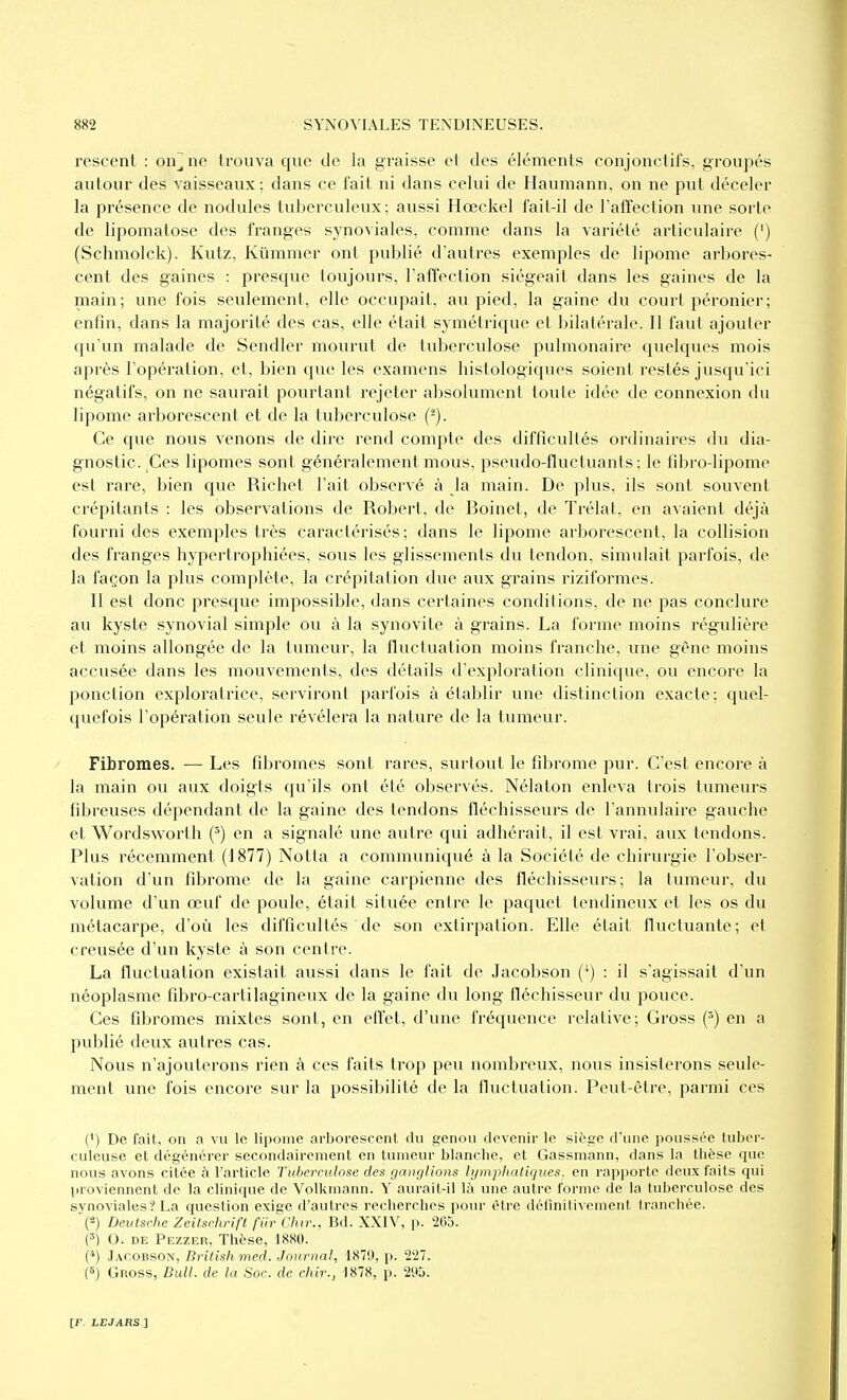 rescent : on^ne trouva que de la graisse et des éléments conjonctifs, groupés autour des vaisseaux; dans ce fait ni dans celui de Haumann, on ne put déceler la présence de nodules tuberculeux; aussi Hœckel fait-il de l'affection une sorte de lipomatose des franges synoviales, comme dans la variété articulaire (') (Schmolck). Kutz, Kûmmer ont publié d'autres exemples de lipome arbores- cent des gaines : presque toujours, l'affection siégeait dans les gaines de la main; une fois seulement, elle occupait, au pied, la gaine du court péronier; enfin, dans la majorité des cas, elle était symétrique et bilatérale. Il faut ajouter qu'un malade de Sendler mourut de tuberculose pulmonaire quelques mois après l'opération, et, bien que les examens histologiques soient restés jusqu'ici négatifs, on ne saurait pourtant rejeter absolument toute idée de connexion du lipome arborescent et de la tuberculose (^). Ce que nous venons de dire rend compte des difficultés ordinaires du dia- gnostic. Ces lipomes sont généralement mous, p.seudo-fluctuants ; le fibro-lipome est rare, bien que Richet l'ait observé à la main. De plus, ils sont souvent crépitants : les observations de Robert, de Boinet, de Trélat, en avaient déjà fourni des exemples très caractérisés; dans le lipome arborescent, la collision des franges hypertrophiées, sous les glissements du tendon, simulait parfois, de la façon la plus complète, la crépitation due aux grains riziformes. Il est donc presque impossible, dans certaines conditions, de ne pas conclure au kyste synovial simple ou à la synovite à grains. La l'orme moins régulière et moins allongée de la tumeur, la fluctuation moins franche, une gêne moins accusée dans les mouvements, des détails d'exploration clinique, ou encore la ponction exploratrice, serviront parfois à établir une distinction exacte; quel- quefois l'opération seule révélera la nature de la tumeur. Fibromes. — Les fibromes sont rares, surtout le fibrome pur. C'est encore à la main ou aux doigts qu'ils ont été observés. Nélaton enleva trois tumeurs fibreuses dépendant de la gaine des tendons fléchisseurs de l'annulaire gauche et Wordsworth (') en a signalé une autre cjui adhérait, il est vrai, aux tendons. Plus récemment (1877) Notta a communiqué à la Société de chirurgie l'obser- vation d'un fibrome de la gaine carpienne des fléchisseurs; la tumeur, du volume d'un œuf de poule, était située entre le paquet tendineux et les os du métacarpe, d'où les difficultés de son extirpation. Elle était fluctuante; et creusée d'un kyste à son centre. La fluctuation existait aussi dans le fait de Jacobson (') : il s'agissait d'un néoplasme fibro-cartilagineux de la gaine du long fléchisseur du pouce. Ces fibromes mixtes sont, en efi'et, d'une fréquence relative; Gross {') en a publié deux autres cas. Nous n'ajouterons rien à ces faits trop peu nombreux, nous insisterons seule- ment une fois encore sur la possibilité de la fluctuation. Peut-être, parmi ces (') De fait, on a vu le lipome arborescent du wenou devenir le siège d'une poussée tuber- culeuse et dégénérer secondairement en tumeur blanche, et Gassmann, dans la thèse que nous avons citée à l'article Tuherndose de.t ganglions lymphatiques, en rapporte deux faits qui proviennent de la clinique de Volkniann. Y aurait-il là une autre forme de la tuberculose des synoviales? La question exige d'autres recherches pour être définitivement tranchée. (-) Devlschc Zcilsrhrifl fiirChir., Bd. XXIV, p. 205. (') (). DE Pezzer, Thèse, 1880. (*) Jacobson, Brilish med. Journal, 1879, p. 227. (6) Gnoss, DuU. de la Soc. de chir., 1878, p. 295.