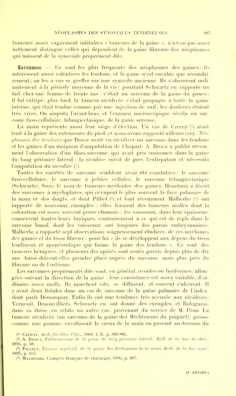 lumeurs assez vagiu'menl inliliilérs « fumeurs de la gaine », n'a-t-on pas assez nellemenl distingué celles i[ui dépendenl de la gaine fibreuse des néoplasmes (pii naissent de la synoviale propiemeni dite. Sarcomes. — Ce sonl les plus rréqmuds des néoplasmes des gaines; ils intéressent aussi volontiers les tendons, et la gaine n'est envahie que secondai- rement; on les a vus se grefîer sur une synovite ancienne. Ils s'observent ordi- nairenienl à la période moyenne de la vie: pourtant Schwartz en rapporte un fait chez une t'emme de Irente ans : c'était un sarcome de la gaine du pouce; il l'ut extirpé; plus lard, la tumeur récidivée s'était propagée à toute la gaine interne, qui était tendue comme par une injeclion de suif; les douleurs étaient très vives. On amputa l'avantdji'as, et l'examen microscopique révéla un sar- come fuso-cellulaire, lélangiectasi(pie, de la gaine séreuse. La main représente aussi leur siège d'élection. Un cas de Czerny (') avait trait à la gaine des extenseurs du pied, et nous avons rapporté ailleurs (voy. Néo- plasmes des tendons) que Broca avait'vu récidiver un sarcome dans les tendons et les gaines d'un moignon d'amputation de Chopart. A. Broca a publié récem- ment l'observation d'un fdjro-sarcome, qui avait pris naissance dans la gaine du long péronier latéral : la récidive suivit de près l'extirpation et nécessita l'amputation du membre (-). Toutes les variétés de sarcome semblent avctir été constatées : le sarcome fuso-cellulaire, le sarcome à petites cellules, le sarcome télangiectasique (Schwartz). Sous le nom de tumeurs myéloïdes des gaines, Heurtaux a décrit des sarcomes à myéloplaxes, qui occupent le plus souvent la face palmaire de la main et des doigts, et dont Pilliet (^j et tout récemment Malherbe (^) ont rapporté de nouveaux exemples : elles forment des tumeurs molles dont la coloration est assez souvent jaune chamois : les vaisseaux, dans leiu' épaisseur, conservent toutes leurs tuniques, contrairement à ce qui est de règle dans le sarcome Ijanal, dont les vaisseaux ont toujours des parois embryonnaires. Malherbe a rai)porté sept observations soigneusement étudiées, de ces myélomes des gaines et du tissu filireiix : pour lui « ils se développent aux dépens du tissu tendineux et aponévrolique qui forme la gaine des tendons ». Ce sont des tumeurs bénignes, et plusieurs des opérés sont restés guéris depuis plus de dix ans. Aussi doivent-elles prendre place auprès du sarcome, mais plus près du fil>rome ou de l'ostéome. Les sarcomes proprements dits sont, en général, ovoïdes ou fusiformes, allon- gées suivant la direction de la gaine ; leur consistance est assez variable, d'or- dinaire assez molle. Ils marchent vite, se diffusent, et souvent s'ulcèi-ent. 11 y avait deux fistules dans un cas de sarcome de la gaine palmaire de l'index, dont parle Demarquay. Enfin ils ont une tendance très accusée aux récidives; Verneuil, Denonvilliers, Schwartz en ont donné des exemples, et Bolognesi, dans sa thèse, en relate un autre cas, provenant du service de M. Péan. La tumeur récidivée (un sarcome de la gaine des fléchisseurs du poignet), grosse comme une pomme, envahissait le creux de la main en passant au-dessous du (') CzEnyy, Arrh. fih- kliii. Chir.. IKC.S. t. X. [i. HOl-'.MM. (-) A. Br-iOCA, Filjr(i->:nrroinc de lu (juiitc du long pérnnier lulcrnl. Bull, de la Sor. de rhir., 1K05, p. 50. (') Pilliet, Tvmeu.r in>/éloïde de la gaine des fléelnsseiirs de la main. Bull, de la Soc. anal. 1893, p. 055. ('') M.VLHF.rinE, Coiigi'ès français tic cliirui'gic, 1890, p. 807.