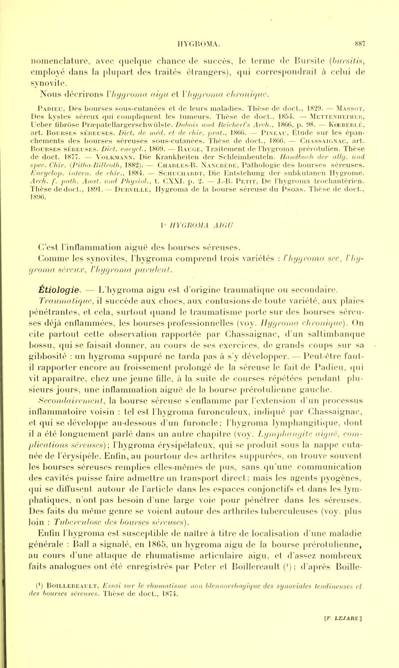 nomenclature, avec quelque chance de succès, le terme de Bursile {hursitis, employé dans la plupart des traités étrangers), qui correspondrait à celui de synovite. Nous décrirons Vliygromn o'kjh cl Vlii/i/ninui chroniijuc. Padieu, Des bourses sous-cutanées et de leurs maladies. Thèse de doct., 1829. — Massot, Des kystes séreux qui comi)li(iucnt les tumeurs. Thèse de doct., 1854. — Metteniieimicr, Ueher fibrôse PrajpatellargersclnvLilste. Dubois uad Beirlœt ts Arrh., 1800, p. 98. — Kcebeblé, art. Bourses séreuses. Dict. de inéd. el de rliir. prat., 180(1. — Pineau, Étude sur les épan- chements des hourscs séreuses sous-cutanées. Thèse de doct., 1800. — Chassakinac, art. Bourses séreuses. Diet. enrycl., 1809. — Rauge, Traitement de l'hygroma prérotulien. Thèse de doct. 1877. — Volkmann, Die Krankheiten dcr Schleirnheutcln. Hundburh der allg. und spec. Chir. {Pitka-Biliroth, 1882). — Ciiarles-B. Nancrèpe, Pathologie des bourses séreuses. Encyclûp. inlern. de chir., 1884. — Schucmardt, Die Eiitstehung cîer subkutanen Ilygrome. Arch. /'. pnth. Anal, und PhyAioL, t. CX.\I. p. 2. — J.-B. Petit, De l'hygroma Irochantérien. Thèse dedoct., 1801. — Durville, Ilygroma de la bourse séreuse du Psoas. Thèse de doct., 1890. 1 HYGROMA AIGU C'est l'inflammation aiguë des bourses séreuses. Comme les synovites, l'hygroma comprend trois variétés : fliygromo sec, riii/- f/roma séreux, riiyf/roma purulent. Étiologie. — L'hygroma aigu est d'origine traumatique ou secondaire. Trauiunlique, il succède aux chocs, aux contusions de toute variété, aux plaies pénétrantes, et cela, surtout quand le traumatisme porte sur des bourses séreu- ses déjà cntlammées, les bourses professionnelles (voy. Hj/t/roma chronique). On cite partout cette observation rapportée par Chassaignac, d'un saltimbanque bossu, qui se faisait donner, au cours de ses exei'cices, de grands coups sur sa gibbosité : un hygroma suppuré ne tarda pas à s'y développer. — Peut-être faut- il rapporter encore au froissement prolongé de la séreuse le fait de Padieu, qui vit apparaître, chez une jeune fille, à la suite de courses répétées pendant plu- sieurs jours, une inllammation aiguë de la bourse prérotulienne gauche. Secondairement, la bourse séreuse s'enflamme par l'extension d'un processus inflammatoire voisin : tel est l'hygroma furonculeux, indiqué par Chassaignac, et qui se développe au-dessous d'un furoncle; l'hygroma lymphangitique, dont il a été longuement parlé dans un autre chapitre (voy. Lymplninijite aiguë, com- jdications séreuses); l'hygroma érysipélateux, qui se produit sous la nappe cuta- née de l'érysipèle. Enfin, au pourtour des arthrites suppurées, on trouve souvent les bourses séreuses remplies elles-mêmes de pus, sans qu'une communication des cavités puisse faire admettre un transport direct; mais les agents pyogènes, qui se dill'usent autour de l'article dans les espaces conjonclifs et dans les lym- phatiques, n'ont pas besoin d'une large voie pour pénétrer dans les séreuses. Des faits du même genre se voient autour des arthrites tuberculeuses (voy. plus loin : Tuberculose des bourses séreuses). Enfin l'hygroma est susceptible de naître à titre de localisation d'une maladie générale : Bail a signalé, en 1865, un hygroma aigu de la bourse prérotulienne, au cours d'une attaque de rhumatisme articulaire aigu, et d'assez nombreux faits analogues ont été enregistrés par Peter et Boillereault (') ; d'après Boille- (') Boillereault, Essai sur le rhumatisme non hlennorrhagique des synooiales tendineuses cl des bourses séreuses. Thèse de doct., 1874.