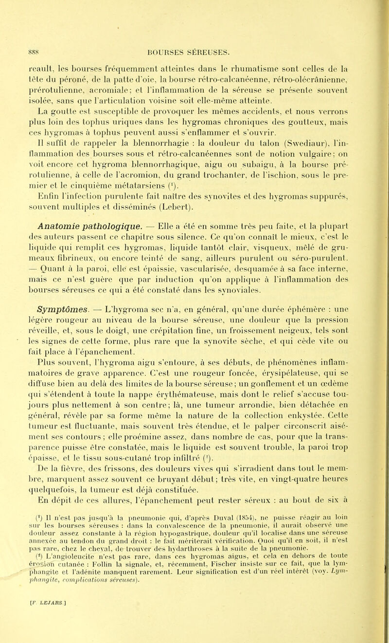 reaiilt, les bourses fréquemment atteintes dans le rhumatisme sont celles de la tète du péroné, de la patte d'oie, la bourse rétro-calcanéenne, rétro-olécrânienne, prérotulienne, acromiale; et l'inflammation de la séreuse se présente souvent isolée, sans que Tarliculation voisine soit elle-même atteinte. La goutte est susceptible de provoquer les mêmes accidents, et nous verrons plus loin des tophus uniques dans les hygromas chroniques des goutteux, mais ces hygromas à tophus peuvent aussi s'enflammer et s'ouvrir. Il suffit de rappeler la blennorrhagie : la douleur du talon (Swediaur), l'in- flammation des bourses sous et rétro-calcanéennes sont de notion vulgaire: on voit encore cet hygroma blennorrhagique, aigu ou subaigu, à la bourse pré- rotulienne, à celle de l'acromion, du grand trochanter, de l'ischion, sous le pre- mier et le cinquième métatarsiens ('). Enfin l'infection purulente fait naître des synovites et des hygromas suppurés, souvent multiples et disséminés (Lebert). Anatomie pathologique. — Elle a été en somme très peu faite, et la plupart des auteurs passent ce chapitre sous silence. Ce qu'on connaît le mieux, c'est le liquide qui remplit ces hygromas, liquide tantôt clair, visqueux, mêlé de gru- meaux fibrineux, ou encore teinté de sang, ailleurs purulent ou séro-purulent. — Quant à la paroi, elle est épaissie, vascularisée, desquamée à sa face interne, mais ce n'est guère que par induction qu'on applique à l'inflammalion des bourses séreuses ce qui a été constaté dans les synoviales. Symptômes. — L'hygroma sec n'a, en général, qu'une durée éphémère : une légère rougeur au niveau de la bourse séreuse, une douleur que la pression réveille, et, sous le doigt, une crépitation fine, un froissement neigeux, tels sont les signes de cette forme, plus rare que la synovite sèche, et qui cède vite ou fait place à l'épanchement. Plus souvent, l'hygroma aigu s'entoure, à ses débuts, de phénomènes inflam- matoires de grave apparence. C'est une rougeur foncée, érysipélateuse, qui se difl'use bien au delà des limites de la bourse séreuse; un gonflement et un œdème qui s'étendent à toute la nappe érythémateuse, mais dont le relief s'accuse tou- jours plus nettement à son centre; là, une tumeur arrondie, bien détachée en général, révèle par sa forme même la nature de la collection enkystée. Cette tumeur est fluctuante, mais souvent très étendue, et le palper circonscrit aisé- ment ses contours; elle proémine assez, dans nombre de cas, pour que la trans- parence puisse être constatée, mais le liquide est souvent trouble, la paroi trop épaisse, et le tissu sous-cutané trop infiltré (-). De la fièvre, des frissons, des douleurs vives qui s'irradient dans tout le mem- bre, marquent assez souvent ce bruyant début; très vite, en vingt-quatre heures quelquefois, la tumeur est déjà constituée. En dépit de ces allures, l'épanchement peut rester séreux : au bout de six à (*) Il n'est pas jusqu'à la pneumonie qui, d'après Duval (1854), ne puisse réagir au loin sur les bourses séreuses : dans la convalescence de la pneumonie, il aui'ait observé une douleur assez constante à la région bypogastrique, douleur qu'il localise dans une séreuse annexée au tendon du grand droit : le fait mériterait vérification. Quoi qu'il en soit, il n'est pas rare, chez le cheval, de trouver des hydarthroses à la suite de la pneumonie. (-) L'angioleucite n'est pas rare, dans ces hygromas aigus, et cela en dehors de toute érosion cutanée : Follin la signale, et, récemment, Fischer insiste sur ce fait, que la lym- phangite et l'adénite manquent rarement. Leur signification est d'un réel intérêt (voy. Lijm- phangite, complications séreiises).