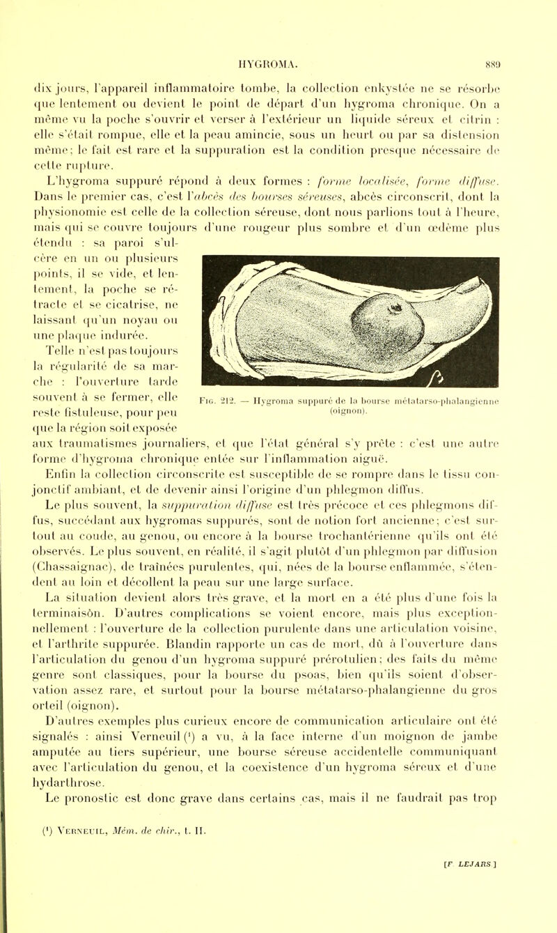 dix jfjurs, l'appareil iiitlainnialoire tombe, la collection enkystée ne se résorbe que lentement ou devient le point de départ d'un hygroma chronique. On a même vu la poche s'ouvrir et verser à l'extérieur un liquide séreux et citrin : elle s'était rompue, elle et la peau amincie, sous un heurt ou par sa distension même; le fait est rare et la suppuration est la condition presque nécessaire de celle rupture. L'hygroma suppuré répond à deux formes : forme localkée, forme diffuse. Dans le premier cas, c'est Vaheès des bourses séreuses, abcès circonscrit, dont la physionomie est celle de la collection séreuse, dont nous parlions tout à l'heure, mais qui se couvre toujoTirs d'une rougeur plus sombre et d'un œdème plus étendu : sa paroi s'ul- cère en un ou plusieurs points, il se vide, et len- tement, la poche se ré- tracte et se cicatrise, ne laissant (pi'un noyau ou une plaque indurée. Telle n'est pas toujours la régularité de sa mar- che : l'ouverture larde souvent à se fermer, elle i,',^ =>l-l. — Ilygi-oma suppurO de h< l.oiu-se méUUarso-plialangienne reste fistuleuse, pour peu (oignon), que la région soit exposée aux traumatismes journaliers, et que l'état général s'y prête : c'est une autre forme d'hygroma chronique entée sur l'intlammation aigué. Enfin la collection circonscrite est susceptible de se rompre dans le tissu con- jonclif ambiant, et de devenir ainsi l'origine d'un phlegmon dill'us. Le plus souvent, la suppur/(tio)i diffuse est très précoce et ces phlegmons dif- fus, succédant aux hygromas suppures, sont de notion fort ancienne; c'est sur- tout au coude, au genou, ou encore à la bourse trochanlérienne qu'ils ont été observés. Le plus souvent, en réalité, il s'agit plutôt d'un phlegmon par diffusion (Chassaignac), de traînées purulentes, qui, nées de la bourse enflammée, s'éten- dent au loin et décollent la peau sur une large surface. La situation devient alors très grave, et la mort en a été plus d une fois la lerminaisôn. D'autres complications se voient encore, mais plus exception- nellement : l'ouverture de la collection purulente dans une articulation voisine, et l'arthrite suppurée. Blandin rapporte un cas de mort, dû à l'ouverture dans l'articulation du genou d'un hygroma suppuré prérolulien; des faits du même genre sont classiques, pour la ]>ourse du psoas, bien qu'ils soient d'obser- vation assez rare, et surtout pour la bourse métalarso-phalangienne du gros orteil (oignon). D'autres exemples plus curieux encore de communication articulaire ont été signalés : ainsi Verneuil(') a vu, à la face interne d'un moignon de jambe amputée au tiers supérieur, une bourse séreuse accidentelle communiquant avec l'articulation du genou, et la coexistence d'un hygroma séreux et d'une hydarlhrose. Le pronostic est donc grave dans certains cas, mais il ne faudrait pas trop (') ^ER^■EUIL, Mém. de chir., t. II.