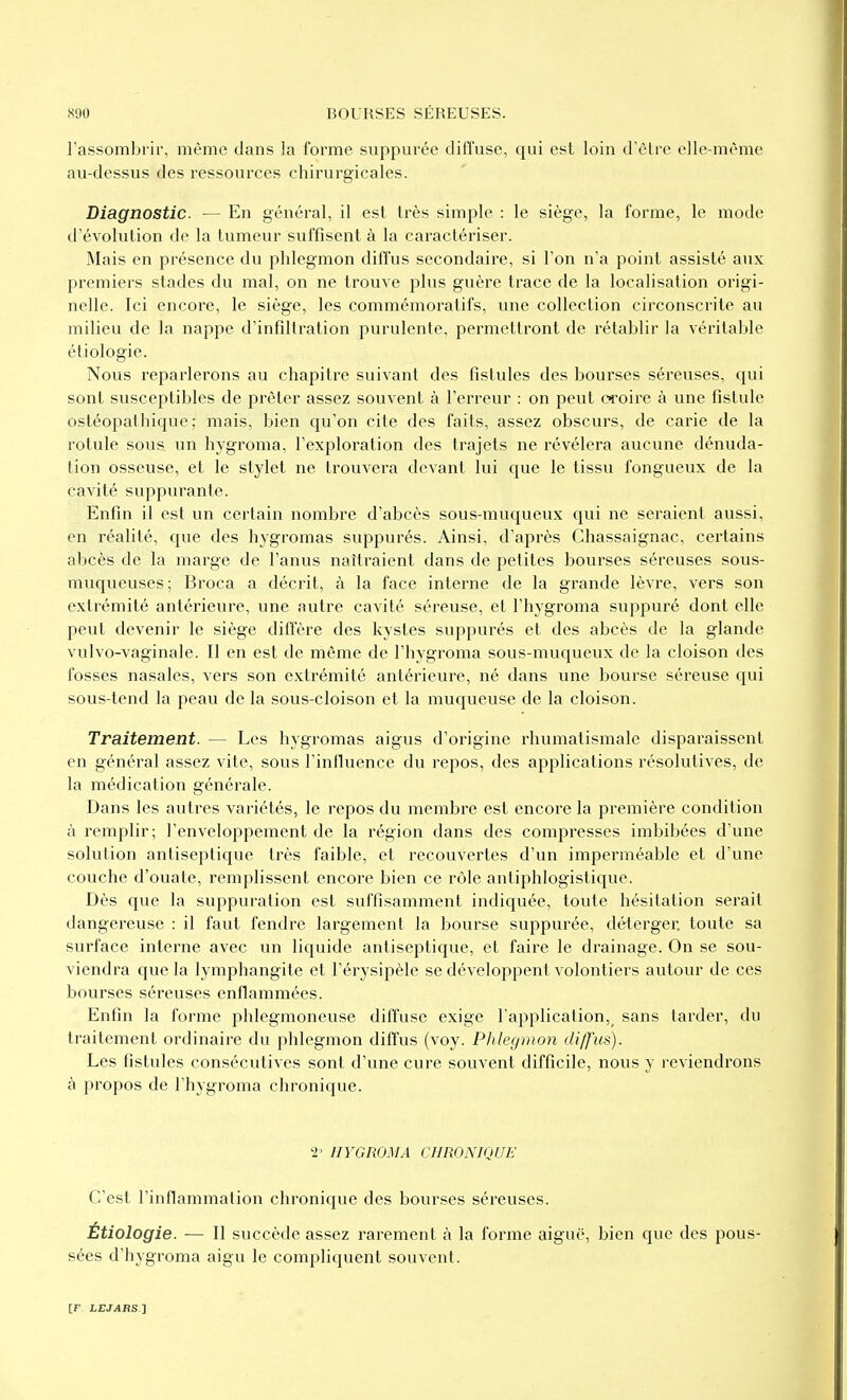 l'assombrir, même dans !a forme suppurée diffuse, qui est loin d'être elle-même au-dessus des ressources chirurgicales. Diagnostic. — En général, il est très simple : le siège, la forme, le mode d'évolution de la tumeur suffisent à la caractériser. Mais en présence du phlegmon diffus secondaire, si l'on n'a point assisté aux premiers stades du mal, on ne trouve plus guère trace de la localisation origi- nelle. Ici encore, le siège, les commémoratifs, une collection circonscrite au milieu de la nappe d'infdtration purulente, permettront de rétablir la véritable étiologie. Nous reparlerons au chapitre suivant des fistules des bourses séreuses, qui sont susceptibles de prêter assez souvent à l'erreur : on peut croire à une fistule ostéopathique ; mais, bien qu'on cite des faits, assez obscurs, de carie de la rotule sous un hygroma, l'exploration des trajets ne révélera aucune dénuda- tion osseuse, et le stylet ne trouvera devant lui que le tissu fongueux de la cavité suppurante. Enfin il est un certain nombre d'abcès sous-mucjueux qui ne seraient aussi, en réalité, que des hygromas suppurés. Ainsi, d'après Chassaignac, certains abcès de la marge de l'anus naîtraient dans de petites bourses séreuses sous- muqueuses ; Broca a décrit, à la face interne de la grande lèvre, vers son extrémité antérieure, une autre cavité séreuse, et l'hygroma suppuré dont elle peut devenir le siège diffère des kystes suppurés et des abcès de la glande vulvo-vaginale. Il en est de même de l'hygroma sous-muqueux de la cloison des fosses nasales, vers son extrémité antérieure, né dans une bourse séreuse qui sous-tend la peau de la sous-cloison et la muqueuse de la cloison. Traitement. — Les hygromas aigus d'origine rhumatismale disparaissent en général assez vite, sous l'influence du repos, des applications résolutives, de la médication générale. Dans les autres variétés, le repos du membre est encore la première condition à remplir; l'enveloppement de la région dans des compresses imbibées d'une solution antiseptique très faible, et recouvertes d'un imperméable et d'une couche d'ouate, remplissent encore bien ce rôle antiphlogistique. Dès que la suppuration est suffisamment indiquée, toute hésitation serait dangereuse : il faut fendre largement la bourse suppurée, déterger. toute sa surface interne avec un liquide antiseptique, et faire le drainage. On se sou- viendra que la lymphangite et l'érysipèle se développent volontiers autour de ces bourses séreuses enflammées. Enfin la forme phlegmoneuse diffuse exige l'application, sans larder, du traitement ordinaire du phlegmon diffus (voy. Phlegmon diffus). Les fistules consécutives sont d'une cure souvent difficile, nous y reviendrons à propos de l'hygroma chronique. 2' HYGROMA CHRONIQUE C'est l'inflammation chronique des bour.ses séreuses. Étiologie. — Il succède assez rarement à la forme aigau', bien que des pous- sées d'hygroma aigu le compliquent souvent.