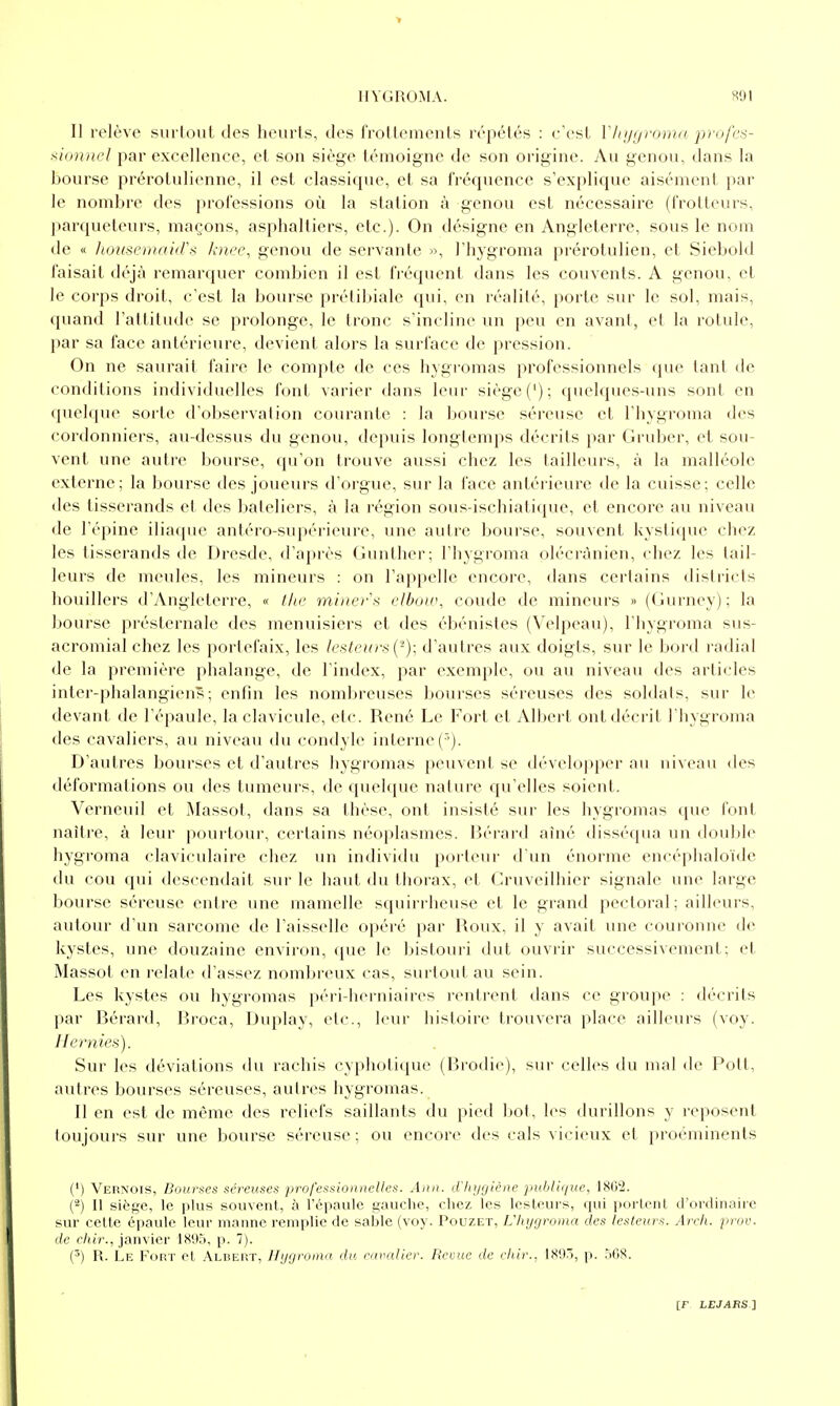 II relève surlout des heurts, des frotlements répétés : c'est ï/njtjrom/i profcs- ^iunncl par excellence, et son siège témoigne de son origine. Au genou, dans la bourse prérotulienne, il est classique, et sa fréquence s'explique aisément par le nombre des professions où la station à genou est nécessaire (frotteurs, parqueteurs, maçons, asphalliers, etc.). On désigne en Angleterre, sous le nom de « lioiiscniaid's knee, genou de servante », l'hygroma prérotulien, et Siebold faisait déjà remarquer combien il est fréquent dans les couvents. A genou, et le corps droit, c'est la bourse prélibiale qui, en réalité, porte sur le sol, mais, quand l'attitude se prolonge, le tronc s'incline un peu en avant, et la rotule, par sa face antérieure, devient alors la surface de pression. On ne saurait faire le compte de ces hygromas professionnels que tant de conditions individuelles font varier dans leur siège ('); quelques-uns sont en quelque sorte d'observation courante : la bourse séreuse et l'hygroma des cordonniers, au-dessus du genou, depuis longtemps décrits par Gruber, et sou- vent une autre boiu'se, qu'on trouve aussi chez les tailleurs, à la malléole externe; la bourse des joueurs d'orgue, sur la face antéi'ieure de la cuisse; celle des tisserands et des bateliers, à la région sous-ischiatique, et encore au niveau de l'épine iliaque antéro-supérieure, une autre bourse, souvent kystique chez les tisserands de Dresde, d'après Gunther; l'hygroma olécrànien, chez les tail- leurs de meules, les mineurs : on l'appelle encore, dans certains districts houillers d'Angleterre, « lia: miner'x rAbou\ coude de mineurs » (Gurney); la l)0urse présternale des menuisiers et des ébénistes (Velpeau), l'hygroma sus- acromial chez les portefaix, les lesteu!■><{'')■, d'autres aux doigts, sur le bord radial de la première phalange, de l'index, par exemple, ou au niveau des articles inter-phalangiens ; enfin les nombreuses bourses séreuses des soldats, sur le devant de l'épaule, la clavicule, etc. René Le Fort et Albert ont décrit l'hygroma des cavaliers, au niveau du condyle interne ('). D'autres bourses et d'autres hygromas peuvent se développer nu niveau des déformations ou des tumeurs, de quehjue nature qu'elles soient. Verneuil et Massot, dans sa thèse, ont insisté sur les hygromas que font naître, à leur pourtour, certains néoplasmes. Bérard aîné disséqua un double hygroma claviculaire chez un individu porteur d'un énorme encéphaloïdc du cou qui descendait sur le haut du thorax, et Cruveilhier signale une large bourse séreuse entre une mamelle squirrheuse et le grand pectoral ; ailleurs, autour d'un sarcome de l'aisselle opéré par Roux, il y avait une couronne de kystes, une douzaine environ, que le bistouri dut ouvrir successivement; et Massot en l'clate d'assez nombreux cas, surtout au sein. Les kystes ou hygromas péri-herniaires rentrent dans ce groupe : décrits par Bérard, Broca, Diqilay, etc., leur histoire trouvera place ailleurs (voy. Hernies). Sur les déviations du rachis cyphotique (lîrodic), sur celles du mal de Pott, autres bourses séreuses, autres hygromas. Il en est de même des reliefs saillants du pied l)ot, les durillons y reposent toujours sur une bourse séreuse; ou encore des cals vicieux et proéminents (*) Vernois, Boui-ftes séreuses professionnelles. Ami. d'In/giène ]nihli(iue, IS&I. (^) Il siège, le plus souvent, à l'épaule gauche, chez les lesteurs, qui porlent d'ordinaire sur cette épaule leur manne remplie de sable (voy. Pouzet, L'hygroma des lesteurs. Arch. prov. de c/iir., janvier 1895, p. 7). (^) R. Le Fort et Albert, Hygroma du eavalier. Revue de cliir., W)'>, p. .'iOS.