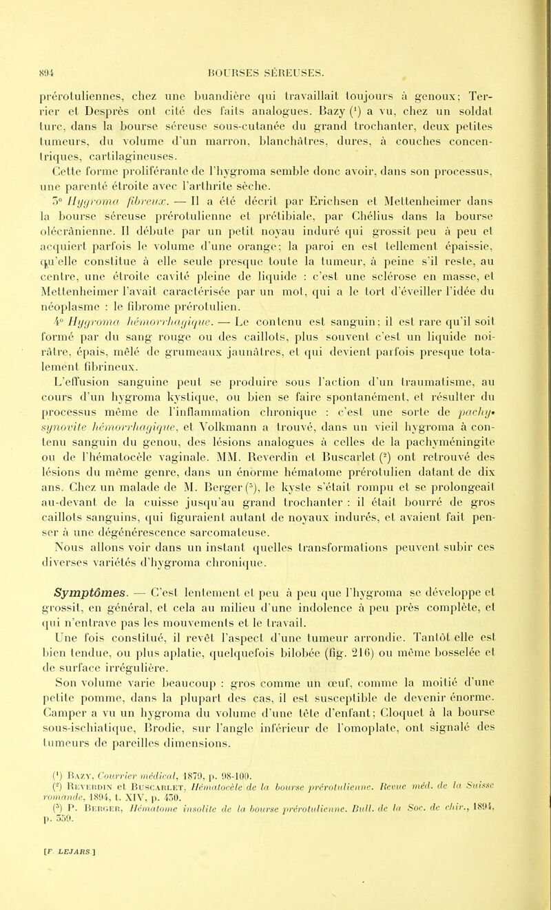 préroiuliennes, chez une buandière qui travaillait toujours à genoux; Ter- rier et Desprès ont cité des laits analogues. Bazy (') a vu, chez un soldat turc, dans la bourse séreuse sous-cutanée du grand trochanter, deux petites tumeurs, du Aolume d'un marron, blanchâtres, dures, à couches concen- Iriques, cartilagineuses. Cette forme proliférante de l'hygroma semble donc avoir, dans son processus, une parenté étroite avec l'arthrite sèche. 3» Hygroma fibreux. — Il a été décrit par Erichsen et Mettenheimer dans la bourse séreuse prérotulienne et prétibiale, par Chélius dans la bourse olécrânienne. Il débute par un petit noyau induré qui grossit peu à peu et acquiert parfois le volume d'une orange; la paroi en est tellement épaissie, f^u'elle constitue à elle seule presque toute la tumeur, à peine s'il reste, au centre, une étroite cavité pleine de liquide : c'est une sclérose en masse, et Mettenheimer l'aA'ait caractérisée par un mot, qui a le tort d'éveiller l'idée du néoplasme : le fibrome prérotulien. -4 Hygroma hérnorrhagique. — Le contenu est sanguin; il est rare qu'il soit formé par du sang rouge ou des caillots, plus souvent c'est un liquide noi- râtre, épais, mêlé de grumeaux jaunâtres, et qui devient parfois presque tota- lement fibrineux. L'effusion sanguine peut se produire sous l'action d'un traumatisme, au cours d'un hygroma kystique, ou bien se faire spontanément, et résulter du processus même de l'inflammation chronique : c'est une sorte de jiocliy synovite hémorrhagique, et Volkmann a trouvé, dans un vieil hygroma à con- tenu sanguin du genou, des lésions analogues à celles de la pachyméningite ou de l'hématocèle vaginale. MM. Reverdin et Buscarlet (^) ont retrouvé des lésions du même genre, dans un énorme hématome prérotulien datant de dix ans. Chez un malade de M. Berger ('), le kyste s'était rompu et se prolongeait au-devant de la cuisse jusqu'au grand trochanter : il était bourré de gros caillots sanguins, qui figuraient autant de noyaux indurés, et avaient fait pen- ser à une dégénérescence sarcomateuse. Nous allons voir dans un instant quelles transformations peuvent subir ces diverses variétés d'hygroma chronique. Symptômes. — C'est lentement et peu à peu que l'hygroma se développe et grossit, en général, et cela au milieu d'une indolence à peu près complète, et qui n'entrave pas les mouvements et le travail. Une fois constitué, il revêt l'aspect d'une tumeur arrondie. Tantôt elle est bien tendue, ou plus aplatie, quelquefois bilobée (fig. 216) ou même bosselée et de surface irrégulière. Son volume varie beaucoup : gros comme un œuf, comme la moitié d'une petite pomme, dans la plupart des cas, il est susceptible de devenir énorme. Camper a vu un hygroma du volume d'une tête d'enfant; Cloquet à la bourse sous-ischiatique, Brodie, sur l'angle inférieur de l'omoplate, ont signalé des tumeurs de pareilles dimensions. (') Bazy, Courrier médirai, 1879, p. 98-100. (-) REVErtDiN et Buscarlet, Ilémalocèlc de la bourse prérotulienne. Revue méd. de la Suisse romande, 189i, t. XIV, p. 430. (^) P. Berger, Hématome insolite de la bourse jwérolv.liennc. Bull, de la Soc. de cliir., 189i, p. 559.
