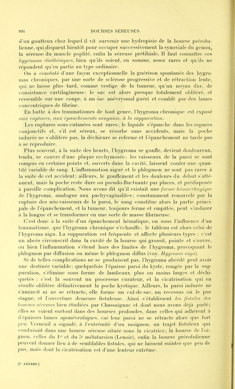 d'un goutteux chez lequel il vit survenir une hydropisie de la bourse prérotu- lienne, qui disparut bientôt pour occuper successivement la synoviale du genou, la séreuse du muscle poplilé, enfin la séreuse prétibiale. Il faut connaître ces hygrornas diathésiques, bien qu'ils soient, en somme, assez rares et qu'ils ne répondent qu'en partie au type ordinaire. On a constaté d'une façon exceptionnelle la guérison spontanée des hygro- mas chroniques, par une sorte de sclérose progressive et de rétraction lente, qui ne laisse plus tard, comme vestige de la tumeur, qu'un noyau dur, de consistance cartilagineuse: le sac est alors presque totalement oblitéré, et ressemble sur une coupe, à un sac anévrysmal guéri et comblé par des lames concentriques de fibrine. En butte à des traumatismes de tout genre, l'hygroma chronique est exposé aux ruptures, aux épanchements sanguins, à la suppuration. Les ruptures sous-cutanées sont rares; le liquide s'épanche dans les espaces conjonclifs et, s'il est séreux, se résorbe sans accidents, mais la poche indurée ne s'oblitère pas, la déchirure se referme et l'épanchement ne larde pas à se reproduire. Plus souvent, à la suite des heurts, l'hygroma se gonfle, devient douloureux, tendu, se couvre d'une plaque ecchymosée; les vaisseaux de la paroi se sont rompus en certains points et, ouverts dans la cavité, laissent couler une quan- tité variable de sang. L'inflammation aiguë et le phlegmon ne sont pas rares à la suite de cet accident; ailleurs, le gonflement et les douleurs du début s'atté- nuent, mais la poche reste dure ou pseudo-fluctuante par places, et prédisposée à pareille complication. Nous avons dit qu'il existait une forme hémorrhagique de l'hygroma, analogue aux pachyvaginalites ; constamment renouvelé par la rupture des néo-vaisseaux de la 'paroi, le sang constitue alors la partie princi- pale de l'épanchement, et la tuiïieur, toujours ferme et empâtée, peut s'indurer à la longue et se transformer en une sorte de masse fibrineuse. C'est donc à la suite d'un épanchement hématique, ou sous l'influence d'un traumatisme, que l'hygroma chronique s'échauffe; le tableau est alors celui de l'hygroma aigu. La suppuration est fréquente et affecte plusieurs types : c'est un abcès circonscrit dans la cavité de la bourse qui grossit, pointe et s'ouvre, ou bien l'inflammation s'étend hors des limites de l'hygroma, provoquant le phlegmon par diffusion ou même le phlegmon dilfus (voy. Hygroma aigu). Si de telles complications ne se produisent pas, l'hygroma abcédé peut avoir une destinée variable ; quelquefois l'épaisse paroi du kyste, rongée par la sup- puration, s'élimine sous forme de lambeaux plus ou moins larges et déchi- quetés : c'est là souvent un processus curateur, et la cicatrisation qui en résulte oblitère définitivement la poche kystique. Ailleurs, la paroi indurée ne s'amincit ni ne se rétracte, elle forme un cul-de-sac, un recessus où le pus stagne, et l'ouverture demeure fistuleuse. Ainsi s'établissent les fistules des boîirses séreuses bien étudiées par Chassaignac et dont nous avons déjà parlé; elles se voient suri ou t dans des bourses profondes, dans celles qui adhèrent à d'épaisses lames aponévrotiques, car leur paroi ne se rétracte alors que fort peu. Verneuil a signalé, à l'extrémité d'un moignon, un trajet fistuleux qui conduisait dans une bourse séreuse située sous la cicatrice; la bourse de l'oi- gnon, celles du 1 et du o'-' métatarsien (Lenoir), enfin la bourse prérotulienne peuvent donner lieu à de semblables fistules, qui ne laissent suinter que peu de pus, mais dont la cicatrisation est d'une lenteur extrême.
