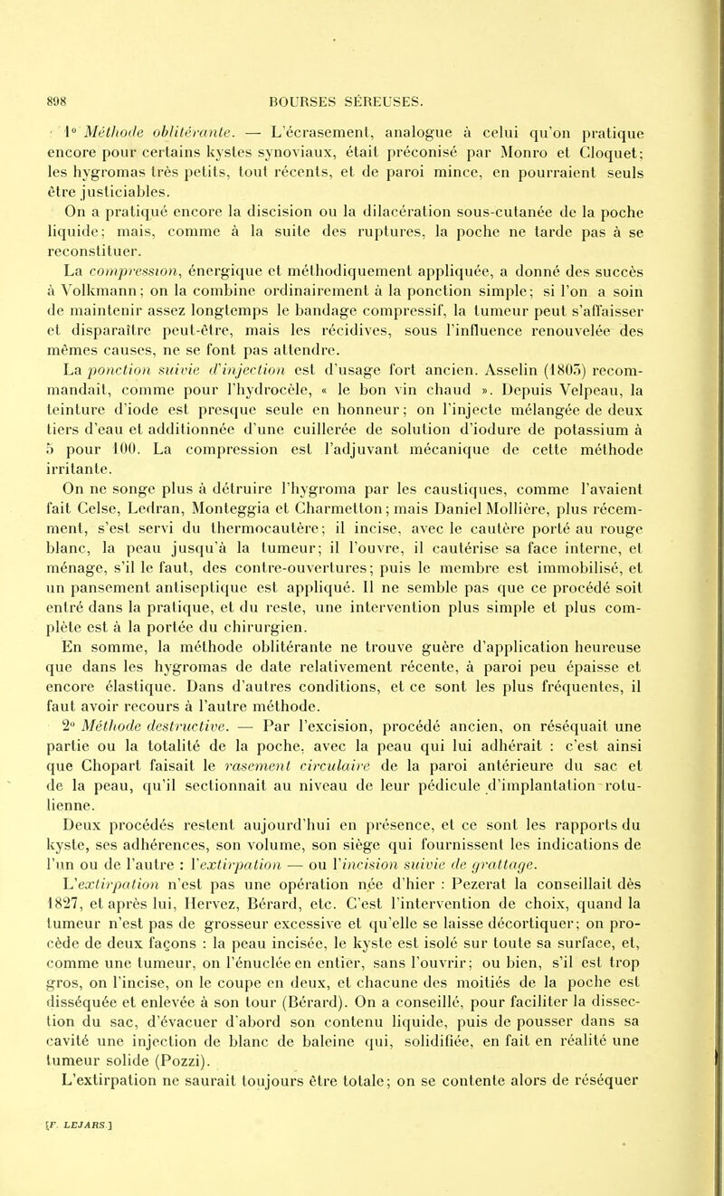 ■[° Métiiode oblitérante. — L'écrasement, analogue à celui qu'on pratique encore pour certains kystes synoviaux, était préconisé par Monro et Cloquet; les hygromas très petits, tout récents, et de paroi mince, en pourraient seuls être justiciables. On a pratiqué encore la discision ou la dilacération sous-cutanée de la poche liquide; mais, comme à la suite des ruptures, la poche ne tarde pas à se reconstituer. La compression, énergique et méthodiquement appliquée, a donné des succès à Volkmann; on la combine ordinaireiTient à la ponction simple; si l'on a soin de maintenir assez longtemps le bandage compressif, la tumeur peut s'afïaisser et disparaître peut-être, mais les i^écidives, sous l'influence renouvelée des mêmes causes, ne se font pas attendre. La ponction suivie iFinjection est d'usage fort ancien. Asselin (1805) recom- mandait, comme pour l'hydrocèle, « le bon vin chaud ». Depuis Velpeau, la teinture d'iode est presque seule en honneur; on l'injecte mélangée de deux tiers d'eau et additionnée d'une cuillerée de solution d'iodure de potassium à 5 pour 100. La compression est l'adjuvant mécanique de cette méthode irritante. On ne songe plus à détruire l'hygroma par les caustiques, comme l'avaient fait Celse, Ledran, Monteggia et Charmetton ; mais Daniel Mollière, plus récem- ment, s'est servi du thermocautère ; il incise, avec le cautère porté au rouge blanc, la peau jusqu'à la tumeur; il l'ouvre, il cautérise sa face interne, et ménage, s'il le faut, des contre-ouvertures; puis le membre est immobilisé, et un pansement antiseptique est appliqué. Il ne semble pas que ce procédé soit entré dans la pratique, et du reste, une intervention plus simple et plus com- plète est à la portée du chirurgien. En somme, la méthode oblitérante ne trouve guère d'application heureuse que dans les hygromas de date relativement récente, à paroi peu épaisse et encore élastique. Dans d'autres conditions, et ce sont les plus fréquentes, il faut avoir recours à l'autre méthode. 2 Métiiode destructive. — Par l'excision, procédé ancien, on réséquait une partie ou la totalité de la poche, avec la peau qui lui adhérait : c'est ainsi que Chopart faisait le rasement circulaire de la paroi antérieure du sac et de la peau, qu'il sectionnait au niveau de leur pédicule d'implantation rotu- lienne. Deux procédés restent aujourd'hui en présence, et ce sont les rapports du kyste, ses adhérences, son volume, son siège qui fournissent les indications de l'un ou de l'autre : Y extirpation — ou Vincision suivie de grattage. L'extirpation n'est pas une opération née d'hier : Pezerat la conseillait dès 1827, et après lui, Ilervez, Bérard, etc. C'est l'intervention de choix, quand la tumeur n'est pas de grosseur excessive et qu'elle se laisse décortiquer; on pro- cède de deux façons : la peau incisée, le kyste est isolé sur toute sa surface, et, comme une tumeur, on l'énucléeen entier, sans l'ouvrir; ou bien, s'il est trop gros, on l'incise, on le coupe en deux, et chacune des moitiés de la poche est disséquée et enlevée à son tour (Bérard). On a conseillé, pour faciliter la dissec- tion du sac, d'évacuer d'abord son contenu liquide, puis de pousser dans sa cavité une injection de blanc de baleine qui, solidifiée, en fait en réalité une tumeur solide (Pozzi). L'extirpation ne saurait toujours être totale; on se contente alors de réséquer