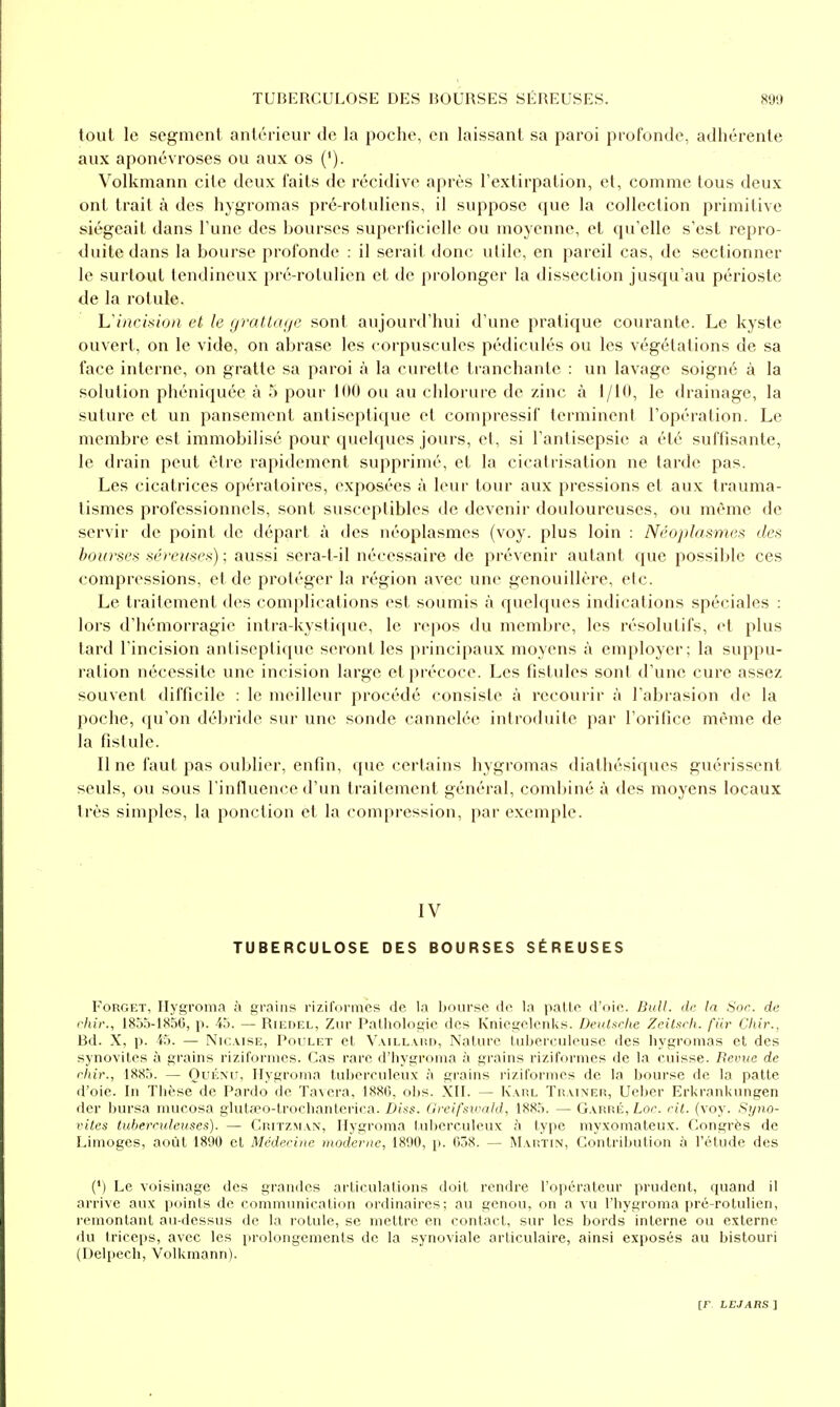 tout le segment anléricur de la poche, en laissant sa paroi profonde, adhérente aux aponévroses ou aux os ('). Volkmann cite deux faits de récidive après l'extirpation, et, comme tous deux ont trait à des hygromas pré-rotuliens, il suppose que la collection primitive siégeait dans Tune des bourses superficielle ou moyenne, et qu'elle s'est repro- duite dans la bourse profonde : il serait donc utile, en pareil cas, de sectionner le surtout tendineux pré-rotulien et de prolonger la dissection jusqu'au périoste de la rotule. L'/;?c/s/o/i et le yratlayc sont aujourd'hui d'une pratique courante. Le kyste ouvert, on le vide, on abrase les corpuscules pédiculés ou les végétations de sa face interne, on gratte sa paroi à la curette tranchante : un lavage soigné à la solution phéniquée à 5 pour 100 ou au chlorure de zinc à 1/10, le drainage, la suture et un pansement antiseptique et compressif terminent l'opération. Le membre est immobilisé pour quelques jours, et, si l'antisepsie a été suffisante, le drain peut être rapidement supprimé, et la cicatrisation ne tarde pas. Les cicatrices opératoires, exposées à leur tour aux pressions et aux Irauma- tismes professionnels, sont susceptibles de devenir douloureuses, ou même de servir de point de départ à des néoplasmes (voy. plus loin : Néoplasmes des bourses séreuses) ; aussi sera-t-il nécessaire de prévenir autant que possible ces compressions, et de protéger la région avec une genouillère, etc. Le traitement des complications est soumis à quelques indications spéciales : lors d'hémorragie intra-kystiquc, le repos du membre, les résolutifs, et plus tard l'incision antiseptique seront les principaux moyens à employer; la suppu- ration nécessite une incision large et précoce. Les fistules sont d'une cure assez souvent difficile : le meilleur procédé consiste à recourir à l'abrasion de la poche, (ju'on débride sur une sonde cannelée introduite par l'orifice même de la fistule. Il ne faut pas oublier, enfin, que certains hygromas diathésiques guérissent seuls, ou sous l'influence d'un trailement général, combiné à des moyens locaux très simples, la ponction et la compression, par exemple. IV TUBERCULOSE DES BOURSES SÉREUSES FoRGET, Ilygi'oma à grains riziformes de la bourse de la palle d'oie. BuU. dr In Sor. de fhir., 1855-1856, p. 45. — Riedel, Ziir Pathologie des Kniegclenks. DeiUftrhe Zeilfu-li. fiir Ckir., Bd. X, p. i5. — Nic.visE, Poulet el Vaillviid, Nature luijereuleuse des hygromas et des synovites à grains riziformes. Cas rare d'hygronia à grains rizifomies de la cuisse. Revue de rhir., 1885. — Ouémj, Hygroma tuberculeux à grains riziformes de la bourse de la patte d'oie. In Thèse de Pardo de Ta\era, 1880, oljs. XII. — R'ahl Traîner, Ueber Erkrankungen der bursa mucosa giulœo-lrochanterica. Diss. Greifsivald, 1885. — Garré, Loç. cil. (voy. Syno- vites luheiruleuses). — Critzman, Hygroma tuberculeux à type myxomateux. Congrès de Limoges, août 1890 et Médecine moderne, 1890, p. 038. — Martin, Contribution à l'étude des (') Le voisinage des grandes articulations doit rendre l'opérateur prudent, quand il arrive aux points de communication ordinaires; au genou, on a vu l'hygroma pré-rotulien, remontant au-dessus de la rotule, se mettre en contact, sur les bords interne ou externe du triceps, avec les prolongements de la synoviale articulaire, ainsi exposés au bistouri (Delpech, Volkmann).