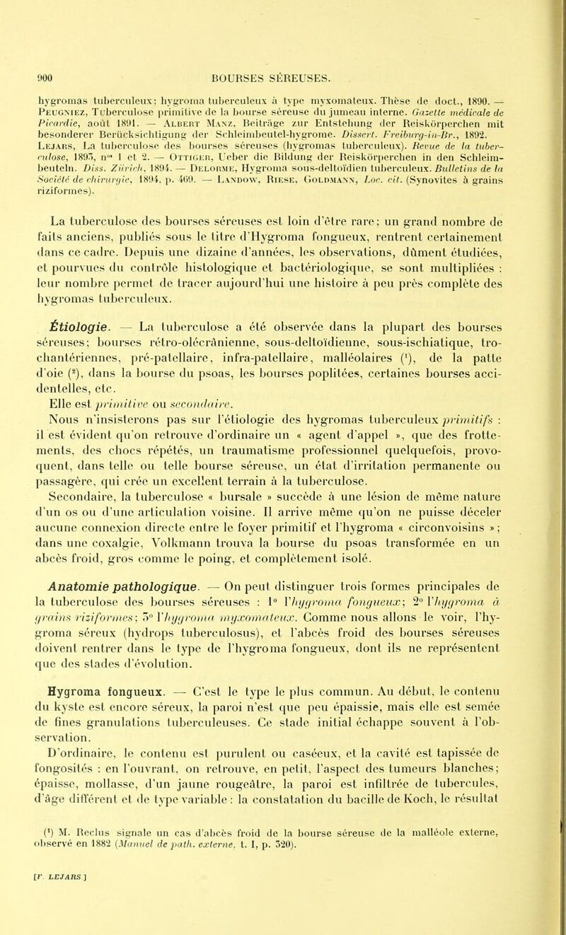 hygromas tuberculeux; hygronia tuberculeux à type niyxomateux. Thèse de doct., 1890. — Pelgmez, Tuberculose primitive de la bourse séreuse du jumeau interne. Gazette médicale de Picardie, août 1S91. — Albert Manz, Beitrage zur Enïstehung dcr Reiskorperchen mit besondercr Beriicksichligung der Schleinibeulel-hygrome. Dissert. Freiburg-in-Dr., 1892. Lej.^fss, La tuberculose des bourses séreuses (hygromas tuberculeux). Revue de la tuher- culose, 189/), n' 1 et 2. — Ottigeh, Ueber die Bildung der Reiskorperchen in den Schleim- beuteln. Diss. Ziiricfi, 1894. — Delorme, Hygroma sous-deltoïdien tuberculeux. Bulletins de la Société de chirurgie, 1894, p. 409. — L.wdow, Riese, Goldmann, Loc. cit. (Synovites à grains ri zi forme s). La tuberculose des bourses séreuses est loin d'être rare; un grand nombre de faits anciens, publiés sous le titre d'Hygroma fongueux, rentrent certainement dans ce cadre. Depuis une dizaine d'années, les observations, dûment étudiées, et pourvues du contrôle histologique et bactériologique, se sont multipliées : leur nombre permet de tracer aujourd'hui une histoire à peu près complète des hygromas tuberculeux. Étiologie. — La tuberculose a été observée dans la plupart des bourses séreuses; bourses rétro-olécrAnienne, sous-deltoïdienne, sous-ischiatique, tro- chantériennes, pré-patellaire, infra-patellaire, malléolaires ('), de la patte d'oie (^), dans la bourse du psoas, les bourses poplitées, certaines bourses acci- dentelles, etc. Elle est priiiiitive ou secondaire. Nous n'insisterons pas sur l'étiologie des hygromas tuberculeux primitifs : il est évident qu'on retrouve d'ordinaire un « agent d'appel », que des frotte- ments, des chocs répétés, un traumatisme professionnel quelquefois, provo- quent, dans telle ou telle bourse séreuse, un état d'irritation permanente ou passagère, qui crée un excellent terrain à la tuberculose. Secondaire, la tuberculose « bursale » succède à une lésion de même nature d'un os ou d'une articulation voisine. Il arrive même qu'on ne puisse déceler aucune connexion directe entre le foyer primitif et l'hygroma « circonvoisins » ; dans une coxalgie, Volkmann trouva la bourse du psoas transformée en un abcès froid, gros comme le poing, et complètement isolé. Anatomie pathologique. —On peut distinguer trois formes principales de la tuberculose des bourses séreuses : t YJii/f/rorna fongueux; 2 ïliygroma à grains riziformes; Tt l'hygroma rnyxomateux. Comme nous allons le voir, l'hy- groma séreux (hydrops tuberculosus), et l'abcès froid des bourses séreuses doivent rentrer dans le type de l'hygroma fongueux, dont ils ne représentent que des stades d'évolution. Hygroma fongueux. — C'est le type le plus commun. Au début, le contenu du kyste est encore séreux, la paroi n'est que peu épaissie, mais elle est semée de fines granulations tuberculeuses. Ce stade initial échappe souvent à l'ob- servation. D'ordinaire, le contenu est purulent ou caséeux, et la cavité est tapissée de fongosités : en l'ouvrant, on retrouve, en petit, l'aspect des tumeurs blanches; épaisse, mollasse, d'un jaune rougeâtre, la paroi est infiltrée de tubercules, d'âge différent et de type variable : la constatation du bacille de Koch, le résultat (') M. Reclus signale un cas d'abcès froid de la bourse séreuse de la malléole externe, observé en 1882 {Manuel de path. externe, t. I, p. 320).