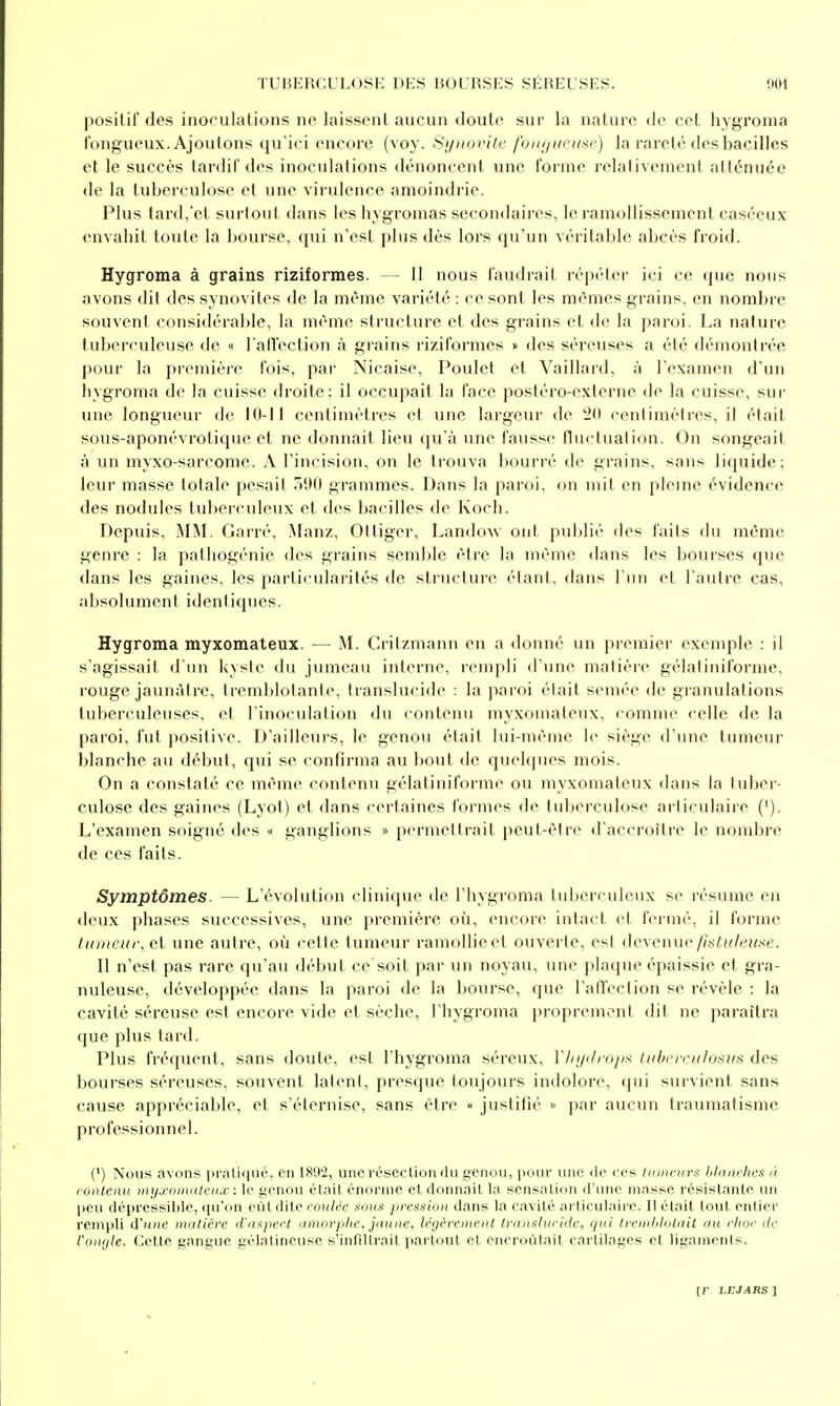 positif des inoculations ne laissent aucun doute sur la nature de cet hygroma fongueux. Ajoutons qu'ici encore (voy. Synovile foiKjueme) la rareté des bacilles et le succès tardif des inoculations dénoncent une forme relativement atténuée de la tuberculose et une virulence amoindrie. Plus tard,'et surtout dans les hygromas secondaires, le ramollissement caséeux envahit toute la bourse, qui n'est plus dès lors qu'un véritable abcès froid. Hygroma à grains riziformes. 11 nous faudrait répéter ici ce que nous avons dit des synovites de la même variété : ce sont les mêmes grains, en nombre souvent considérable, la même structure et des grains et de la paroi. La nature tuberculeuse de « l'aflection à grains riziformes « des séreuses a été démontrée pour la première fois, par Nicaise, Poulet et Vaillard, à l'examen d'un hygroma de la cuisse droite: il occupait la face posléro-externe de la cuisse, sur une longueur de 10-11 centimètres et une largeur de '2(1 centimètres, il était sous-aponévrolique et ne donnait lieu qu'à une fausse lluctuation. On songeait à un myxo-sarcome. A l'incision, on le trouva bourré de grains, sans liquide; leur masse totale pesait 590 grammes. Dans la paroi, on mit en pleine évidence des nodules tuberculeux et des bacilles de Koch. Depuis, Mj\I. Carré, Manz, Oitiger, Landow ont publié des faits du même genre : la pathogénic des gi-ains semble être la même dans les bourses que dans les gaines, les particularités de structure étant, dans l'un et l'autre cas, absolument identiques. Hygroma myxomateux. — .M. Crilzmann en a donné un premier exemple : il s'agissait d'un kyste du jumeau interne, rempli d'une matière gélatiniforme, rouge jaunâtre, tremblotante, translucide : la paroi était semée de granulations tuberculeuses, et l'inoculation du contenu myxomateux, comme celle de la paroi, fut positive. D'ailleurs, le genou était lui-même le siège d'une tumeur blanche au début, qui se confirma au bout de quelques mois. On a constaté ce même contenu gélatiniforme ou myxomateux dans la tuber- culose des gaines (Lyot) et dans certaines formes de tuberculose articulaire ('). L'examen soigné des « ganglions » permettrait peut-être d'accroître le nombre de ces faits. Symptômes. — L'évolution clinique de l'hygroma tuberculeux se résume en deux phases successives, une première où, encore intact et fermé, il forme tumeur, et une autre, où cette tumeur ramollie et ouverte, est (\e\cnue /htuleîise. Il n'est pas rare qu'au début ce soit par un noyau, une plaque épaissie et gra- nuleuse, développée dans la paroi de la bourse, que l'aflection se révèle : la cavité séreuse est encore vide et sèche, l'hygroma proprement dit ne paraîtra que plus tard. Plus fréquent, sans doute, est l'hygroma séreux, Vlnjdropf^ lubcrculosus des bourses séreuses, souvent latent, presque toujours indolore, qui survient sans cause appréciable, et s'éternise, sans être « justifié » par aucun traumatisme professionnel. (') Nous avons praliqué, en 1892, une résection du genou, pour une de ces tumeurs blanches à contenu myxomateux : le genou élait énorme et donnait la sensation d'une masse résistante un peu dépressiljle, qu'on eût dite coulée sous pression dans la cavité articulaire. Il était tout entier rempli d'une matière d'aspect amorphe, jaune, légèrement Iranshicidc, qui tremblotait au choc de l'ongle. Cette gangue gélatineuse s'infiltrait partout el encroûtait cartilages et ligaments.