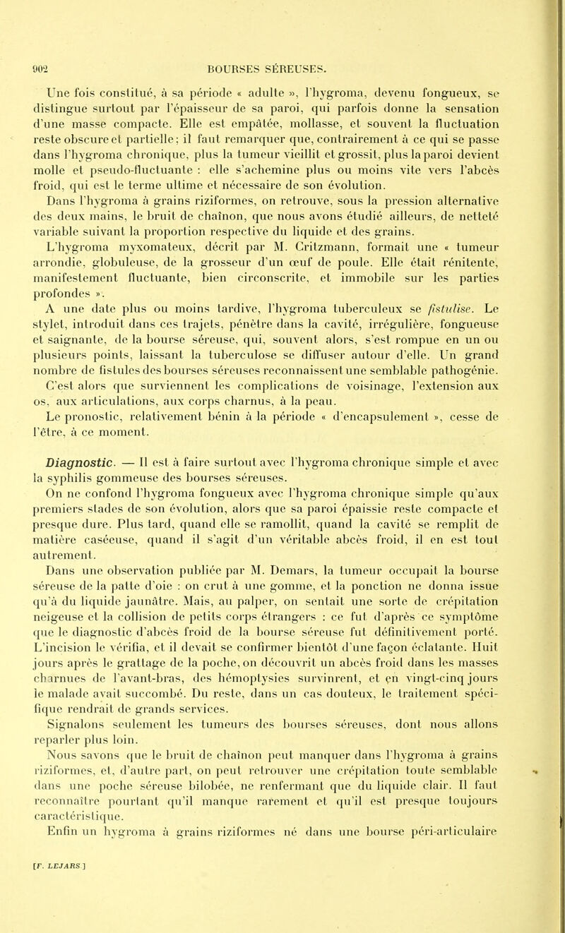 Une fois constitué, à sa période « adulte », Thygroma, devenu fongueux, se distingue surtout par l'épaisseur de sa paroi, qui parfois donne la sensation d'une masse compacte. Elle est empâtée, mollasse, et souvent la fluctuation reste obscure et partielle; il faut remarquer que, contrairement à ce qui se passe dans l'hygroma chronique, plus la tumeur vieillit et grossit, plus la paroi devient molle et pseudo-fluctuante : elle s'achemine plus ou moins vite vers l'abcès froid, qui est le terme ultime et nécessaire de son évolution. Dans l'hygroma à grains riziformes, on retrouve, sous la pression alternative des deux mains, le bruit de chaînon, que nous avons étudié ailleurs, de netteté variable suivant la proportion respective du liquide et des grains. L'hygroma myxomateux, décrit par M. Critzmann, formait une « tumeur arrondie, globuleuse, de la grosseur d'un œuf de poule. Elle était rénitente, manifestement fluctuante, bien circonscrite, et immobile sur les parties profondes ». A une date plus ou moins tardive, l'hygroma tuberculeux se fistulise. Le stylet, introduit dans ces trajets, pénètre dans la cavité, irrégulière, fongueuse et saignante, de la bourse séreuse, qui, souvent alors, s'est rompue en un ou plusieurs points, laissant la tuberculose se diffuser autour d'elle. Un grand nombre de fistules des bourses séreuses reconnaissent une semblable pathogénie. C'est alors que surviennent les complications de voisinage, l'extension aux os, aux articulations, aux corps charnus, à la peau. Le pronostic, relativement bénin à la période « d'encapsulement », cesse de l'être, à ce moment. Diagnostic. — Il est à faire surtout avec l'hygroma chronique simple et avec la syphilis gommeuse des bourses séreuses. On ne confond l'hygroma fongueux avec l'hygroma chronique simple qu'aux premiers stades de son évolution, alors que sa paroi épaissie reste compacte et presque dure. Plus tard, quand elle se ramollit, quand la cavité se remplit de matière caséeuse, quand il s'agit d'un véritable abcès froid, il en est tout autrement. Dans une observation publiée par M. Demars, la tumeur occupait la bourse séreuse de la patte d'oie : on crut à une gomme, et la ponction ne donna issue qu'à du liquide jaunâtre. Mais, au palper, on sentait une sorte de crépitation neigeuse et la collision de petits corps étrangers : ce fut d'après ce symptôme que le diagnostic d'abcès froid de la bourse séreuse fut définitivement porté. L'incision le vérifia, et il devait se confirmer bientôt d'une façon éclatante. Huit jours après le grattage de la poche, on découvrit un abcès froid dans les masses charnues de l'avant-bras, des liémoptysies survinrent, et çn vingt-cinq jours le malade avait succombé. Du reste, dans un cas douteux, le traitement spéci- fique rendrait de grands services. Signalons seulement les tumeurs des bourses séreuses, dont nous allons reparler plus loin. Nous savons que le bruit de chaînon peut manquer dans l'hygroma à grains riziformes, et, d'autre part, on peut retrouver une crépitation toute semblable dans une poche séreuse bilobée, ne renfermant que du liquide clair. Il faut reconnaître pourtant qu'il manque rarement et qu'il est presque toujours caractéristique. Enfin un hygroma à grains riziformes né dans une bourse péri-arliculaire