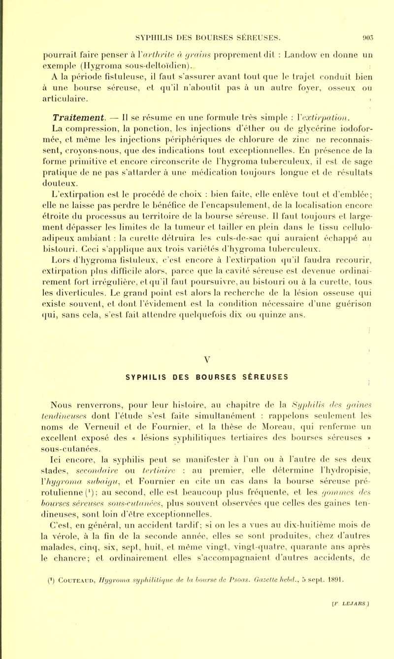pourrait faire penser à Varthrile à yraim proprement dit : Landow en donne un exemple (Hygroma sous-delloïdien). A la période fistuleuse, il faut s'assurer avant tout que le trajet conduit bien à une bourse séreuse, et qu'il n'aboutit pas à un autre foyer, osseux ou articulaire. Traitement. — Il se résume en une formule très simple : ïextirpation. La compression, la ponction, les injections d'éther ou de glycérine iodofor- mée, et même les injections périphériques de chlorure de zinc ne reconnais- sent, croyons-nous, que des indications tout exceptionnelles. En présence de la forme primitive et encore circonscrite de l'hygroma tuberculeux, il est de sagè pratique de ne pas s'attarder à une médication toujours longue et de résultats douteux. L'extirpation est le procédé de choix : bien faite, elle enlève tout et d'emblée; elle ne laisse pas perdre le bénéfice de l'encapsulemenl, de la localisation encore étroite du processus au territoire de la bourse séreuse. Il faut toujours et large- ment dépasser les limites de la tumeur et tailler en plein dans le tissu cellulo- adipeux ambiant : la curette détruira les culs-de-sac qui auraient échappé au bistouri. Ceci s'applique aux trois variétés d'hygroma tuberculeux. Lors d'hygroma fistuleux, c'est encore à l'extirpation qu'il faudra recourir, extirpation plus difficile alors, parce que la cavité séreuse est devenue ordinai- rement fort irrégulière, et qu'il faut poursuivre, au bistouri ou à la curette, tous les diverticules. Le grand point est alors la recherche de la lésion osseuse qui existe souvent, et dont l'évidement est la condition nécessaire d'une guérison qui, sans cela, s'est fait attendre quelquefois dix ou quinze ans. i ! V SYPHILIS DES BOURSES SÉREUSES I Nous renverrons, pour leur histoire, au chapitre de la Syphilis des gaines tendineuses dont l'étude s'est faite simultanément : rappelons seulement les noms de Verncuil et de Fournier, et la thèse de Moreau, qui renferme un excellent exposé des « lésions syphilitiques tertiaires des bourses séreuses » sous-cutanées. Ici encore, la syphilis peut se manifester à l'un ou à l'autre de ses deux stades, secondaire ou tertiaire : au premier, elle détermine l'hydropisie, Vhygroma siihaigit, et Fournier en cite un cas dans la bourse séreuse pré- rotulienne (') ; au second, elle est beaucoup plus fréquente, et les gommes des bourses séreuses soiis-cutanées, plus souvent observées que celles des gaines ten- dineuses, sonl loin d'être exceptionnelles. C'est, en général, un accident tardif; si on les a vues au dix-huitième mois de la vérole, à la fin de la seconde année, elles se sont produites, chez d'autres malades, cinq, six, sept, huit, et même vingt, vingt-quatre, quarante ans après le chancre; et ordinairement elles s'accompagnaient d'autres accidents, de (') CouTEAUD, Hygroma syphilitique de la bourse de Psoas. Gazelle hebd., h sept. 1891.