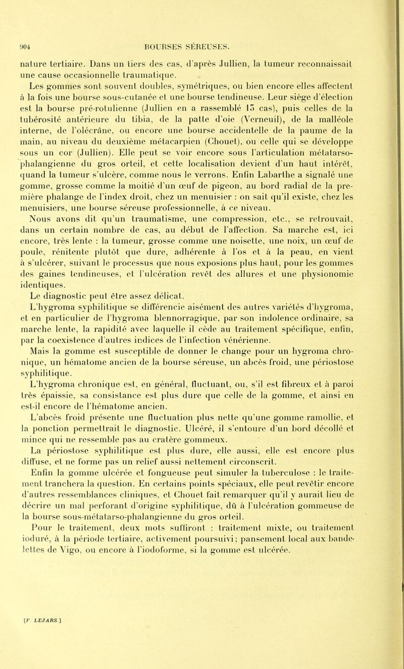 nature tertiaire. Dans un tiers des cas, d'après Jullien, la tumeur reconnaissait une cause occasionnelle traumatique. Les gommes sont souvent doubles, symétriques, ou bien encore elles afï'eclent à la fois une bourse sous-cutanée et une bourse tendineuse. Leur siège d'élection est la bourse pré-rotulienne (Jullien en a rassemblé 15 cas), puis celles de la tubérosité antérieure du tibia, de la patte d'oie (Verneuil), de la malléole interne, de l'olécrâne, ou encore une bourse accidentelle de la paume de la main, au niveau du deuxième métacarpien (Chouet), ou celle qui se développe sous un cor (Jullien). Elle peut se voir encore sous l'articulation métatarso- phalangienne du gros orteil, et cette localisation devient d'un haut intérêt, quand la tumeur s'ulcère, comme nous le verrons. Enfin Labarlhe a signalé une gomme, grosse comme la moitié d'un œuf de pigeon, au bord radial de la pre- mière phalange de l'index droit, chez un menuisier : on sait qu'il existe, chez les menuisiers, une bourse séreuse professionnelle, à ce niveau. Nous avons dit qu'un traumatisme, une compression, etc., se retrouvait, dans un certain nombre de cas, au début de l'alTection. Sa marche est, ici encore, très lente : la tumeur, grosse comme une noisette, une noix, un œuf de poule, rénitente plutôt que dure, adhérente à l'os et à la peau, en vient à s'ulcérer, suivant le processus que nous exposions plus haut, pour les gommes des gaines tendineuses, et l'ulcération revêt des allures et une physionomie identiques. Le diagnostic peut être assez délicat. L'hygroma syphilitique se différencie aisément des autres variétés d'hygroma, et en particulier de l'hygroma blennorragique, par son indolence ordinaire, sa marche lente, la rapidité avec laquelle il cède au traitement spécifique, enfin, par la coexistence d'autres indices de l'infection vénérienne. Mais la gomme est susceptible de donner le change pour un hygroma chro- nique, un hématome ancien de la bourse séreuse, un abcès froid, une périostose syphilitique. L'hygroma chronique est, en général, fluctuant, ou, s'il est fibreux et à paroi très épaissie, sa consistance est plus dure que celle de la gomme, et ainsi en est-il encore de l'hématome ancien. L'abcès froid présente une fluctuation plus nette qu'une gomme ramollie, et la ponction permettrait le diagnostic. Ulcéré, il s'entoure d'un bord décollé et mince qui ne ressemble pas au cratère gommeux. La périostose syphilitique est plus dure, elle aussi, elle est encore plus diffuse, et ne forme pas un relief aussi nettement circonscrit. Enfin la gomme ulcérée et fongueuse peut simuler la tuberculose : le traite- ment tranchera la question. En certains points spéciaux, elle peut revêtir encore d'autres ressemblances cliniques, et Chouet fait remarquer qu'il y aurait lieu de décrire un mal perforant d'origine syphilitique, dû à l'ulcération gommeuse de la bourse sous-mélatarso-phalangienne du gros orteil. Pour le traitement, deux mots suffiront : traitement mixte, ou traitement ioduré, à la période tertiaire, activement poursuivi; pansement local aux bande- lettes de Vigo, ou encore à l'iodoforme, si la gomme est ulcérée.