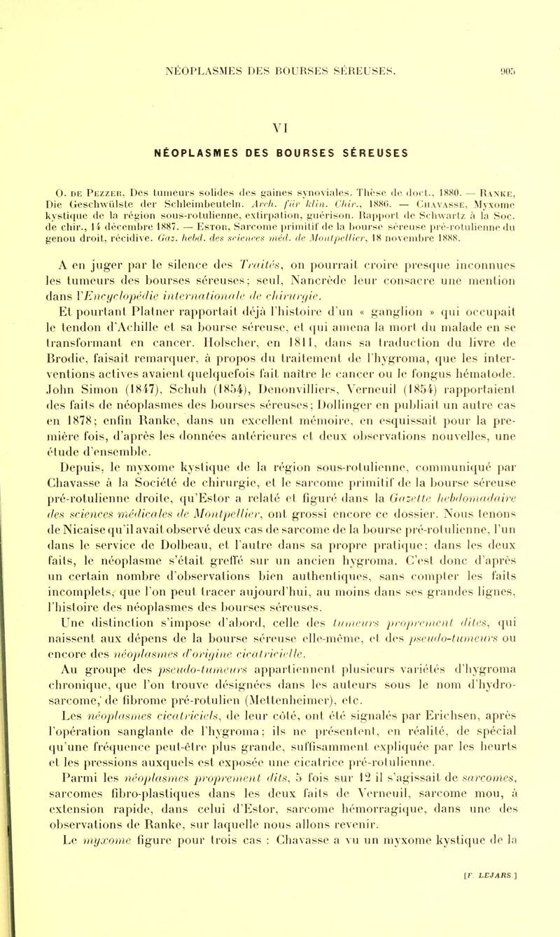 VI NÉOPLASMES DES BOURSES SÉREUSES O. DE Pezzer, Des Uimeurs solides des ijaines synoviales. Thèse de docl., 1880. — Ranke, Die GesclnvLilslc der SehleiinljeiiUîln. An'h. fiiv klin. Cliir., lS8(i. — (Iei.vvasse, Myxome kystique de la rétiion sous-roluliennc, cxUrpation, giiérison. Happoii de Seliwai'tz à la Soc. de chir., i i déceniljre 1887. — Estor, Sarcome priinilif de In hourse séreuse pré-rolulienne du genou droit, récidive. Gaz. hebd. des sricitres inéd. de Mo/itjicllicr, 18 novembre 1888. A en juger par le silence des Truili'S, on pourrait croire presque inconnues les tumeurs des bourses séreuses; seul, Nancrède leur consacre une mention dans VEnrijcJopédie internatlorudi' ilc cliiruryie. Et pourtant Platner rapportait déjà l'histoire d'un « ganglion » qui occupait le tendon d'Achille et sa bourse séreuse, et (jui amena la mort du malade en se Iransformant en cancer. Holscher, en 1811, dans sa traduction du livre de Brodie, faisait remarquer, à propos du traitement de l'hygroma, que les inter- ventions actives avaient quelquefois fait naître le cancer ou le fongus hématode. John Simon (I8i7), Schuh (18ô4), Denonvilliers, \'erneuil (1854) rapportaient des faits de néoplasmes des bourses séreuses; Dollinger en publiait un autre cas en 1878; enfin Ranke, dans un excellent mémoire, en esquissait pour la pre- mière fois, d'après les données antérieures et deux observations nouvelles, une étude d'ensemble. Depuis, le myxome kystique de la région sous-rotulienne, communiqué par Chavasse à la Société de chirurgie, et le sarcome primitif de la bourse séreuse pré-rotulienne droite, qu'Estor a relaté et figuré dans la Gazette. Itebdomadaire (les sciences médicales de Montpellier, ont grossi encore ce dossier. Nous tenons de Nicaise qu'il avait observé deux cas de sarcome de la bourse pré-rotulienne, l'un dans le service de Dolbeau, et l'autre dans sa propre prati(jue; dans les deux faits, le néoplasme s'était grelfé sur un ancien hygroma. C'est donc d'après un certain nombre d'observations bien authentiques, sans compter les faits incomplets, que l'on peut tracer aujourd'hui, au moins dans ses grandes lignes, l'histoire des néoplasmes des bourses séreuses. Une tlistinction s'impose d'abord, celle des limieurs jinijjrcinent dites, qui naissent aux dépens de la bourse séreuse elle-même, et des jisoidd-tuineurs ou encore des néoplasmes d'origine cicatricielle. Au groupe des pseudo-tumeurs appartiennent plusieurs variétés d'hygroma chronique, que l'on trouve désignées dans les auteurs sous le nom d'hydro- sarcome,'de fd^rome pré-rotulien (Metlenheimer), etc. Les néoplasmes cicatriciels, de leur côté, ont été signalés par Erichsen, après l'opération sanglante de l'hygroma; ils ne présentent, en réalité, de spécial qu'une fréquence peut-être plus grande, suffisamment expliquée par les heurts et les pressions auxquels est exposée une cicatrice pré-rotulienne. Parmi les néoplasmes p)roprement dits, 5 fois sur 12 il s'agissait de sarcomes, sarcomes fibro-plastiques dans les deux faits de Verneuil, sarcome mou, à extension rapide, dans celui d'Estor, sarcome hémorragique, dans une des observations de Ranke, sur laquelle nous allons revenir. Le myxome figure pour trois cas : Chavasse a vu un myxome kystique de la