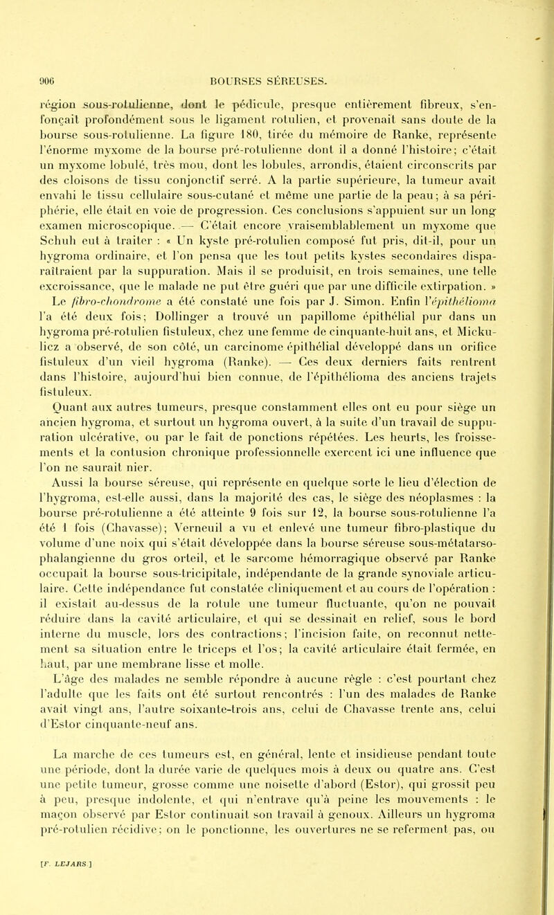 régioû sûus-rotuJienne, dont le pédicule, presque entièrement fibreux, s'en- fonçait profondément sous le ligament rotulien, et provenait sans doute de la bourse sous-rotulienne. La figure 180, tirée du mémoire de Ranke, représente l'énorme myxome de la bourse pré-rotulienne dont il a donné l'histoire; c'était un myxome lobulé, très mou, dont les lobules, arrondis, étaient circonscrits par des cloisons de tissu conjonctif serré. A la partie supérieure, la tumeur avait envahi le tissu cellulaire sous-cutané et même une partie de la peau; à sa péri- phérie, elle était en voie de progression. Ces conclusions s'appuient sur un long examen microscopique. — C'était encore vraisemblablement un myxome que Schuh eut à traiter : « Un kyste pré-rotulien composé fut pris, dit-il, pour un hygroma ordinaire, et l'on pensa que les tout petits kystes secondaires dispa- raîtraient par la suppuration. Mais il se produisit, en trois semaines, une telle excroissance, que le malade ne put être guéri que par une difficile extirpation. » Le fibro-choniirome a été constaté une fois par J. Simon. Enfin Vépithélioma l'a été deux fois; Dollinger a trouvé un papillome épithélial pur dans un hygroma pré-rotulien fistuleux, chez une femme de cinquante-huit ans, et Micku- licz a observé, de son côté, un carcinome épithélial développé dans un orifice fistuleux d'un vieil hygroma (Ranke). — Ces deux derniers faits rentrent dans l'histoire, aujourd'hui bien connue, de l'épithélioma des anciens trajets fistuleux. Quant aux autres tumeurs, presque constamment elles ont eu pour siège un ancien hygroma, et surtout un hygroma ouvert, à la suite d'un travail de suppu- ration ulcérative, ou par le fait de ponctions répétées. Les heurts, les froisse- ments et la contusion chronique professionnelle exercent ici une influence que l'on ne saurait nier. Aussi la bourse séreuse, qui représente en quelque sorte le lieu d'élection de l'hygroma, est-elle aussi, dans la majorité des cas, le siège des néoplasmes : la bourse pré-rotulienne a été atteinte 9 fois sur 12, la bourse sous-rotulienne l'a été 1 fois (Chavasse); Verneuil a vu et enlevé une tumeur fibro-plastique du volume d'une noix qui s'était développée dans la bourse séreuse sous-mélatarso- phalangienne du gros orteil, et le sarcome hémorragique observé par Ranke occupait la boiu'se sous-tricipitale, indépendante de la grande synoviale articu- laire. Cette indépendance fut constatée cliniquemcnt et au cours de l'opération : il existait au-dessus de la rotule une tumeur fluctuante, qu'on ne pouvait réduire dans la cavité articulaire, et qui se dessinait en relief, sous le bord interne du muscle, lors des contractions ; l'incision faite, on reconnut nette- ment sa situation entre le triceps et l'os; la cavité articulaire était fermée, en haut, par une membrane lisse et molle. L'âge des malades ne semble répondre à aucune règle : c'est pourtant chez l'adulte que les faits ont été surtout rencontrés : l'un des malades de Ranke avait vingt ans, l'autre soixante-trois ans, celui de Chavasse trente ans, celui d'Estor cinquante-neuf ans. La marche de ces tumeurs est, en général, lente et insidieuse pendant toute une période, dont la durée varie de quelques mois à deux ou quatre ans. C'est une petite tumeur, grosse comme une noisette d'abord (Estor), qui grossit peu à peu, presque indolente, et qui n'entrave qu'à peine les mouvements : le maçon observé par Estor continuait son travail à genoux. Ailleurs un hygroma pré-rotulien récidive ; on le ponctionne, les ouvertures ne se referment pas, ou