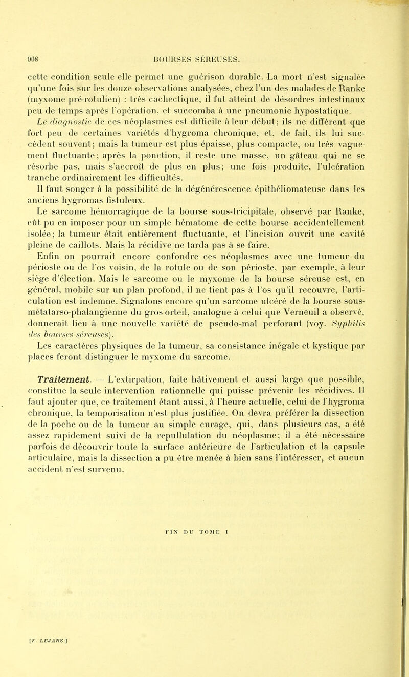 cette condition seule elle permet une guérison durable. La mort n'est signalée qu'une fois sur les douze observations analysées, chez l'un des malades de Ranke (myxome pré-rotulien) : très cachectique, il fut atteint de désordres intestinaux peu de temps après l'opération, et succomba à une pneumonie hypostatique. Le diagnostic de ces néoplasmes est difficile à leur début; ils ne diffèrent que fort peu de certaines variétés d'hygroma chronique, et, de fait, ils lui suc- cèdent souvent; mais la tumeur est plus épaisse, plus compacte, ou très vague- ment fluctuante ; après la ponction, il reste une masse, un gâteau qui ne se résorbe pas, mais s'accroît de plus en plus; une fois produite, l'ulcération tranche ordinairement les difficultés. Il faut songer à la possibilité de la dégénérescence épithéliomateuse dans les anciens hygromas fistuleux. Le sarcome hémorragique de la bourse sous-tricipitale, observé par Ranke, eût pu en imposer pour un simple hématome de cette bourse accidentellement isolée; la tumeur était entièrement fluctuante, et l'incision ouvrit une cavité pleine de caillots. IMais la récidive ne tarda pas à se faire. Enfin on pourrait encore confondre ces néoplasmes avec une tumeur du périoste ou de l'os voisin, de la rotule ou de son périoste, par exemple, à leur siège d'élection. Mais le sarcome ou le myxome de la bourse séreuse est, en général, mobile sur un plan profond, il ne tient pas à l'os qu'il recouvre, l'arti- culation est indemne. Signalons encore qu'un sarcome ulcéré de la bourse sous- métatarso-phalangienne du gros orteil, analogue à celui que Verneuil a observé, donnerait lieu à une nouvelle variété de pseudo-mal perforant (voy. Syphilis des bourses séreuses). Les caractères physiques de la tumeur, sa consistance inégale et kystique par places feront distinguer le myxome du sarcome. Traitement. — L'extirpation, faite hâtivement et aussi large que possible, constitue la seule intervention rationnelle qui puisse prévenir les récidives. Il faut ajouter que, ce traitement étant aussi, à l'heure actuelle, celui de l'hygroma chronique, la temporisation n'est plus justifiée. On devra préférer la dissection de la poche ou de la tumeur au simple curage, qui, dans plusieurs cas, a été assez rapidement suivi de la repullulation du néoplasme; il a été nécessaire parfois de découvrir toute la surface antérieure de l'articulation et la capsule articulaire, mais la dissection a pu être menée à bien sans l'intéresser, et aucun accident n'est survenu. FIN DU TOME I