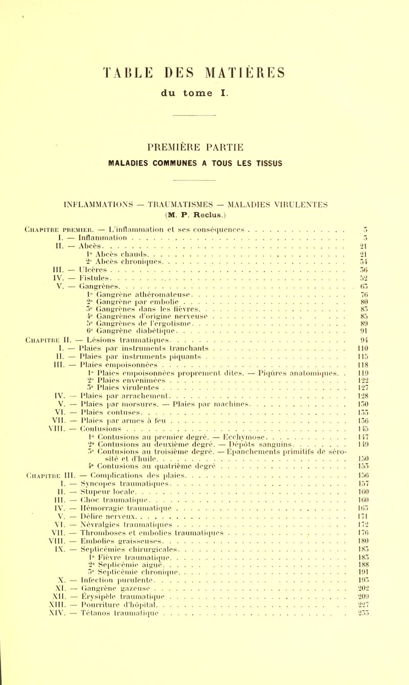 TABLE DES MATIÈRES du tome I. PREMIÈRE PARTIE MALADIES COMMUNES A TOUS LES TISSUS INFLAMMATIONS — TRAUMATISMES — MALADIES VIRULENTES (M. P. Reclus.) Chapitre phkmikk. — L'innaminalion cl ses conséqucncos 3 I. — Inllamiiuilidn 5 II. — Abcès 21 1° Abccs chauils 21 2'^^ Abccs chroniques 34 III. — Ulcères 56 IV. — Fistules 52 V. — Gangrènes 63 1° Gangrène alhéronialeuse 76 2° Gangrène par enilxjlie 80 3° Gangrènes dans les lièvres 83 i Gangrènes «l'origine nerveuse 85 5° Gangrènes de l'ergoUsme 89 6 Gangrène diabétique 91 Chapitre II. — Lésions Iraunialiques 94 I. — Plaies par instrunienis tranchants 110 II. — Plaies par instrunienis |)iquants 115 III. — Plaies enii)oisonnées 118 1 Plaies eini)oisonnées propreinenl dites. — Piqûres anatomiques. . 119 2 Plaies envenimées 122 5° Plaies virulentes 127 IV. — Plaies par ai-i'acheinent 128 V. — Plaies par morsures. — Plaies par machines 130 VI. — Plaies contuses 1.33 VII. — Plaies par armes à l'eu 136 \T1I. — Contusions 145 1° Contusions au |iremier degré. — Ecchymose 147 2° Contusions au deuxième degré. — Dépôts sanguins 149 3° Contusions au troisième degré. — Epanchemcnls primitifs de séro- sité et d'huile 150 i Contusions au quatrième degré 153 Chapitre 111. — Comiilications des i)Iaies 156 I. — Syn<<ipes Iraumatiques 157 II. — Stupeur locale 160 III. — Choc traumatique 160 IV. — Hémorragie ti'aumatique 105 V. — Délire nerveu.x 171 VI. — Névralgies Iraumatiques 172 VII. — Thromboses et embolies traumati(jues 176 VIII. — Emijolies graisseuses 180 I.\. — Septicémies chirurgicales 183 1° Fièvre traumatique 183 2» Septicémie aiguè 188 5 Sepli< éinie chroniiiue 191 X. — Inl'eclioii imruieiite 195 XI. — (langrène gazeuse 202 XII. — Erysipèle trauniati(|ue 209 XIII. — Pourriture d'hopilal 227 XIV. — Tétanos traumatique 255