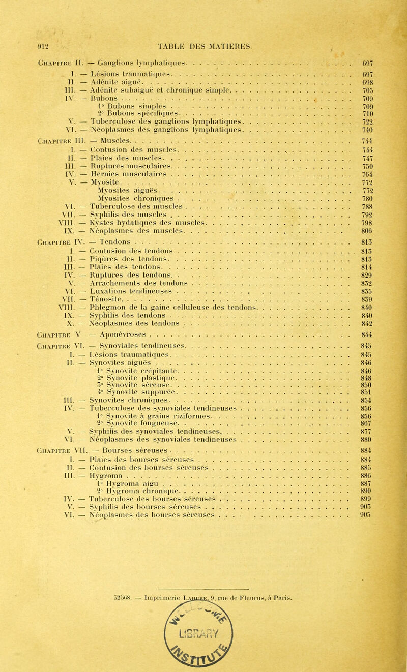 Chapitre II. — Ganglions lymplialiquos 697 I. — Lésions Iraumaliqups 697 II. — Adénite aiguë 098 111. — Adénite subaiguë et chronique sim[)le 705 l\. — Bubons 709 1» Bubons simi)les 709 2° Bubons spécifiques 710 — Tuberculose des ganglions lymphatiques 722 \l. — Néoplasmes des ganglions lymphatiques 740 Chapitre 111. — Muscles 744 I. — Contusion des muscles , ., 744 II. — Plaies des muscles. 747 III. — Ruptures musculaires. 750 IV. — Hernies musculaires 764 V. — Myosite 772 Myosites aiguës 772 Myosiles chroniques 780 VL — Tuberculose des muscles 788 VII. — Syphilis des muscles 792 VIII. — Kystes hydatiques des muscles 798 IX. — Néoplasmes des muscles 800 Chapitre IV. — Tendons 813 I. — Contusion des tendons 813 II. ~ Piqûres des tendons 813 III. — Plaies des tendons 814 IV. — Ruptures des tendons 829 V. — Arrachements des tendons 852 VI. — Luxations tendineuses 855 VII. — Tônosile 839 VIII. — Phlegmon de la gaine celluleuse des tendons 840 IX. — Syphilis des tendons . . 840 X. — Néoplasmes des tendons 842 Chapitre V — Aponévroses 844 Chapitre VI. — Synoviales tendineuses 845 I. — Lésions traumatiques 845 II. — Synovites aiguës 846 1° Synovite crépitante 840 i Synovite plastique 848 3> Synovite séreuse 850 4° Synovite sujjpurée 851 III. — Synovites chroniques 854 IV. — Tuberculose des synoviales tendineuses 856 1° Synovite à grains riziformes 856 2° Synovite fongueuse 867 V. — Syphilis des synoviales tendineuses, 877 VI. — Néoplasmes des synoviales tendineuses 880 Chapitre VII. — Bourses séreuses 88i I. — Plaies des bourses séreuses 884 II. — Contusion des bourses séreuses 885 III. — Ilygroma , 880 1° Hygroma aigu 887 2° Hygroma chi'onique 890 IV. — Tuberculose des bourses séreuses 899 V. — Syphilis des bourses séreuses . -, 903 VI. — Néoplasmes des bourses séreuses 905