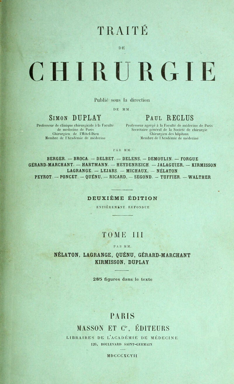 TRAITÉ DE CHIRURGIE Publié sous la direction DE MM. Simon DUPLAY Paul RECLUS Professeur de clinique chirurgicale à la Faculté Professeur agrégé à la Faculté de médecine de Paris de médecine de Paris Secrétaire général de la Société de chirurgie Chirurgien de l'Hôtel-Dieu Chirurgien des hôpitaux Membre de l'Académie de médecine Membre de l'Académie de médecine PAR MM. BERGER. — BROCA. — DELBET. — DELENS. - DEMOULIN. — FORGUE GÉRARD-MARCHANT. — HARTMANN. — HEYDENREICH. — JALAGUIER. — KIRMISSON LAGRANGE. — LEJARS. — MICHAUX. — NËLATON PEYROT. — PONCET. — QUËNU. — RICARD. — SEGOND. - TUFFIER. — WALTHER DEUXIÈME ÉDITION ENTIÈREMENT REFONDUE TOME III P A II MM. NÉLATON, LAGRANGE, QUÉNU, GÉRARD-MARCHANT KIRMISSON, DUPLAY 285 figures dans le texte PARIS MASSON ET Cie, ÉDITEURS LIBRAIRES DE L'ACADÉMIE DE MÉDECINE 120, BOULEVARD SAINT-GERMAIN MDCCCXCVH