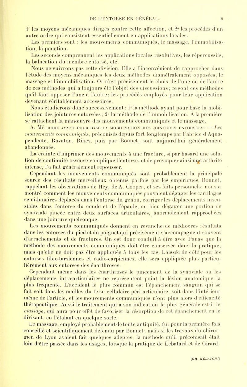 1° les moyens mécaniques dirigés contre cette affection, et 2° les procédés d'un autre ordre qui consistent essentiellement en applications locales. Les premiers sont : les mouvements communiqués, le massage, l'immobilisa- tion, la ponction. Les seconds comprennent les applications locales résolutives, les répercussifs, la balnéation du membre entorsé, etc. Nous ne suivrons pas celle division. Elle a l'inconvénient de rapprocher dans l'étude des moyens mécaniques les deux méthodes diamétralement opposées, le massage et l'immobilisation. Or c'est précisément le choix de l'une ou de l'autre de ces méthodes qui a toujours été l'objet des discussions; ce sont ces méthodes qu'il faut opposer l'une à l'autre; les procédés employés pour leur application devenant véritablement accessoires. Nous étudierons donc successivement : lla méthode ayant pour base la mobi- lisation des jointures entorsées; 2° la méthode de l'immobilisation. A la première se rattachent la manœuvre des mouvements communiqués et le massage. A. Méthode avant pour base la mobilisation des jointures entorsées. — Les mouvements communiqués, préconisés depuis fort longtemps par Fabrice d'Aqua- pendente, Ravalon, Ribes, puis par Bonnet, sont aujourd'hui généralement abandonnés. La crainte d'imprimer des mouvements à une fracture, si par hasard une solu- tion de continuité osseuse complique l'entorse, et de provoquer ainsi ui^e arthrite intense, l'a fait généralement repousser. Cependant les mouvements communiqués sont probablement la principale source des résultats merveilleux obtenus parfois par les empiriques. Bonnet, rappelant les observations de Hey, de A. Cooper, et ses faits personnels, nous a montré comment les mouvements communiqués pouvaient dégager les cartilages semi-lunaires déplacés dans l'entorse du genou, corriger les déplacements insen- sibles dans l'entorse du coude et de l'épaule, ou bien dégager une portion de synoviale pincée entre deux surfaces articulaires, anormalement rapprochées dans une jointure quelconque. Les mouvements communiqués donnent en revanche de médiocres résultats dans les entorses du pied et du poignet qui précisément s'accompagnent souvent d'arrachements et de fractures. On est donc conduit à dire avec Panas que la méthode des mouvements communiqués doit être conservée dans la pratique, mais qu'elle ne doit pas être appliquée à tous les cas. Laissée de côté pour les entorses tibio-tarsiennes et radio-carpiennes, elle sera appliquée plus particu- lièrement aux entorses des énarthroses. Cependant même dans les énarthroses le pincement de la synoviale ou les déplacements intra-articulaires ne représentent point la lésion anatomique la plus fréquente. L'accident le plus commun est l'épanchement sanguin qui se fait soit dans les mailles du tissu cellulaire péri-articulaire, soif dans l'intérieur môme de l'article, et les mouvements communiqués n'ont plus alors d'efficacité thérapeutique. Aussi le traitement qui a son indication la plus générale est-il le massage, qui aura pour effet de favoriser la résorption de cet épanchement en le divisant, en l'étalant en quelque sorte. Le massage, employé probablement de toute ant iquité, fut pour la première fois conseillé et scientifiquement défendu par Bonnet; mais si les travaux du chirur- gien de Lyon avaient fait quelques adeptes, la méthode qu'il préconisait était loin d'être passée dans les usages, lorsque la pratique de Lebatard et de Girard,