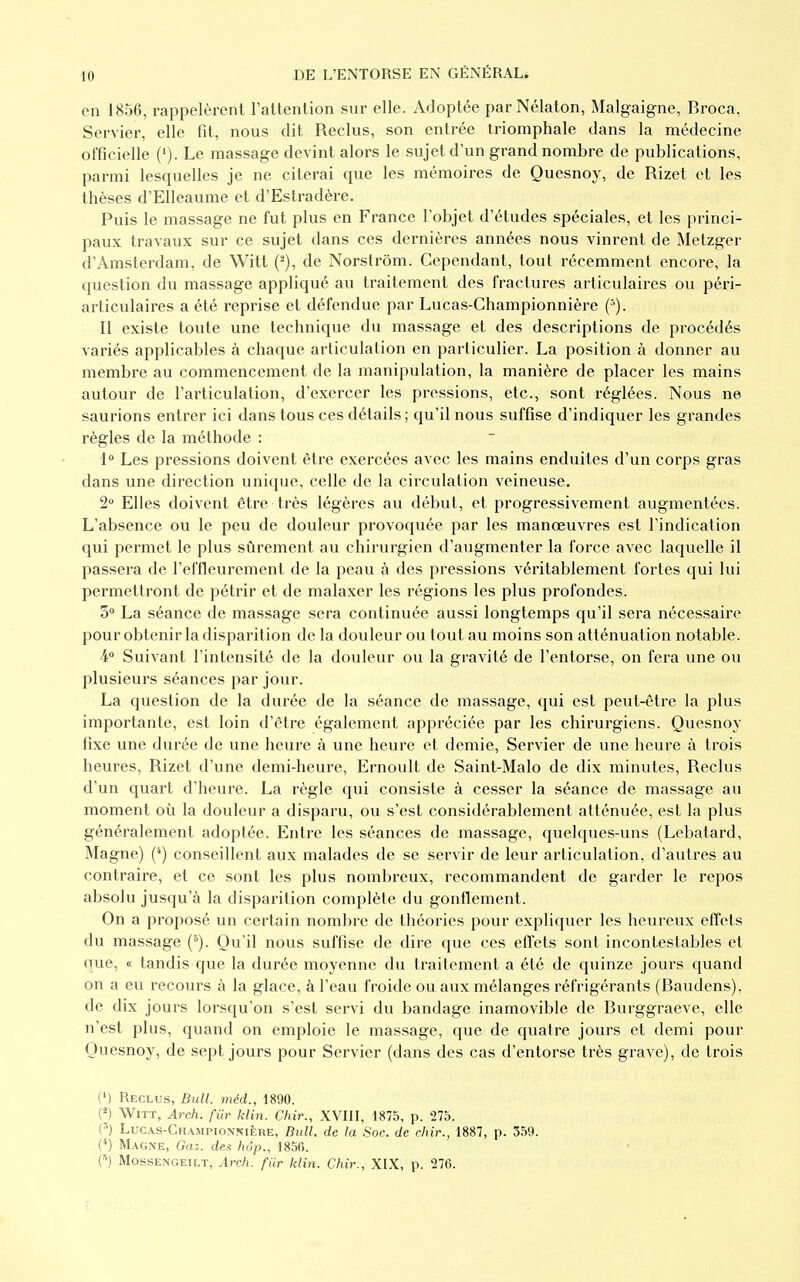 III en 1856, rappelèrent l'attention sur elle. Adoptée par Nélaton, Malgaigne, Broca, Servier, elle fit, nous dit Reclus, son entrée triomphale dans la médecine officielle ('). Le massage devint alors le sujet d'un grand nombre de publications, parmi lesquelles je ne citerai que les mémoires de Quesnoy, de Rizet et les thèses d'Elleaume et d'Estradère. Puis le massage ne fut plus en France l'objet d'études spéciales, et les princi- paux travaux sur ce sujet dans ces dernières années nous vinrent de Metzger d'Amsterdam, de Witt (2), de Norstrôm. Cependant, tout récemment encore, la question du massage appliqué au traitement des fractures articulaires ou péri- articulaires a été reprise et défendue par Lucas-Championnière (••). Il existe toute une technique du massage et des descriptions de procédés variés applicables à chaque articulation en particulier. La position à donner au membre au commencement de la manipulation, la manière de placer les mains autour de l'articulation, d'exercer les pressions, etc., sont réglées. Nous ne saurions entrer ici dans tous ces détails; qu'il nous suffise d'indiquer les grandes règles de la méthode : 1° Les pressions doivent être exercées avec les mains enduites d'un corps gras dans une direction unique, celle de la circulation veineuse. 2° Elles doivent être très légères au début, et progressivement augmentées. L'absence ou le peu de douleur provoquée par les manœuvres est l'indication qui permet le plus sûrement au chirurgien d'augmenter la force avec laquelle il passera de l'effleurement de la peau à des pressions véritablement fortes qui lui permettront de pétrir et de malaxer les régions les plus profondes. 3° La séance de massage sera continuée aussi longtemps qu'il sera nécessaire pour obtenir la disparition de la douleur ou tout au moins son atténuation notable. 4° Suivant l'intensité de la douleur ou la gravité de l'entorse, on fera une ou plusieurs séances par jour. La question de la durée de la séance de massage, qui est peut-être la plus importante, est loin d'être également appréciée par les chirurgiens. Quesnoy fixe une durée de une heure à une heure et demie, Servier de une heure à trois heures, Rizet d'une demi-heure, Ernoult de Saint-Malo de dix minutes, Reclus d'un quart d'heure. La règle qui consiste à cesser la séance de massage au moment où la douleur a disparu, ou s'est considérablement atténuée, est la plus généralement adoptée. Entre les séances de massage, quelques-uns (Lebatard, Magne) (*) conseillent aux malades de se servir de leur articulation, d'autres au contraire, et ce sont les plus nombreux, recommandent de garder le repos absolu jusqu'à la disparition complète du gonflement. On a proposé un certain nombre de théories pour expliquer les heureux effets du massage (s). Qu'il nous suffise de dire que ces effets sont incontestables et nue, « tandis que la durée moyenne du traitement a été de quinze jours quand on a eu recours à la glace, à l'eau froide ou aux mélanges réfrigérants (Baudens), de dix jours lorsqu'on s'est servi du bandage inamovible de Burggraeve, elle n'est plus, quand on emploie le massage, que de quatre jours et demi pour Quesnoy, de sept jours pour Servier (dans des cas d'entorse très grave), de trois (') Reclus, Bull, méd., 1890. («) Witt, Arch. fur klin. Chir., XVIII, 1875, p. 275. (3) Lucas-Championnière, Bull, de la Soc. de chir., 1887, p. 359. (4) Magne, Gaz. des hôp., 1856. (5) Mossengeilt, Arch. fur klin. Chir., XIX, p. 276.