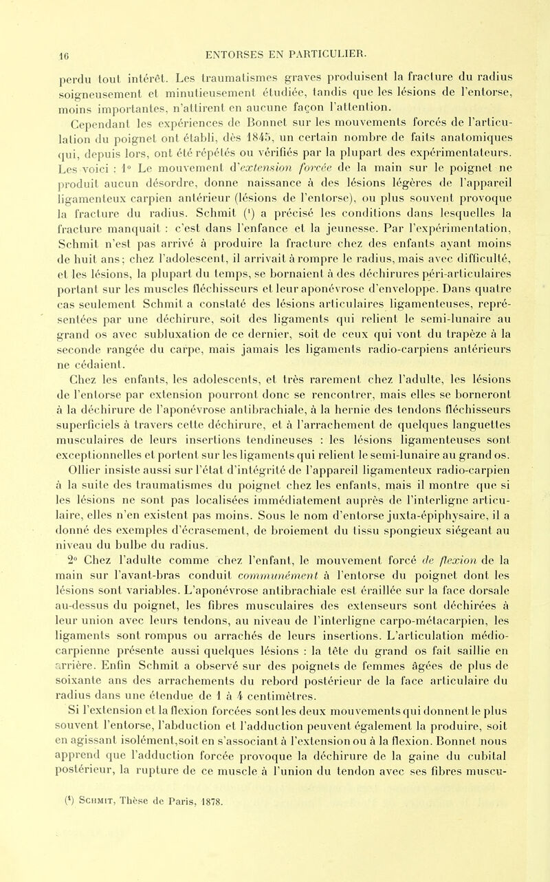 perdu tout intérêt. Les traumatismes graves produisent la fracture du radius soigneusement et minutieusement étudiée, tandis que les lésions de l'entorse, moins importantes, n'attirent en aucune façon l'attention. Cependant les expériences de Bonnet sur les mouvements forcés de l'articu- lation du poignet ont établi, dès 1845, un certain nombre de faits anatomiques qui, depuis lors, ont été répétés ou vérifiés par la plupart des expérimentateurs. Les voici : 1° Le mouvement d'extension forcée de la main sur le poignet ne produit aucun désordre, donne naissance à des lésions légères de l'appareil ligamenteux carpien antérieur (lésions de l'entorse), ou plus souvent provoque la fracture du radius. Schmit (') a précisé les conditions dans lesquelles la fracture manquait : c'est dans l'enfance et la jeunesse. Par l'expérimentation, Schmit n'est pas arrivé à produire la fracture chez des enfants ayant moins de huit ans ; chez l'adolescent, il arrivait à rompre le radius, mais avec difficulté, et les lésions, la plupart du temps, se bornaient à des déchirures péri-articulaires portant sur les muscles fléchisseurs et leur aponévrose d'enveloppe. Dans quatre cas seulement Schmit a constaté des lésions articulaires ligamenteuses, repré- sentées par une déchirure, soit des ligaments qui relient le semi-lunaire au grand os avec subluxation de ce dernier, soit de ceux qui vont du trapèze à la seconde rangée du carpe, mais jamais les ligaments radio-carpiens antérieurs ne cédaient. Chez les enfants, les adolescents, et très rarement chez l'adulte, les lésions de l'entorse par extension pourront donc se rencontrer, mais elles se borneront à la déchirure de l'aponévrose antibrachiale, à la hernie des tendons fléchisseurs superficiels à travers cette déchirure, et à l'arrachement de quelques languettes musculaires de leurs insertions tendineuses : les lésions ligamenteuses sont exceptionnelles et portent sur les ligaments qui relient le semi-lunaire au grand os. Ollier insiste aussi sur l'état d'intégrité de l'appareil ligamenteux radio-carpien à la suite des traumatismes du poignet chez les enfants, mais il montre que si les lésions ne sont pas localisées immédiatement auprès de l'interligne articu- laire, elles n'en existent pas moins. Sous le nom d'entorse juxta-épiphysaire, il a donné des exemples d'écrasement, de broiement du tissu spongieux siégeant au niveau du bulbe du radius. 2° Chez l'adulte comme chez l'enfant, le mouvement forcé de flexion de la main sur l'avant-bras conduit communément à l'entorse du poignet dont les lésions sont variables. L'aponévrose antibrachiale est éraillée sur la face dorsale au-dessus du poignet, les fibres musculaires des extenseurs sont déchirées à leur union avec leurs tendons, au niveau de l'interligne carpo-métacarpien, les ligaments sont rompus ou arrachés de leurs insertions. L'articulation médio- carpienne présente aussi quelques lésions : la tête du grand os fait saillie en arrière. Enfin Schmit a observé sur des poignets de femmes âgées de plus de soixante ans des arrachements du rebord postérieur de la face articulaire du radius dans une étendue de 1 à 4 centimètres. Si l'extension et la flexion forcées sont les deux mouvements qui donnent le plus souvent l'entorse, l'abduction et l'adduction peuvent également la produire, soit en agissant isolément,soit en s'associant à l'extension ou à la flexion. Bonnet nous apprend que l'adduction forcée provoque la déchirure de la gaine du cubital postérieur, la rupture de ce muscle à l'union du tendon avec ses fibres muscu-