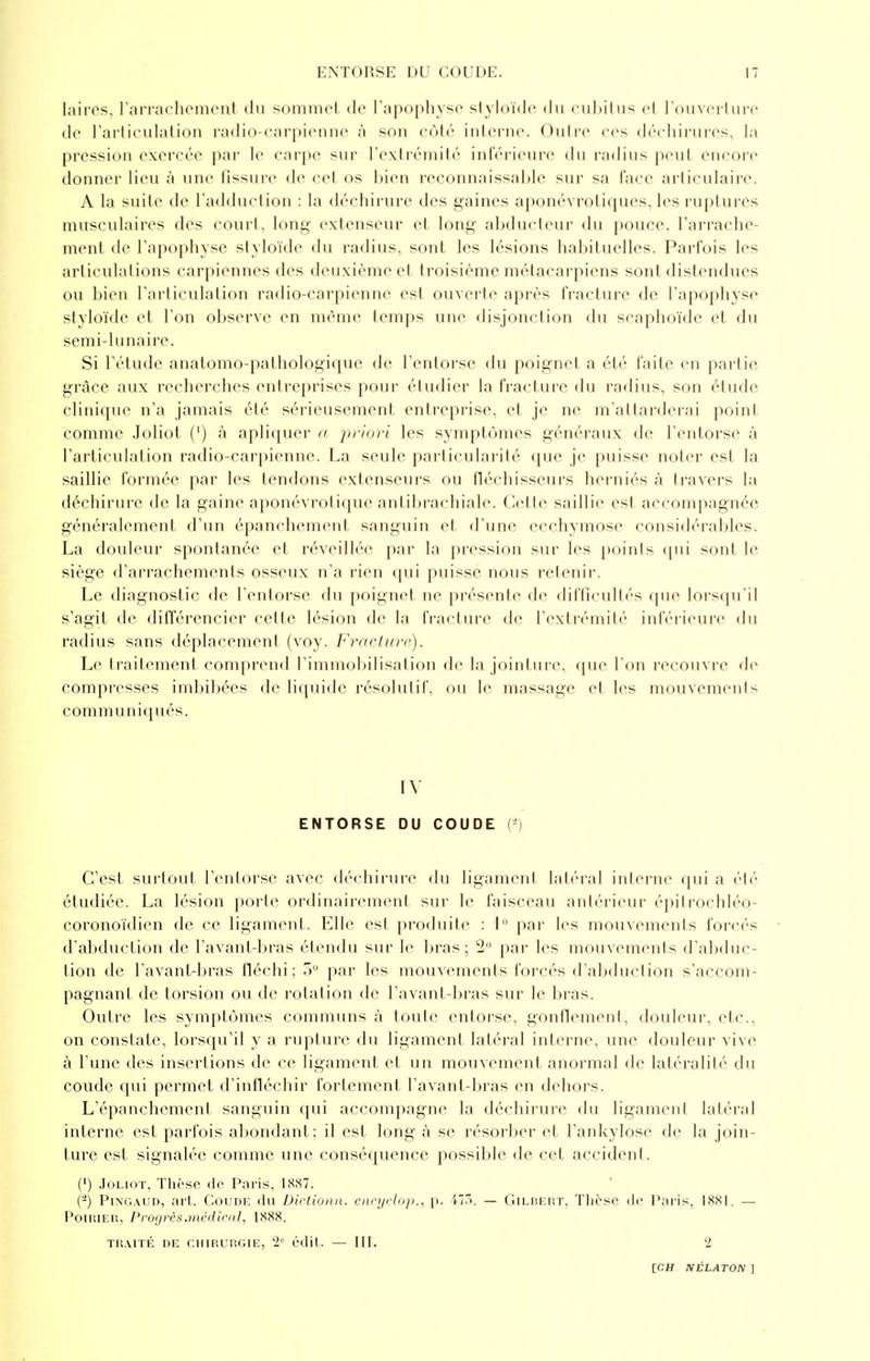 laires, l'arrachement du sommet de l'apophyse styloïde du cubitus et l'ouverture de l'articulation radio-carpienne à son côté interne. Outre ces déchirures, la pression exercée par le carpe sur l'extrémité inférieure du radius peut encore donner lieu à une fissure de cet os bien reconnaissable sur sa lace articulaire. A la suite de l'adduction : la déchirure des gaines aponévrotiques, les ruptures musculaires des court, long extenseur et long abducteur du pouce, l'arrache- ment de l'apophyse styloïde du radius, sont les lésions habituelles. Parfois les articulations carpiennes des deuxième et troisième métacarpiens sont distendues ou bien l'articulation radio-carpienne est ouverte après fracture de l'apophyse styloïde et l'on observe en même temps une disjonction du scaphoïde et du semi-lunaire. Si l'étude anatomo-pathologique de l'entorse du poignet a été faite en partie grâce aux recherches entreprises pour étudier la fracture du radius, son étude clinique n'a jamais été sérieusement entreprise, et je ne m'attarderai point comme Joliot (') à apliquer a priori les symptômes généraux de l'entorse à l'articulation radio-carpienne. La seule particularité que je puisse noter est la saillie formée par les tendons extenseurs ou fléchisseurs herniés à travers la déchirure de la gaine aponévrotique antibrachiale. Cette saillie est accompagnée généralement d'un épanchement sanguin et d'une ecchymose considérables. La douleur spontanée et réveillée par la pression sur les points qui sont le siège d'arrachements osseux n'a rien qui puisse nous retenir. Le diagnostic de l'entorse du poignet ne présente de difficultés que lorsqu'il s'agit de différencier cette lésion de la fracture de l'extrémité inférieure du radius sans déplacement (voy. Fracture). Le traitement comprend l'immobilisation de la jointure, que l'on recouvre de compresses imbibées de liquide résolutif, ou le massage et les mouvements communiqués. IV ENTORSE DU COUDE (*) C'est surtout l'entorse avec déchirure du ligament latéral interne qui a été étudiée. La lésion porte ordinairement sur le faisceau antérieur épitrochléo- coronoïdien de ce ligament. Elle est produite : lr' par les mouvements forcés d'abduction de l'avant-bras étendu sur le bras ; 2° par les mouvements d'abduc- tion de l'avant-bras fléchi ; 5° par les mouvements forcés d'abduction s'accom- pagnant de torsion ou de rotation de l'avant-bras sur le bras. Outre les symptômes communs à toute entorse, gonflement, douleur, etc., on constate, lorsqu'il y a rupture du ligament latéral interne, une douleur vive à l'une des insertions de ce ligament et un mouvement, anormal de latéralité du coude qui permet d'infléchir fortement l'avant-bras en dehors. L'épanchement sanguin qui accompagne la déchirure du ligament latéral interne est parfois abondant; il est long à se résorber et l'ankylose de la join- ture est signalée comme une conséquence possible de cet accident. (') Joliot, Thèse de Paris, 1887. (-) Pingaud, art. Coude du Dictionn. encyclop., p. i. — Gilbert, Thèse de Paris, 18S1. — Poirier, Progrès.médical, 1SSX. TRAITÉ DE CHIRURGIE, '2e édit. — III. 2