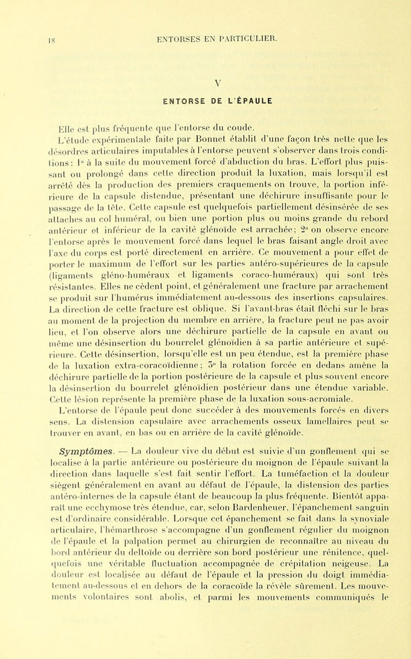 V ENTORSE DE L'ÉPAULE Elle est plus fréquente que l'entorse du coude. L'étude expérimentale faite par Bonnet établit d'une façon très nette que les désordres articulaires imputables à l'entorse peuvent s'observer dans trois condi- tions : 1° à la suite du mouvement forcé d'abduction du bras. L'effort plus puis- sant ou prolongé dans cette direction produit la luxation, mais lorsqu'il est arrêté dès la production des premiers craquements on trouve, la portion infé- rieure de la capsule distendue, présentant une déchirure insuffisante pour le passage de la tête. Cette capsule est quelquefois partiellement désinsérée de ses attaches au col numéral, ou bien une portion plus ou moins grande du rebord antérieur et inférieur de la cavité gléno'ïde est arrachée; 2° on observe encore l'entorse après le mouvement forcé dans lequel le bras faisant angle droit avec l'axe du corps est porté directement en arrière. Ce mouvement a pour effet de porter le maximum de l'effort sur les parties antéro-supérieures de la capsule (ligaments gléno-huméraux et ligaments coraco-huméraux) qui sont très résistantes. Elles ne cèdent point, et généralement une fracture par arrachement se produit sur l'humérus immédiatement au-dessous des insertions capsulaires. La direction de cette fracture est oblique. Si l'avant-bras était fléchi sur le bras au moment de la projection du membre en arrière, la fracture peut ne pas avoir lieu, et l'on observe alors une déchirure partielle de la capsule en avant ou même une désinsertion du bourrelet glénoïdien à sa partie antérieure et supé- rieure. Cette désinsertion, lorsqu'elle est un peu étendue, est la première phase de la luxation extra-coracoïdienne ; 5° la rotation forcée en dedans amène la déchirure partielle de la portion postérieure de la capsule et plus souvent encore la désinsertion du bourrelet glénoïdien postérieur dans une étendue variable. Cette lésion représente la première phase de la luxation sous-acromiale. L'entorse de l'épaule peut donc succéder à des mouvements forcés en divers sens. La distension capsulaire avec arrachements osseux lamellaires peut se trouver en avant, en bas ou en arrière de la cavité glénoïde. Symptômes. — La douleur vive du début est suivie d'un gonflement qui se localise à la partie antérieure ou postérieure du moignon de l'épaule suivant la direction dans laquelle s'est fait sentir l'effort. La tuméfaction et la douleur siègent généralement en avant au défaut de l'épaule, la distension des parties antéro-internes de la capsule étant de beaucoup la plus fréquente. Bientôt appa- raît une ecchymose très étendue, car, selon Bardenheuer, l'épanchement sanguin est d'ordinaire considérable. Lorsque cet épanchement se fait dans la synoviale articulaire, l'hémarthrose s'accompagne d'un gonflement régulier du moignon de l'épaule et la palpation permet au chirurgien de reconnaître au niveau du bord antérieur du deltoïde ou derrière son bord postérieur une rénitence, quel- quefois une véritable fluctuation accompagnée de crépitation neigeuse. La douleur est localisée au défaut de l'épaule et la pression du doigt immédia- tement au-dessous et en dehors de la coracoïde la révèle sûrement. Les mouve- ments volontaires sont abolis, et parmi les mouvements communiqués le