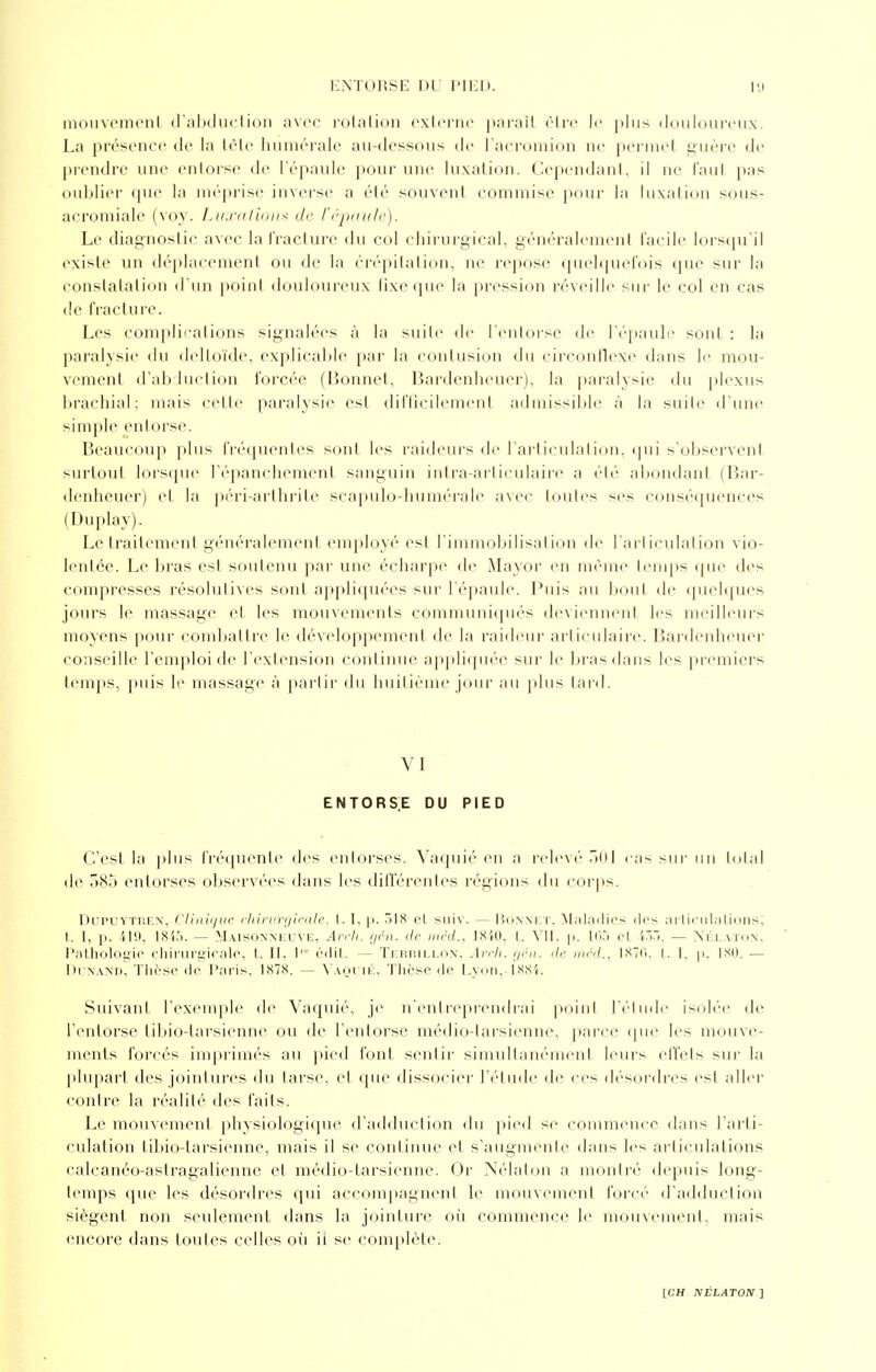 ENTORSE DU PIED. LU mouvement d'abduction avec rotation externe parait être le plus douloureux. La présence de la tête humorale au-dessous de l'acromion ne permel guère de prendre une entorse de l'épaule pour une luxation. Cependant, il ne faut pas oublier que la méprise inverse a été souvent commise pour la luxation sous- acromiale (voy. Luxations de l'épaule). Le diagnostic avec la fracture du col chirurgical, généralement facile lorsqu'il existe un déplacement ou de la crépitation, ne repose quelquefois que sur la constatation d'un point douloureux fixe (pie la pression réveille sur le col en cas de fracture. Les complications signalées à la suite de l'entorse de l'épaule sont : la paralysie du deltoïde, explicable par la contusion du circonflexe dans le mou- vement d'abduction forcée (Bonnet, Bardenheuer), la paralysie du plexus brachial; mais celle paralysie est difficilement admissible à la suite d'une simple entorse. Beaucoup plus fréquentes sont les raideurs de l'articulation, qui s'observent surtout lorsque l'épanehement sanguin intra-articulaire a été abondant (Bar- denheuer) et la péri-arthrite scapulo-humérale avec toutes ses conséquences (Duplay). Lëtraitement généralement employé est l'immobilisation de l'articulation vio- lentée. Le bras est soutenu par une écharpe de Mayor en même temps que des compresses résolutives sont appliquées sur l'épaule. Buis an bout de quelques jours le massage et les mouvements communiqués deviennent les meilleurs moyens pour combattre le développement de la raideur articulaire. Bardenheuer conseille l'emploi de l'extension continue appliquée sur le bras dans les premiers temps, puis le massage à partir du huitième jour au plus lard. VI ENTORSE DU PIED C'est la plus fréquente des entorses. Vaquié en a relevé 501 cas sur un total de 585 entorses observées dans les différentes régions du corps. Dupoytren, Clinique chirurgicale, l. I. p. 318 et suiv. — Honni t, Maladies des articulations; t. [, p. 419, 1845. — Maisonneuve, Arch. gén. de mcd., 1840, t. VII. p. 165 cl 433. — Nélaton, Pathologie chirurgicale, t. II. l™ édit. — Terrillon, Arch. gén. de méd., 1S7<•. L I. p. 180. — DunandÎ Thèse de Paris, 1878. — Vaquié, Thèse de Lyon. 1885. Suivant l'exemple de Vaquié, je n'entreprendrai point l'élude isolée de l'entorse tibio-tarsienne ou de l'entorse médio-tarsienne, parce que les mouve- ments forcés imprimés au pied font sentir simultanément leurs effets sur la plupart des jointures du tarse, cl que dissocier l'étude de ces désordres est aller contre la réalité des faits. Le mouvement physiologique d'adduction du pied se commence dans l'arti- culation tibio-tarsienne, mais il se continue et s'augmente dans les articulations ealcanéo-aslragalicnne et médio-tarsienne. Or Nélaton a montré depuis long- temps que les désordres qui accompagnent le mouvement forci'' d'adduction siègent non seulement dans la jointure où commence le mouvement, mais encore dans toutes celles où ii se complète.