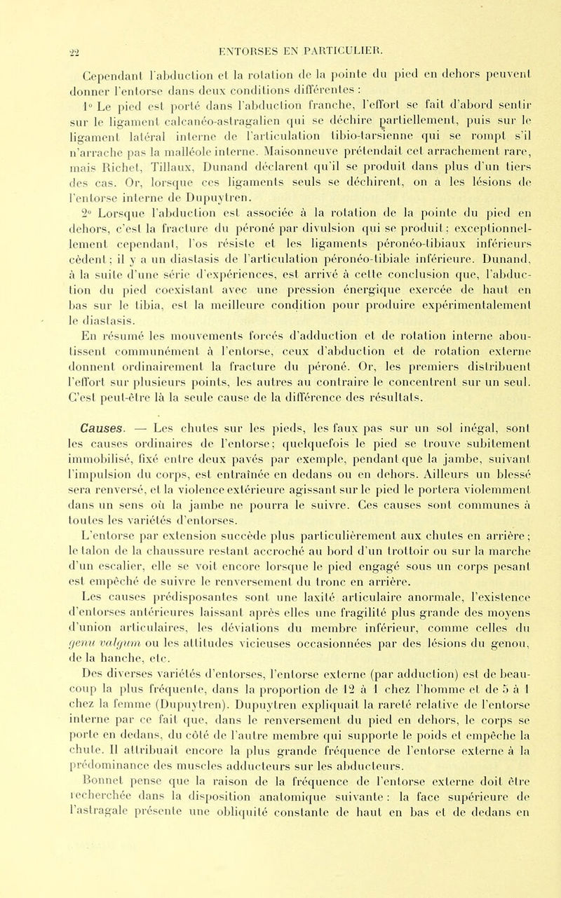 Cependant l'abduction et la rotation de la pointe du pied en dehors peuvent donner l'entorse dans deux conditions différentes : 1° Le pied est porté dans l'abduction franche, l'effort se fait d'abord sentir sur le ligament calcanéo-astragalien qui se déchire partiellement, puis sur le ligament latéral interne de l'articulation tibio-tarsienne qui se rompt s'il n'arrache pas la malléole interne. Maisonneuve prétendait cet arrachement rare, mais Richet, Tillaux, Dunand déclarent qu'il se produit dans plus d'un tiers des cas. Or, lorsque ces ligaments seuls se déchirent, on a les lésions de l'entorse interne de Dupuytren. 2° Lorsque l'abduction est associée à la rotation de la pointe du pied en dehors, c'est la fracture du péroné par divulsion qui se produit; exceptionnel- lement cependant, l'os résiste et les ligaments péronéo-tibiaux inférieurs cèdent; il y a un diastasis de l'articulation péronéo-tibiale inférieure. Dunand, à la suite d'une série d'expériences, est arrivé à cette conclusion que, l'abduc- tion du pied coexistant avec une pression énergique exercée de haut en bas sur le tibia, est la meilleure condition pour produire expérimentalement le diastasis. En résumé les mouvements forcés d'adduction et de rotation interne abou- tissent communément à l'entorse, ceux d'abduction et de rotation externe donnent ordinairement la fracture du péroné. Or, les premiers distribuent l'effort sur plusieurs points, les autres au contraire le concentrent sur un seul. C'est peut-être là la seule cause de la différence des résultats. Causes. —■ Les chutes sur les pieds, les faux pas sur un sol inégal, sont les causes ordinaires de l'entorse; quelquefois le pied se trouve subitement immobilisé, fixé entre deux pavés par exemple, pendant que la jambe, suivant l'impulsion du corps, est entraînée en dedans ou en dehors. Ailleurs un blessé sera renversé, et la violence extérieure agissant sur le pied le portera violemment dans un sens où la jambe ne pourra le suivre. Ces causes sont communes à toutes les variétés d'entorses. L'entorse par extension succède plus particulièrement aux chutes en arrière ; le talon de la chaussure restant accroché au bord d'un trottoir ou sur la marche d'un escalier, elle se voit encore lorsque le pied engagé sous un corps pesant est empêché de suivre le renversement du tronc en arrière. Les causes prédisposantes sont une laxité articulaire anormale, l'existence d'entorses antérieures laissant après elles une fragilité plus grande des moyens d'union articulaires, les déviations du membre inférieur, comme celles du genu valgicm ou les attitudes vicieuses occasionnées par des lésions du genou, de la hanche, etc. Des diverses variétés d'entorses, l'entorse externe (par adduction) est de beau- coup la plus fréquente, dans la proportion de 12 à 1 chez l'homme et de 5 à 1 chez la femme (Dupuytren). Dupuytren expliquait la rareté relative de l'entorse interne par ce fait que, dans le renversement du pied en dehors, le corps se porte en dedans, du côté de l'autre membre qui supporte le poids et empêche la chute. Il attribuait encore la plus grande fréquence de l'entorse externe à la prédominance des muscles adducteurs sur les abducteurs. Bonnet pense que la raison de la fréquence de l'entorse externe doit être îecherchée dans la disposition anatomique suivante: la face supérieure de l'astragale présente une obliquité constante de haut en bas et de dedans en